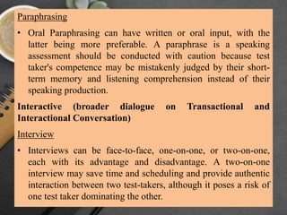 Paraphrasing
• Oral Paraphrasing can have written or oral input, with the
latter being more preferable. A paraphrase is a speaking
assessment should be conducted with caution because test
taker's competence may be mistakenly judged by their short-
term memory and listening comprehension instead of their
speaking production.
Interactive (broader dialogue on Transactional and
Interactional Conversation)
Interview
• Interviews can be face-to-face, one-on-one, or two-on-one,
each with its advantage and disadvantage. A two-on-one
interview may save time and scheduling and provide authentic
interaction between two test-takers, although it poses a risk of
one test taker dominating the other.
 
