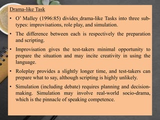 Drama-like Task
• O’ Malley (1996:85) divides drama-like Tasks into three sub-
types: improvisations, role play, and simulation.
• The difference between each is respectively the preparation
and scripting.
• Improvisation gives the test-takers minimal opportunity to
prepare the situation and may incite creativity in using the
language.
• Roleplay provides a slightly longer time, and test-takers can
prepare what to say, although scripting is highly unlikely.
• Simulation (including debate) requires planning and decision-
making. Simulation may involve real-world socio-drama,
which is the pinnacle of speaking competence.
 