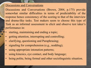 Discussions and Conversations
Discussions and Conversations (Brown, 2004, p.175) provide
somewhat similar difficulties in terms of predictability of the
response hence consistency of the scoring to that of the interview
and drama-like tasks. Test makers seem to choose this type of
Task as an informal assessment to elicit and observe test taker’s
performance in:
• starting, maintaining and ending a topic;
• getting attention, interrupting and controlling;
• clarifying, questioning and Paraphrasing;
• signaling for comprehension (e.g., nodding);
• using appropriate intonation patterns;
• using kinesics, eye contact, and body language;
• being polite, being formal and other sociolinguistic situation.
 