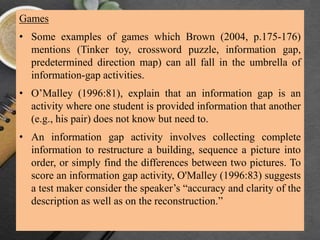 Games
• Some examples of games which Brown (2004, p.175-176)
mentions (Tinker toy, crossword puzzle, information gap,
predetermined direction map) can all fall in the umbrella of
information-gap activities.
• O’Malley (1996:81), explain that an information gap is an
activity where one student is provided information that another
(e.g., his pair) does not know but need to.
• An information gap activity involves collecting complete
information to restructure a building, sequence a picture into
order, or simply find the differences between two pictures. To
score an information gap activity, O'Malley (1996:83) suggests
a test maker consider the speaker’s “accuracy and clarity of the
description as well as on the reconstruction.”
 