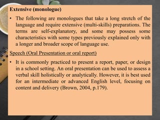 Extensive (monologue)
• The following are monologues that take a long stretch of the
language and require extensive (multi-skills) preparations. The
terms are self-explanatory, and some may possess some
characteristics with some types previously explained only with
a longer and broader scope of language use.
Speech (Oral Presentation or oral report)
• It is commonly practiced to present a report, paper, or design
in a school setting. An oral presentation can be used to assess a
verbal skill holistically or analytically. However, it is best used
for an intermediate or advanced English level, focusing on
content and delivery (Brown, 2004, p.179).
 