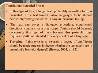 Translation (Extended Prose)
• In this type of task, a longer text, preferably in written form, is
presented in the test taker’s native languages to be studied
before interpreting the text with ease in the actual testing.
• The text can cover a dialogue, procedure, complicated
directions, synopsis, or a play script. Caution should be made
concerning this type of Task because this particular type
requires a skill not intended for every speaker of a language.
• Therefore, if this type is to be used a degree of confidence
should be made sure (as in thecae whether the test takers are in
pursuit of a bachelor degree!) (Brown, 2004, p.182).
 