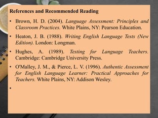 References and Recommended Reading
• Brown, H. D. (2004). Language Assessment: Principles and
Classroom Practices. White Plains, NY: Pearson Education.
• Heaton, J. B. (1988). Writing English Language Tests (New
Edition). London: Longman.
• Hughes, A. (1989). Testing for Language Teachers.
Cambridge: Cambridge University Press.
• O'Malley, J. M., & Pierce, L. V. (1996). Authentic Assessment
for English Language Learner: Practical Approaches for
Teachers. White Plains, NY: Addison Wesley.
•
 