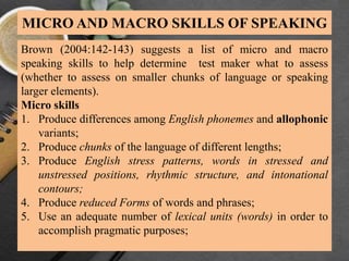 MICRO AND MACRO SKILLS OF SPEAKING
Brown (2004:142-143) suggests a list of micro and macro
speaking skills to help determine test maker what to assess
(whether to assess on smaller chunks of language or speaking
larger elements).
Micro skills
1. Produce differences among English phonemes and allophonic
variants;
2. Produce chunks of the language of different lengths;
3. Produce English stress patterns, words in stressed and
unstressed positions, rhythmic structure, and intonational
contours;
4. Produce reduced Forms of words and phrases;
5. Use an adequate number of lexical units (words) in order to
accomplish pragmatic purposes;
 