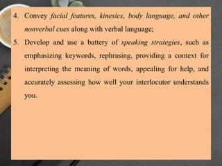 4. Convey facial features, kinesics, body language, and other
nonverbal cues along with verbal language;
5. Develop and use a battery of speaking strategies, such as
emphasizing keywords, rephrasing, providing a context for
interpreting the meaning of words, appealing for help, and
accurately assessing how well your interlocutor understands
you.
 