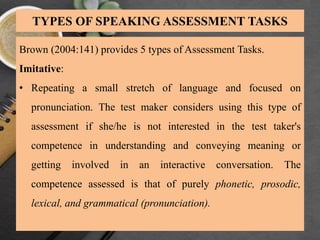 TYPES OF SPEAKING ASSESSMENT TASKS
Brown (2004:141) provides 5 types of Assessment Tasks.
Imitative:
• Repeating a small stretch of language and focused on
pronunciation. The test maker considers using this type of
assessment if she/he is not interested in the test taker's
competence in understanding and conveying meaning or
getting involved in an interactive conversation. The
competence assessed is that of purely phonetic, prosodic,
lexical, and grammatical (pronunciation).
 