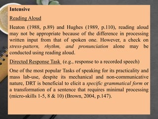 Intensive
Reading Aloud
Heaton (1988, p.89) and Hughes (1989, p.110), reading aloud
may not be appropriate because of the difference in processing
written input from that of spoken one. However, a check on
stress-pattern, rhythm, and pronunciation alone may be
conducted using reading aloud.
Directed Response Task (e.g., response to a recorded speech)
One of the most popular Tasks of speaking for its practicality and
mass lab-use, despite its mechanical and non-communicative
nature, DRT is beneficial to elicit a specific grammatical form or
a transformation of a sentence that requires minimal processing
(micro-skills 1-5, 8 & 10) (Brown, 2004, p.147).
 