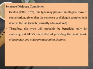 Sentence/Dialogue Completion
• Heaton (1988, p.92), this type may provide an illogical flow of
conversation, given that the sentence or dialogue completion is
done in the lab (which is usually administered).
• Therefore, this type will probably be beneficial only for
assessing test taker's micro skill of providing the right chunks
of language and other pronunciation features.
 