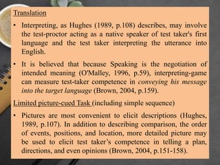 Translation
• Interpreting, as Hughes (1989, p.108) describes, may involve
the test-proctor acting as a native speaker of test taker's first
language and the test taker interpreting the utterance into
English.
• It is believed that because Speaking is the negotiation of
intended meaning (O'Malley, 1996, p.59), interpreting-game
can measure test-taker competence in conveying his message
into the target language (Brown, 2004, p.159).
Limited picture-cued Task (including simple sequence)
• Pictures are most convenient to elicit descriptions (Hughes,
1989, p.107). In addition to describing comparison, the order
of events, positions, and location, more detailed picture may
be used to elicit test taker’s competence in telling a plan,
directions, and even opinions (Brown, 2004, p.151-158).
 