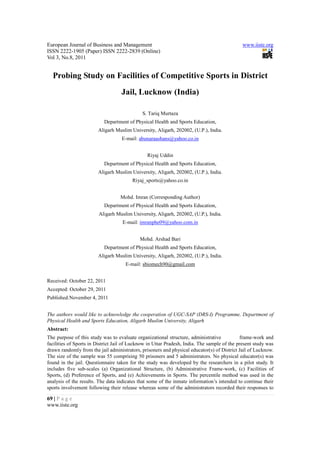 European Journal of Business and Management                                                   www.iiste.org
ISSN 2222-1905 (Paper) ISSN 2222-2839 (Online)
Vol 3, No.8, 2011


  Probing Study on Facilities of Competitive Sports in District
                                   Jail, Lucknow (India)

                                             S. Tariq Murtaza
                           Department of Physical Health and Sports Education,
                        Aligarh Muslim University, Aligarh, 202002, (U.P.), India.
                                   E-mail: abunaraashans@yahoo.co.in


                                                Riyaj Uddin
                           Department of Physical Health and Sports Education,
                        Aligarh Muslim University, Aligarh, 202002, (U.P.), India.
                                         Riyaj_sports@yahoo.co.in


                                   Mohd. Imran (Corresponding Author)
                           Department of Physical Health and Sports Education,
                        Aligarh Muslim University, Aligarh, 202002, (U.P.), India.
                                    E-mail: imranphe09@yahoo.com.in


                                            Mohd. Arshad Bari
                           Department of Physical Health and Sports Education,
                        Aligarh Muslim University, Aligarh, 202002, (U.P.), India.
                                     E-mail: sbiomech90@gmail.com


Received: October 22, 2011
Accepted: October 29, 2011
Published:November 4, 2011


The authors would like to acknowledge the cooperation of UGC-SAP (DRS-I) Programme, Department of
Physical Health and Sports Education, Aligarh Muslim University, Aligarh
Abstract:
The purpose of this study was to evaluate organizational structure, administrative           frame-work and
facilities of Sports in District Jail of Lucknow in Uttar Pradesh, India. The sample of the present study was
drawn randomly from the jail administrators, prisoners and physical educator(s) of District Jail of Lucknow.
The size of the sample was 55 comprising 50 prisoners and 5 administrators. No physical educator(s) was
found in the jail. Questionnaire taken for the study was developed by the researchers in a pilot study. It
includes five sub-scales (a) Organizational Structure, (b) Administrative Frame-work, (c) Facilities of
Sports, (d) Preference of Sports, and (e) Achievements in Sports. The percentile method was used in the
analysis of the results. The data indicates that some of the inmate information’s intended to continue their
sports involvement following their release whereas some of the administrators recorded their responses to

69 | P a g e
www.iiste.org
 