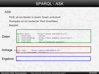 SPARQL – Optionale Muster OPTIONAL: Angabe optionaler Teile eines Musters SELECT ?x ?name ?firmensitz WHERE  {  ?x rdf:type ex:Autohersteller . OPTIONAL { ?x ex:hatFirmensitzIn ?firmensitz . } OPTIONAL { ?x ex:hatNamen ?name . } } Ergebnis kann teilweise ungebunden sein: praktisch, wenn nicht alle Daten vorhanden sind, man aber auch nicht unbedingt alle Daten benötigt. x name firmensitz ex:Volkswagen “Volkswagen” “Wolfsburg” ex:Audi “Ingolstadt” ex:Porsche “Porsche” 