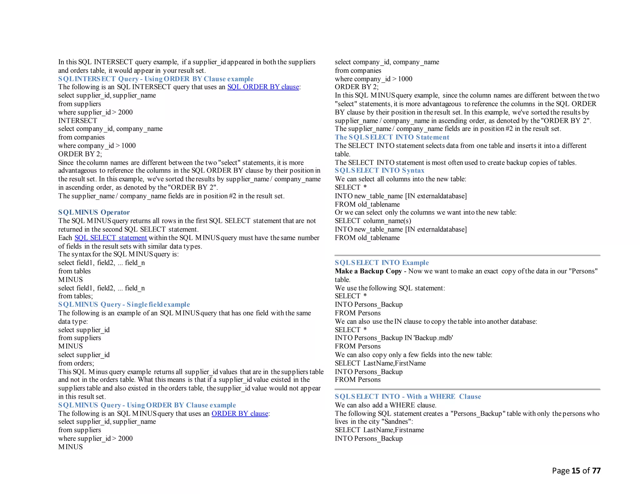 Page 15 of 77
In this SQL INTERSECT query example, if a supplier_id appeared in both the suppliers
and orders table, it would appear in your result set.
SQLINTERSECT Query - Using ORDER BY Clause example
The following is an SQL INTERSECT query that uses an SQL ORDER BY clause:
select supplier_id, supplier_name
from suppliers
where supplier_id > 2000
INTERSECT
select company_id, company_name
from companies
where company_id > 1000
ORDER BY 2;
Since thecolumn names are different between the two "select" statements, it is more
advantageous to reference the columns in the SQL ORDER BY clause by their position in
the result set. In this example, we've sorted theresults by supplier_name/ company_name
in ascending order, as denoted by the"ORDER BY 2".
The supplier_name/ company_name fields are in position #2 in the result set.
SQLMINUS Operator
The SQL MINUSquery returns all rows in the first SQL SELECT statement that are not
returned in the second SQL SELECT statement.
Each SQL SELECT statement within the SQL MINUSquery must have thesame number
of fields in the result sets with similar data types.
The syntaxfor the SQL MINUSquery is:
select field1, field2, ... field_n
from tables
MINUS
select field1, field2, ... field_n
from tables;
SQLMINUS Query - Singlefieldexample
The following is an example of an SQL MINUSquery that has one field with the same
data type:
select supplier_id
from suppliers
MINUS
select supplier_id
from orders;
This SQL Minus query example returns all supplier_id values that are in thesuppliers table
and not in the orders table. What this means is that if a supplier_id value existed in the
suppliers table and also existed in theorders table, thesupplier_id value would not appear
in this result set.
SQLMINUS Query - Using ORDER BY Clause example
The following is an SQL MINUSquery that uses an ORDER BY clause:
select supplier_id, supplier_name
from suppliers
where supplier_id > 2000
MINUS
select company_id, company_name
from companies
where company_id > 1000
ORDER BY 2;
In this SQL MINUSquery example, since the column names are different between thetwo
"select" statements, it is more advantageous to reference the columns in the SQL ORDER
BY clause by their position in theresult set. In this example, we've sorted the results by
supplier_name / company_name in ascending order, as denoted by the"ORDER BY 2".
The supplier_name/ company_name fields are in position #2 in the result set.
The SQLSELECT INTO Statement
The SELECT INTO statement selects data from one table and inserts it into a different
table.
The SELECT INTO statement is most often used to create backup copies of tables.
SQLSELECT INTO Syntax
We can select all columns into the new table:
SELECT *
INTO new_table_name [IN externaldatabase]
FROM old_tablename
Or we can select only the columns we want into the new table:
SELECT column_name(s)
INTO new_table_name [IN externaldatabase]
FROM old_tablename
SQLSELECT INTO Example
Make a Backup Copy - Now we want to make an exact copy of the data in our "Persons"
table.
We use thefollowing SQL statement:
SELECT *
INTO Persons_Backup
FROM Persons
We can also use theIN clause to copy thetable into another database:
SELECT *
INTO Persons_Backup IN 'Backup.mdb'
FROM Persons
We can also copy only a few fields into the new table:
SELECT LastName,FirstName
INTO Persons_Backup
FROM Persons
SQLSELECT INTO - With a WHERE Clause
We can also add a WHERE clause.
The following SQL statement creates a "Persons_Backup" table with only thepersons who
lives in the city "Sandnes":
SELECT LastName,Firstname
INTO Persons_Backup
 
