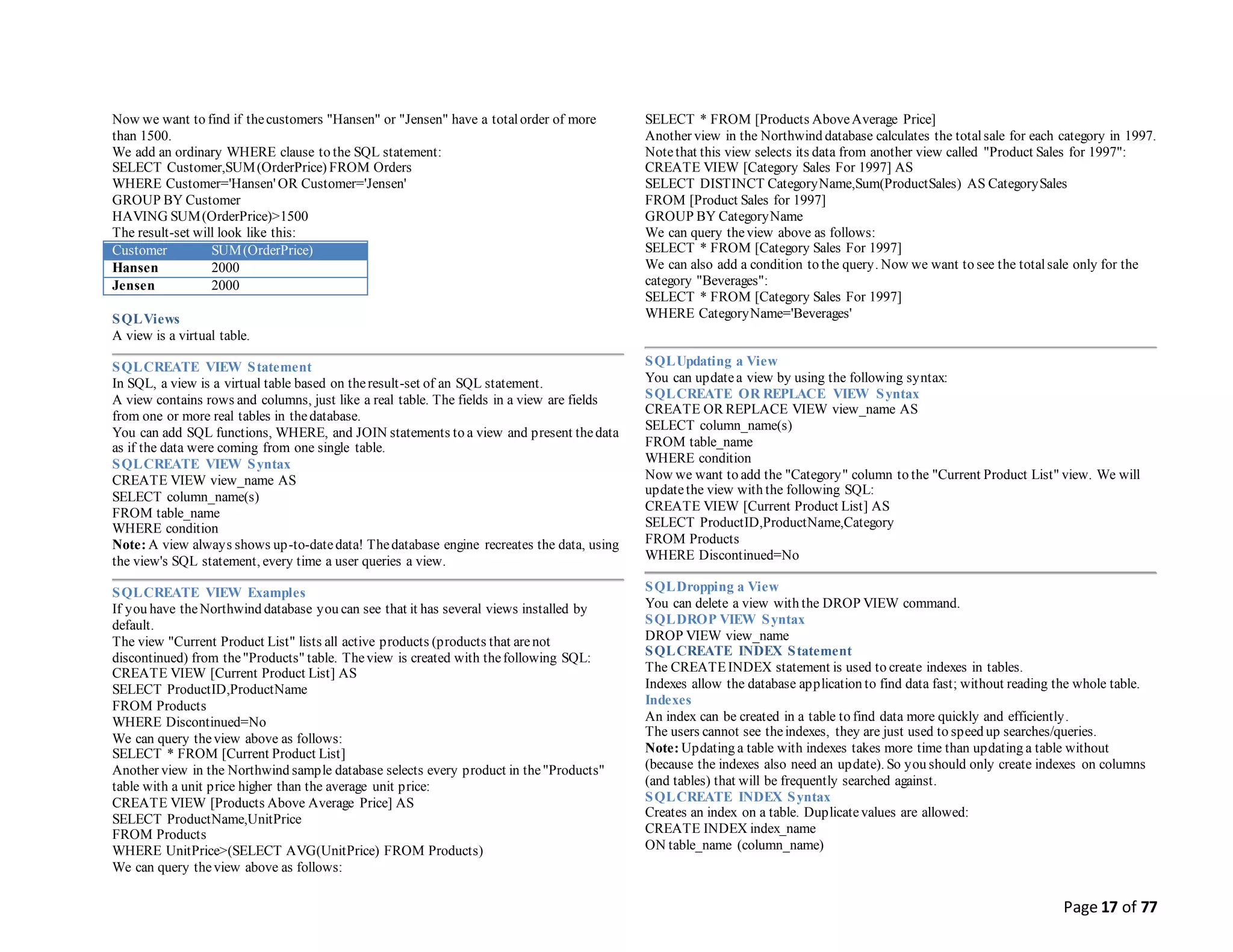 Page 17 of 77
Now we want to find if thecustomers "Hansen" or "Jensen" have a totalorder of more
than 1500.
We add an ordinary WHERE clause to the SQL statement:
SELECT Customer,SUM(OrderPrice) FROM Orders
WHERE Customer='Hansen' OR Customer='Jensen'
GROUP BY Customer
HAVING SUM(OrderPrice)>1500
The result-set will look like this:
Customer SUM(OrderPrice)
Hansen 2000
Jensen 2000
SQLViews
A view is a virtual table.
SQLCREATE VIEW Statement
In SQL, a view is a virtual table based on theresult-set of an SQL statement.
A view contains rows and columns, just like a real table. The fields in a view are fields
from one or more real tables in thedatabase.
You can add SQL functions, WHERE, and JOIN statements to a view and present thedata
as if the data were coming from one single table.
SQLCREATE VIEW Syntax
CREATE VIEW view_name AS
SELECT column_name(s)
FROM table_name
WHERE condition
Note: A view always shows up-to-datedata! Thedatabase engine recreates the data, using
the view's SQL statement, every time a user queries a view.
SQLCREATE VIEW Examples
If you have theNorthwind database you can see that it has several views installed by
default.
The view "Current Product List" lists all active products (products that arenot
discontinued) from the"Products" table. Theview is created with thefollowing SQL:
CREATE VIEW [Current Product List] AS
SELECT ProductID,ProductName
FROM Products
WHERE Discontinued=No
We can query theview above as follows:
SELECT * FROM [Current Product List]
Another view in the Northwind sample database selects every product in the"Products"
table with a unit price higher than the average unit price:
CREATE VIEW [Products Above Average Price] AS
SELECT ProductName,UnitPrice
FROM Products
WHERE UnitPrice>(SELECT AVG(UnitPrice) FROM Products)
We can query theview above as follows:
SELECT * FROM [Products AboveAverage Price]
Another view in the Northwind database calculates the totalsale for each category in 1997.
Notethat this view selects its data from another view called "Product Sales for 1997":
CREATE VIEW [Category Sales For 1997] AS
SELECT DISTINCT CategoryName,Sum(ProductSales) AS CategorySales
FROM [Product Sales for 1997]
GROUP BY CategoryName
We can query theview above as follows:
SELECT * FROM [Category Sales For 1997]
We can also add a condition to the query. Now we want to see the totalsale only for the
category "Beverages":
SELECT * FROM [Category Sales For 1997]
WHERE CategoryName='Beverages'
SQLUpdating a View
You can updatea view by using the following syntax:
SQLCREATE OR REPLACE VIEW Syntax
CREATE OR REPLACE VIEW view_name AS
SELECT column_name(s)
FROM table_name
WHERE condition
Now we want to add the "Category" column to the "Current Product List" view. We will
updatethe view with the following SQL:
CREATE VIEW [Current Product List] AS
SELECT ProductID,ProductName,Category
FROM Products
WHERE Discontinued=No
SQLDropping a View
You can delete a view with the DROP VIEW command.
SQLDROP VIEW Syntax
DROP VIEW view_name
SQLCREATE INDEX Statement
The CREATEINDEX statement is used to create indexes in tables.
Indexes allow the database application to find data fast; without reading the whole table.
Indexes
An index can be created in a table to find data more quickly and efficiently.
The users cannot see theindexes, they are just used to speed up searches/queries.
Note: Updating a table with indexes takes more time than updating a table without
(because the indexes also need an update). So you should only create indexes on columns
(and tables) that will be frequently searched against.
SQLCREATE INDEX Syntax
Creates an index on a table. Duplicatevalues are allowed:
CREATE INDEX index_name
ON table_name (column_name)
 