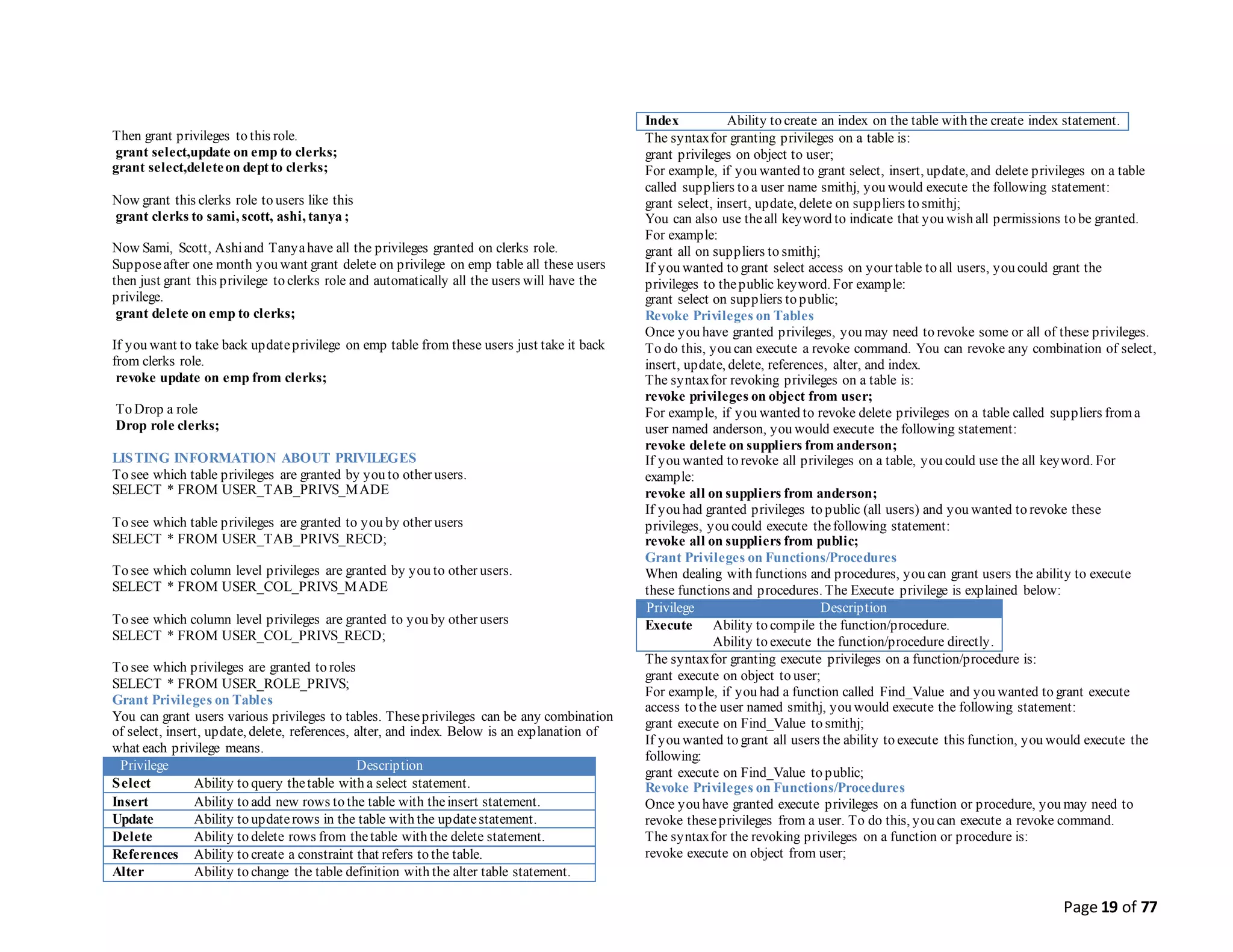 Page 19 of 77
Then grant privileges to this role.
grant select,update on emp to clerks;
grant select,deleteon dept to clerks;
Now grant this clerks role to users like this
grant clerks to sami, scott, ashi, tanya ;
Now Sami, Scott, Ashiand Tanyahave all the privileges granted on clerks role.
Supposeafter one month you want grant delete on privilege on emp table all these users
then just grant this privilege to clerks role and automatically all the users will have the
privilege.
grant delete on emp to clerks;
If you want to take back updateprivilege on emp table from these users just take it back
from clerks role.
revoke update on emp from clerks;
To Drop a role
Drop role clerks;
LISTING INFORMATION ABOUT PRIVILEGES
To see which table privileges are granted by you to other users.
SELECT * FROM USER_TAB_PRIVS_MADE
To see which table privileges are granted to you by other users
SELECT * FROM USER_TAB_PRIVS_RECD;
To see which column level privileges are granted by you to other users.
SELECT * FROM USER_COL_PRIVS_MADE
To see which column level privileges are granted to you by other users
SELECT * FROM USER_COL_PRIVS_RECD;
To see which privileges are granted to roles
SELECT * FROM USER_ROLE_PRIVS;
Grant Privileges on Tables
You can grant users various privileges to tables. Theseprivileges can be any combination
of select, insert, update, delete, references, alter, and index. Below is an explanation of
what each privilege means.
Privilege Description
Select Ability to query thetable with a select statement.
Insert Ability to add new rows to the table with theinsert statement.
Update Ability to updaterows in the table with the updatestatement.
Delete Ability to delete rows from thetable with the delete statement.
References Ability to create a constraint that refers to the table.
Alter Ability to change the table definition with the alter table statement.
Index Ability to create an index on the table with the create index statement.
The syntaxfor granting privileges on a table is:
grant privileges on object to user;
For example, if you wanted to grant select, insert, update, and delete privileges on a table
called suppliers to a user name smithj, you would execute the following statement:
grant select, insert, update, delete on suppliers to smithj;
You can also use theall keyword to indicate that you wish all permissions to be granted.
For example:
grant all on suppliers to smithj;
If you wanted to grant select access on your table to all users, you could grant the
privileges to thepublic keyword. For example:
grant select on suppliers to public;
Revoke Privileges on Tables
Once you have granted privileges, you may need to revoke some or all of these privileges.
To do this, you can execute a revoke command. You can revoke any combination of select,
insert, update, delete, references, alter, and index.
The syntaxfor revoking privileges on a table is:
revoke privileges on object from user;
For example, if you wanted to revoke delete privileges on a table called suppliers froma
user named anderson, you would execute the following statement:
revoke delete on suppliers from anderson;
If you wanted to revoke all privileges on a table, you could use the all keyword. For
example:
revoke all on suppliers from anderson;
If you had granted privileges to public (all users) and you wanted to revoke these
privileges, you could execute thefollowing statement:
revoke all on suppliers from public;
Grant Privileges on Functions/Procedures
When dealing with functions and procedures, you can grant users the ability to execute
these functions and procedures. The Execute privilege is explained below:
Privilege Description
Execute Ability to compile the function/procedure.
Ability to execute the function/procedure directly.
The syntaxfor granting execute privileges on a function/procedure is:
grant execute on object to user;
For example, if you had a function called Find_Value and you wanted to grant execute
access to the user named smithj, you would execute the following statement:
grant execute on Find_Value to smithj;
If you wanted to grant all users the ability to execute this function, you would execute the
following:
grant execute on Find_Value to public;
Revoke Privileges on Functions/Procedures
Once you have granted execute privileges on a function or procedure, you may need to
revoke theseprivileges from a user. To do this, you can execute a revoke command.
The syntaxfor the revoking privileges on a function or procedure is:
revoke execute on object from user;
 
