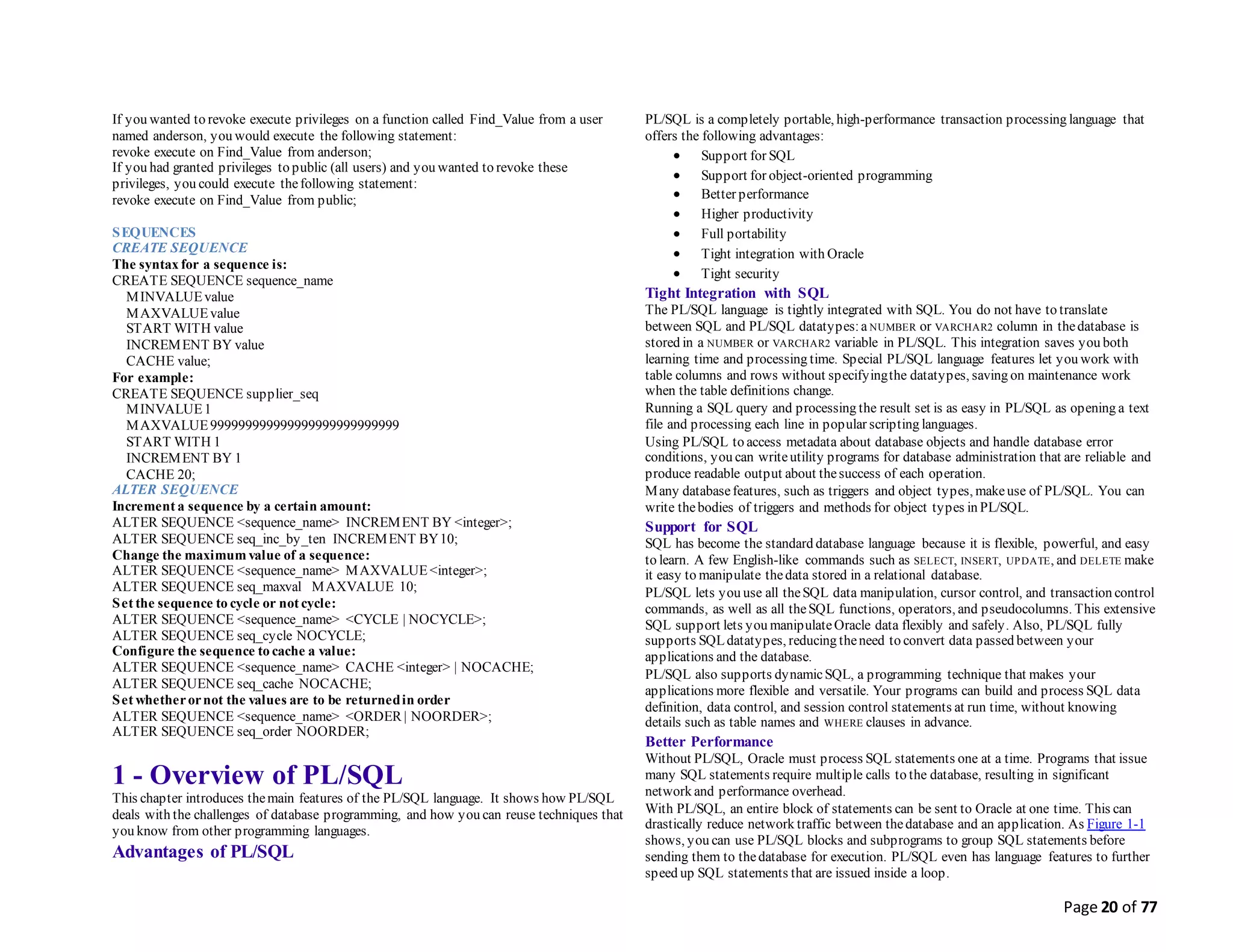 Page 20 of 77
If you wanted to revoke execute privileges on a function called Find_Value from a user
named anderson, you would execute the following statement:
revoke execute on Find_Value from anderson;
If you had granted privileges to public (all users) and you wanted to revoke these
privileges, you could execute thefollowing statement:
revoke execute on Find_Value from public;
SEQUENCES
CREATE SEQUENCE
The syntax for a sequence is:
CREATE SEQUENCE sequence_name
MINVALUEvalue
MAXVALUEvalue
START WITH value
INCREMENT BY value
CACHE value;
For example:
CREATE SEQUENCE supplier_seq
MINVALUE1
MAXVALUE999999999999999999999999999
START WITH 1
INCREMENT BY 1
CACHE 20;
ALTER SEQUENCE
Increment a sequence by a certain amount:
ALTER SEQUENCE <sequence_name> INCREMENT BY <integer>;
ALTER SEQUENCE seq_inc_by_ten INCREMENT BY10;
Change the maximum value of a sequence:
ALTER SEQUENCE <sequence_name> MAXVALUE<integer>;
ALTER SEQUENCE seq_maxval MAXVALUE 10;
Set the sequence to cycle or not cycle:
ALTER SEQUENCE <sequence_name> <CYCLE | NOCYCLE>;
ALTER SEQUENCE seq_cycle NOCYCLE;
Configure the sequence to cache a value:
ALTER SEQUENCE <sequence_name> CACHE <integer> | NOCACHE;
ALTER SEQUENCE seq_cache NOCACHE;
Set whetherornot the values are to be returnedin order
ALTER SEQUENCE <sequence_name> <ORDER | NOORDER>;
ALTER SEQUENCE seq_order NOORDER;
1 - Overview of PL/SQL
This chapter introduces themain features of the PL/SQL language. It shows how PL/SQL
deals with the challenges of database programming, and how you can reuse techniques that
you know from other programming languages.
Advantages of PL/SQL
PL/SQL is a completely portable, high-performance transaction processing language that
offers the following advantages:
 Support for SQL
 Support for object-oriented programming
 Better performance
 Higher productivity
 Full portability
 Tight integration with Oracle
 Tight security
Tight Integration with SQL
The PL/SQL language is tightly integrated with SQL. You do not have to translate
between SQL and PL/SQL datatypes:a NUMBER or VARCHAR2 column in thedatabase is
stored in a NUMBER or VARCHAR2 variable in PL/SQL. This integration saves you both
learning time and processing time. Special PL/SQL language features let you work with
table columns and rows without specifyingthe datatypes, saving on maintenance work
when the table definitions change.
Running a SQL query and processing the result set is as easy in PL/SQL as opening a text
file and processing each line in popular scripting languages.
Using PL/SQL to access metadata about database objects and handle database error
conditions, you can writeutility programs for database administration that are reliable and
produce readable output about thesuccess of each operation.
Many databasefeatures, such as triggers and object types, makeuse of PL/SQL. You can
write thebodies of triggers and methods for object types in PL/SQL.
Support for SQL
SQL has become the standard database language because it is flexible, powerful, and easy
to learn. A few English-like commands such as SELECT, INSERT, UPDATE, and DELETE make
it easy to manipulate thedata stored in a relational database.
PL/SQL lets you use all theSQL data manipulation, cursor control, and transaction control
commands, as well as all theSQL functions, operators, and pseudocolumns. This extensive
SQL support lets you manipulateOracle data flexibly and safely. Also, PL/SQL fully
supports SQLdatatypes, reducing theneed to convert data passed between your
applications and the database.
PL/SQL also supports dynamicSQL, a programming technique that makes your
applications more flexible and versatile. Your programs can build and process SQL data
definition, data control, and session control statements at run time, without knowing
details such as table names and WHERE clauses in advance.
Better Performance
Without PL/SQL, Oracle must process SQL statements one at a time. Programs that issue
many SQL statements require multiple calls to the database, resulting in significant
network and performance overhead.
With PL/SQL, an entire block of statements can be sent to Oracle at one time. This can
drastically reduce network traffic between thedatabase and an application. As Figure 1-1
shows, you can use PL/SQL blocks and subprograms to group SQL statements before
sending them to thedatabase for execution. PL/SQL even has language features to further
speed up SQL statements that are issued inside a loop.
 