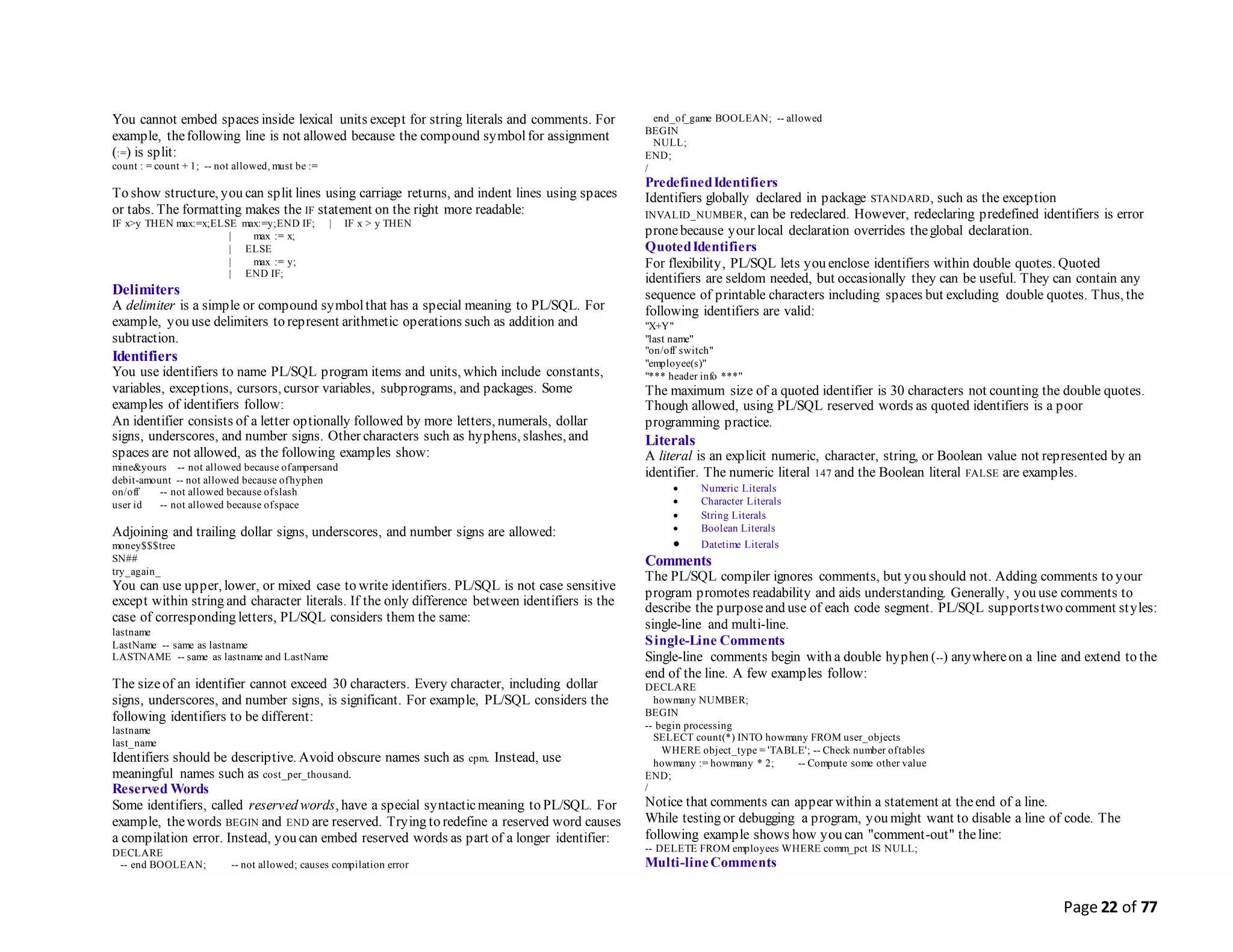 Page 22 of 77
You cannot embed spaces inside lexical units except for string literals and comments. For
example, thefollowing line is not allowed because the compound symbolfor assignment
(:=) is split:
count : = count + 1; -- not allowed, must be :=
To show structure, you can split lines using carriage returns, and indent lines using spaces
or tabs. The formatting makes the IF statement on the right more readable:
IF x>y THEN max:=x;ELSE max:=y;END IF; | IF x > y THEN
| max := x;
| ELSE
| max := y;
| END IF;
Delimiters
A delimiter is a simple or compound symbolthat has a special meaning to PL/SQL. For
example, you use delimiters to represent arithmetic operations such as addition and
subtraction.
Identifiers
You use identifiers to name PL/SQL program items and units, which include constants,
variables, exceptions, cursors, cursor variables, subprograms, and packages. Some
examples of identifiers follow:
An identifier consists of a letter optionally followed by more letters, numerals, dollar
signs, underscores, and number signs. Other characters such as hyphens, slashes, and
spaces are not allowed, as the following examples show:
mine&yours -- not allowed because ofampersand
debit-amount -- not allowed because ofhyphen
on/off -- not allowed because ofslash
user id -- not allowed because ofspace
Adjoining and trailing dollar signs, underscores, and number signs are allowed:
money$$$tree
SN##
try_again_
You can use upper, lower, or mixed case to write identifiers. PL/SQL is not case sensitive
except within string and character literals. If the only difference between identifiers is the
case of corresponding letters, PL/SQL considers them the same:
lastname
LastName -- same as lastname
LASTNAME -- same as lastname and LastName
The sizeof an identifier cannot exceed 30 characters. Every character, including dollar
signs, underscores, and number signs, is significant. For example, PL/SQL considers the
following identifiers to be different:
lastname
last_name
Identifiers should be descriptive. Avoid obscure names such as cpm. Instead, use
meaningful names such as cost_per_thousand.
Reserved Words
Some identifiers, called reserved words, have a special syntacticmeaning to PL/SQL. For
example, thewords BEGIN and END are reserved. Trying to redefine a reserved word causes
a compilation error. Instead, you can embed reserved words as part of a longer identifier:
DECLARE
-- end BOOLEAN; -- not allowed; causes compilation error
end_of_game BOOLEAN; -- allowed
BEGIN
NULL;
END;
/
PredefinedIdentifiers
Identifiers globally declared in package STANDARD, such as the exception
INVALID_NUMBER, can be redeclared. However, redeclaring predefined identifiers is error
pronebecause your local declaration overrides theglobal declaration.
QuotedIdentifiers
For flexibility, PL/SQL lets you enclose identifiers within double quotes. Quoted
identifiers are seldom needed, but occasionally they can be useful. They can contain any
sequence of printable characters including spaces but excluding double quotes. Thus, the
following identifiers are valid:
"X+Y"
"last name"
"on/off switch"
"employee(s)"
"*** header info ***"
The maximum size of a quoted identifier is 30 characters not counting the double quotes.
Though allowed, using PL/SQL reserved words as quoted identifiers is a poor
programming practice.
Literals
A literal is an explicit numeric, character, string, or Boolean value not represented by an
identifier. The numeric literal 147 and the Boolean literal FALSE are examples.
 Numeric Literals
 Character Literals
 String Literals
 Boolean Literals
 Datetime Literals
Comments
The PL/SQL compiler ignores comments, but you should not. Adding comments to your
program promotes readability and aids understanding. Generally, you use comments to
describe the purposeand use of each code segment. PL/SQL supportstwo comment styles:
single-line and multi-line.
Single-Line Comments
Single-line comments begin with a double hyphen (--) anywhereon a line and extend to the
end of the line. A few examples follow:
DECLARE
howmany NUMBER;
BEGIN
-- begin processing
SELECT count(*) INTO howmany FROM user_objects
WHERE object_type = 'TABLE'; -- Check number oftables
howmany := howmany * 2; -- Compute some other value
END;
/
Notice that comments can appear within a statement at theend of a line.
While testing or debugging a program, you might want to disable a line of code. The
following example shows how you can "comment-out" theline:
-- DELETE FROM employees WHERE comm_pct IS NULL;
Multi-lineComments
 