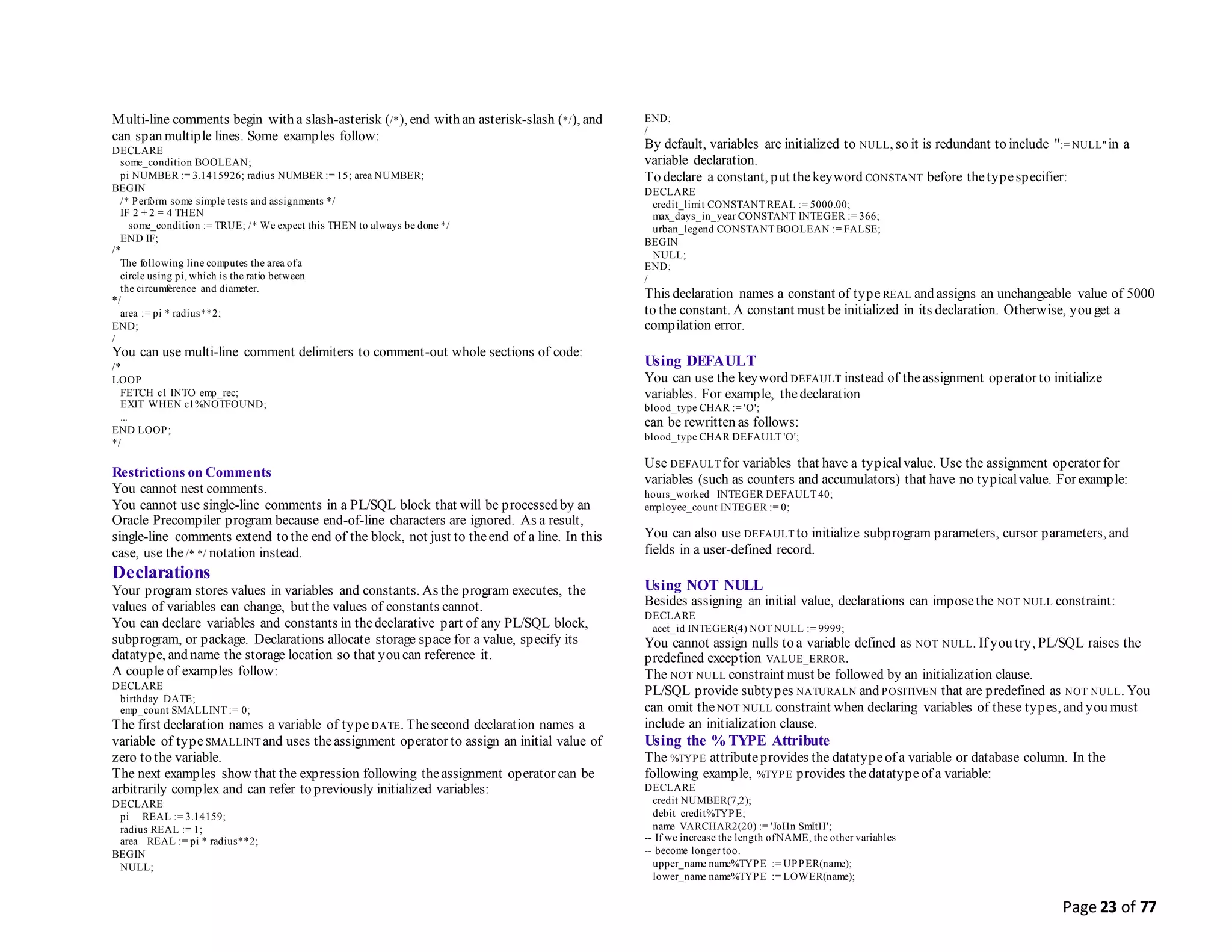 Page 23 of 77
Multi-line comments begin with a slash-asterisk (/*), end with an asterisk-slash (*/), and
can span multiple lines. Some examples follow:
DECLARE
some_condition BOOLEAN;
pi NUMBER := 3.1415926; radius NUMBER := 15; area NUMBER;
BEGIN
/* Perform some simple tests and assignments */
IF 2 + 2 = 4 THEN
some_condition := TRUE; /* We expect this THEN to always be done */
END IF;
/*
The following line computes the area ofa
circle using pi, which is the ratio between
the circumference and diameter.
*/
area := pi * radius**2;
END;
/
You can use multi-line comment delimiters to comment-out whole sections of code:
/*
LOOP
FETCH c1 INTO emp_rec;
EXIT WHEN c1%NOTFOUND;
...
END LOOP;
*/
Restrictions on Comments
You cannot nest comments.
You cannot use single-line comments in a PL/SQL block that will be processed by an
Oracle Precompiler program because end-of-line characters are ignored. As a result,
single-line comments extend to the end of the block, not just to theend of a line. In this
case, use the/* */ notation instead.
Declarations
Your program stores values in variables and constants. As the program executes, the
values of variables can change, but the values of constants cannot.
You can declare variables and constants in thedeclarative part of any PL/SQL block,
subprogram, or package. Declarations allocate storage space for a value, specify its
datatype, and name the storage location so that you can reference it.
A couple of examples follow:
DECLARE
birthday DATE;
emp_count SMALLINT := 0;
The first declaration names a variable of type DATE. Thesecond declaration names a
variable of typeSMALLINT and uses theassignment operator to assign an initial value of
zero to the variable.
The next examples show that the expression following theassignment operator can be
arbitrarily complex and can refer to previously initialized variables:
DECLARE
pi REAL := 3.14159;
radius REAL := 1;
area REAL := pi * radius**2;
BEGIN
NULL;
END;
/
By default, variables are initialized to NULL, so it is redundant to include ":= NULL" in a
variable declaration.
To declare a constant, put thekeyword CONSTANT before thetypespecifier:
DECLARE
credit_limit CONSTANT REAL := 5000.00;
max_days_in_year CONSTANT INTEGER := 366;
urban_legend CONSTANT BOOLEAN := FALSE;
BEGIN
NULL;
END;
/
This declaration names a constant of type REAL and assigns an unchangeable value of 5000
to the constant. A constant must be initialized in its declaration. Otherwise, you get a
compilation error.
Using DEFAULT
You can use the keyword DEFAULT instead of theassignment operator to initialize
variables. For example, thedeclaration
blood_type CHAR := 'O';
can be rewritten as follows:
blood_type CHAR DEFAULT 'O';
Use DEFAULT for variables that have a typicalvalue. Use the assignment operator for
variables (such as counters and accumulators) that have no typicalvalue. For example:
hours_worked INTEGER DEFAULT 40;
employee_count INTEGER := 0;
You can also use DEFAULT to initialize subprogram parameters, cursor parameters, and
fields in a user-defined record.
Using NOT NULL
Besides assigning an initial value, declarations can imposethe NOT NULL constraint:
DECLARE
acct_id INTEGER(4) NOT NULL := 9999;
You cannot assign nulls to a variable defined as NOT NULL. If you try, PL/SQL raises the
predefined exception VALUE_ERROR.
The NOT NULL constraint must be followed by an initialization clause.
PL/SQL provide subtypes NATURALN and POSITIVEN that are predefined as NOT NULL. You
can omit theNOT NULL constraint when declaring variables of these types, and you must
include an initialization clause.
Using the %TYPE Attribute
The %TYPE attributeprovides the datatypeof a variable or database column. In the
following example, %TYPE provides thedatatypeof a variable:
DECLARE
credit NUMBER(7,2);
debit credit%TYPE;
name VARCHAR2(20) := 'JoHn SmItH';
-- If we increase the length ofNAME, the other variables
-- become longer too.
upper_name name%TYPE := UPPER(name);
lower_name name%TYPE := LOWER(name);
 