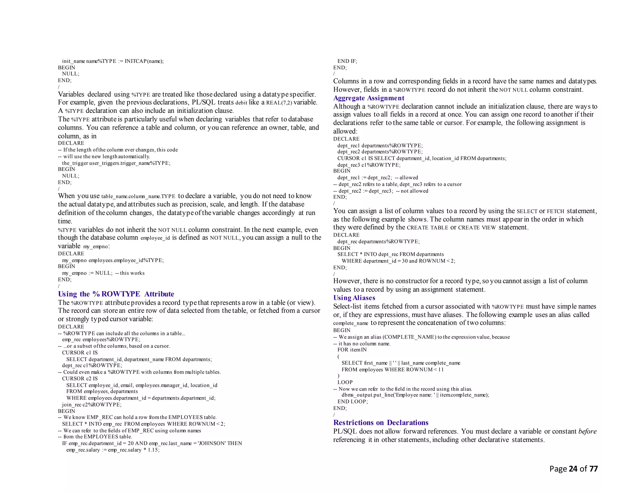 Page 24 of 77
init_name name%TYPE := INITCAP(name);
BEGIN
NULL;
END;
/
Variables declared using %TYPE are treated like thosedeclared using a datatypespecifier.
For example, given the previous declarations, PL/SQL treats debit like a REAL(7,2) variable.
A %TYPE declaration can also include an initialization clause.
The %TYPE attributeis particularly useful when declaring variables that refer to database
columns. You can reference a table and column, or you can reference an owner, table, and
column, as in
DECLARE
-- If the length ofthe column ever changes, this code
-- will use the new length automatically.
the_trigger user_triggers.trigger_name%TYPE;
BEGIN
NULL;
END;
/
When you use table_name.column_name.TYPE to declare a variable, you do not need to know
the actual datatype, and attributes such as precision, scale, and length. If the database
definition of thecolumn changes, the datatypeof thevariable changes accordingly at run
time.
%TYPE variables do not inherit the NOT NULL column constraint. In the next example, even
though the database column employee_id is defined as NOT NULL, you can assign a null to the
variable my_empno:
DECLARE
my_empno employees.employee_id%TYPE;
BEGIN
my_empno := NULL; -- this works
END;
/
Using the %ROWTYPE Attribute
The %ROWTYPE attributeprovides a record typethat represents arow in a table (or view).
The record can storean entire row of data selected from thetable, or fetched from a cursor
or strongly typed cursor variable:
DECLARE
-- %ROWTYPE can include all the columns in a table...
emp_rec employees%ROWTYPE;
-- ...or a subset ofthe columns, based on a cursor.
CURSOR c1 IS
SELECT department_id, department_name FROM departments;
dept_rec c1%ROWTYPE;
-- Could even make a %ROWTYPE with columns from multiple tables.
CURSOR c2 IS
SELECT employee_id, email, employees.manager_id, location_id
FROM employees, departments
WHERE employees.department_id = departments.department_id;
join_rec c2%ROWTYPE;
BEGIN
-- We know EMP_REC can hold a row fromthe EMPLOYEES table.
SELECT * INTO emp_rec FROM employees WHERE ROWNUM < 2;
-- We can refer to the fields of EMP_REC using column names
-- from the EMPLOYEES table.
IF emp_rec.department_id = 20 AND emp_rec.last_name = 'JOHNSON' THEN
emp_rec.salary := emp_rec.salary * 1.15;
END IF;
END;
/
Columns in a row and corresponding fields in a record have the same names and datatypes.
However, fields in a %ROWTYPE record do not inherit the NOT NULL column constraint.
Aggregate Assignment
Although a %ROWTYPE declaration cannot include an initialization clause, there are ways to
assign values to all fields in a record at once. You can assign one record to another if their
declarations refer to the same table or cursor. For example, the following assignment is
allowed:
DECLARE
dept_rec1 departments%ROWTYPE;
dept_rec2 departments%ROWTYPE;
CURSOR c1 IS SELECT department_id, location_id FROM departments;
dept_rec3 c1%ROWTYPE;
BEGIN
dept_rec1 := dept_rec2; -- allowed
-- dept_rec2 refers to a table, dept_rec3 refers to a cursor
-- dept_rec2 := dept_rec3; -- not allowed
END;
/
You can assign a list of column values to a record by using the SELECT or FETCH statement,
as the following example shows. The column names must appear in the order in which
they were defined by the CREATE TABLE or CREATE VIEW statement.
DECLARE
dept_rec departments%ROWTYPE;
BEGIN
SELECT * INTO dept_rec FROM departments
WHERE department_id = 30 and ROWNUM < 2;
END;
/
However, there is no constructor for a record type, so you cannot assign a list of column
values to a record by using an assignment statement.
Using Aliases
Select-list items fetched from a cursor associated with %ROWTYPE must have simple names
or, if they are expressions, must have aliases. Thefollowing example uses an alias called
complete_name to represent the concatenation of two columns:
BEGIN
-- We assign an alias (COMPLETE_NAME) to the expression value, because
-- it has no column name.
FOR itemIN
(
SELECT first_name || ' ' || last_name complete_name
FROM employees WHERE ROWNUM < 11
)
LOOP
-- Now we can refer to the field in the record using this alias.
dbms_output.put_line('Employee name: ' || item.complete_name);
END LOOP;
END;
/
Restrictions on Declarations
PL/SQL does not allow forward references. You must declare a variable or constant before
referencing it in other statements, including other declarative statements.
 