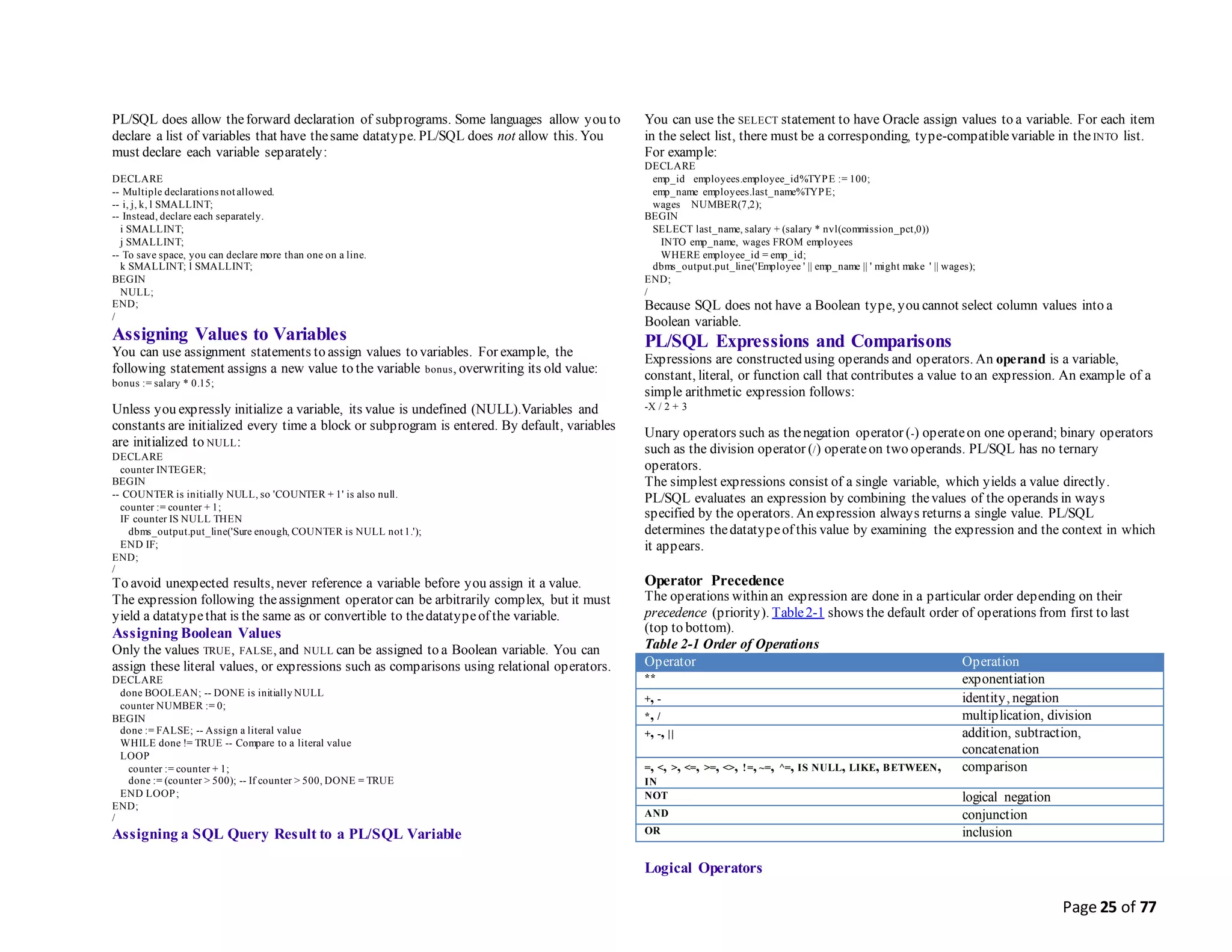 Page 25 of 77
PL/SQL does allow theforward declaration of subprograms. Some languages allow you to
declare a list of variables that have thesame datatype. PL/SQL does not allow this. You
must declare each variable separately:
DECLARE
-- Multiple declarations not allowed.
-- i, j, k, l SMALLINT;
-- Instead, declare each separately.
i SMALLINT;
j SMALLINT;
-- To save space, you can declare more than one on a line.
k SMALLINT; l SMALLINT;
BEGIN
NULL;
END;
/
Assigning Values to Variables
You can use assignment statements to assign values to variables. For example, the
following statement assigns a new value to the variable bonus, overwriting its old value:
bonus := salary * 0.15;
Unless you expressly initialize a variable, its value is undefined (NULL).Variables and
constants are initialized every time a block or subprogram is entered. By default, variables
are initialized to NULL:
DECLARE
counter INTEGER;
BEGIN
-- COUNTER is initially NULL, so 'COUNTER + 1' is also null.
counter := counter + 1;
IF counter IS NULL THEN
dbms_output.put_line('Sure enough, COUNTER is NULL not 1.');
END IF;
END;
/
To avoid unexpected results, never reference a variable before you assign it a value.
The expression following theassignment operator can be arbitrarily complex, but it must
yield a datatypethat is the same as or convertible to thedatatypeof the variable.
Assigning Boolean Values
Only the values TRUE, FALSE, and NULL can be assigned to a Boolean variable. You can
assign these literal values, or expressions such as comparisons using relational operators.
DECLARE
done BOOLEAN; -- DONE is initially NULL
counter NUMBER := 0;
BEGIN
done := FALSE; -- Assign a literal value
WHILE done != TRUE -- Compare to a literal value
LOOP
counter := counter + 1;
done := (counter > 500); -- If counter > 500, DONE = TRUE
END LOOP;
END;
/
Assigning a SQL Query Result to a PL/SQL Variable
You can use the SELECT statement to have Oracle assign values to a variable. For each item
in the select list, there must be a corresponding, type-compatiblevariable in the INTO list.
For example:
DECLARE
emp_id employees.employee_id%TYPE := 100;
emp_name employees.last_name%TYPE;
wages NUMBER(7,2);
BEGIN
SELECT last_name, salary + (salary * nvl(commission_pct,0))
INTO emp_name, wages FROM employees
WHERE employee_id = emp_id;
dbms_output.put_line('Employee ' || emp_name || ' might make ' || wages);
END;
/
Because SQL does not have a Boolean type, you cannot select column values into a
Boolean variable.
PL/SQL Expressions and Comparisons
Expressions are constructed using operands and operators. An operand is a variable,
constant, literal, or function call that contributes a value to an expression. An example of a
simple arithmetic expression follows:
-X / 2 + 3
Unary operators such as thenegation operator (-) operateon one operand; binary operators
such as the division operator (/) operateon two operands. PL/SQL has no ternary
operators.
The simplest expressions consist of a single variable, which yields a value directly.
PL/SQL evaluates an expression by combining thevalues of the operands in ways
specified by the operators. An expression always returns a single value. PL/SQL
determines thedatatypeof this value by examining the expression and the context in which
it appears.
Operator Precedence
The operations within an expression are done in a particular order depending on their
precedence (priority). Table2-1 shows the default order of operations from first to last
(top to bottom).
Table 2-1 Order of Operations
Operator Operation
** exponentiation
+, - identity, negation
*, / multiplication, division
+, -, || addition, subtraction,
concatenation
=, <, >, <=, >=, <>, !=, ~=, ^=, IS NULL, LIKE, BETWEEN,
IN
comparison
NOT logical negation
AND conjunction
OR inclusion
Logical Operators
 