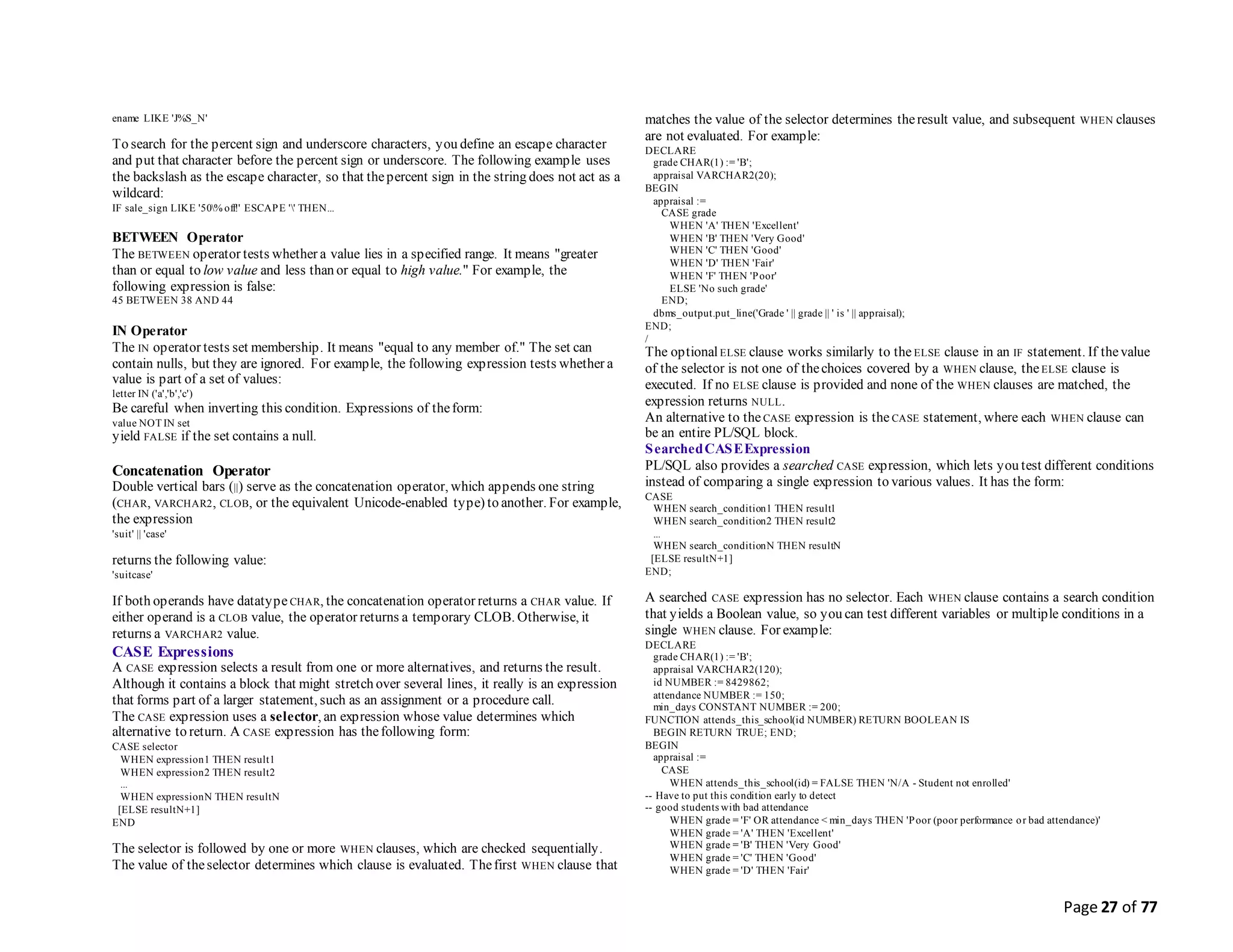 Page 27 of 77
ename LIKE 'J%S_N'
To search for the percent sign and underscore characters, you define an escape character
and put that character before the percent sign or underscore. The following example uses
the backslash as the escape character, so that thepercent sign in the string does not act as a
wildcard:
IF sale_sign LIKE '50% off!' ESCAPE '' THEN...
BETWEEN Operator
The BETWEEN operator tests whether a value lies in a specified range. It means "greater
than or equal to low value and less than or equal to high value." For example, the
following expression is false:
45 BETWEEN 38 AND 44
IN Operator
The IN operator tests set membership. It means "equal to any member of." The set can
contain nulls, but they are ignored. For example, the following expression tests whether a
value is part of a set of values:
letter IN ('a','b','c')
Be careful when inverting this condition. Expressions of theform:
value NOT IN set
yield FALSE if the set contains a null.
Concatenation Operator
Double vertical bars (||) serve as the concatenation operator, which appends one string
(CHAR, VARCHAR2, CLOB, or the equivalent Unicode-enabled type) to another. For example,
the expression
'suit' || 'case'
returns the following value:
'suitcase'
If both operands have datatype CHAR, the concatenation operator returns a CHAR value. If
either operand is a CLOB value, the operator returns a temporary CLOB. Otherwise, it
returns a VARCHAR2 value.
CASE Expressions
A CASE expression selects a result from one or more alternatives, and returns the result.
Although it contains a block that might stretch over several lines, it really is an expression
that forms part of a larger statement, such as an assignment or a procedure call.
The CASE expression uses a selector, an expression whose value determines which
alternative to return. A CASE expression has thefollowing form:
CASE selector
WHEN expression1 THEN result1
WHEN expression2 THEN result2
...
WHEN expressionN THEN resultN
[ELSE resultN+1]
END
The selector is followed by one or more WHEN clauses, which are checked sequentially.
The value of theselector determines which clause is evaluated. Thefirst WHEN clause that
matches the value of the selector determines theresult value, and subsequent WHEN clauses
are not evaluated. For example:
DECLARE
grade CHAR(1) := 'B';
appraisal VARCHAR2(20);
BEGIN
appraisal :=
CASE grade
WHEN 'A' THEN 'Excellent'
WHEN 'B' THEN 'Very Good'
WHEN 'C' THEN 'Good'
WHEN 'D' THEN 'Fair'
WHEN 'F' THEN 'Poor'
ELSE 'No such grade'
END;
dbms_output.put_line('Grade ' || grade || ' is ' || appraisal);
END;
/
The optionalELSE clause works similarly to the ELSE clause in an IF statement. If thevalue
of the selector is not one of thechoices covered by a WHEN clause, theELSE clause is
executed. If no ELSE clause is provided and none of the WHEN clauses are matched, the
expression returns NULL.
An alternative to the CASE expression is the CASE statement, where each WHEN clause can
be an entire PL/SQL block.
SearchedCASEExpression
PL/SQL also provides a searched CASE expression, which lets you test different conditions
instead of comparing a single expression to various values. It has the form:
CASE
WHEN search_condition1 THEN result1
WHEN search_condition2 THEN result2
...
WHEN search_conditionN THEN resultN
[ELSE resultN+1]
END;
A searched CASE expression has no selector. Each WHEN clause contains a search condition
that yields a Boolean value, so you can test different variables or multiple conditions in a
single WHEN clause. For example:
DECLARE
grade CHAR(1) := 'B';
appraisal VARCHAR2(120);
id NUMBER := 8429862;
attendance NUMBER := 150;
min_days CONSTANT NUMBER := 200;
FUNCTION attends_this_school(id NUMBER) RETURN BOOLEAN IS
BEGIN RETURN TRUE; END;
BEGIN
appraisal :=
CASE
WHEN attends_this_school(id) = FALSE THEN 'N/A - Student not enrolled'
-- Have to put this condition early to detect
-- good students with bad attendance
WHEN grade = 'F' OR attendance < min_days THEN 'Poor (poor performance or bad attendance)'
WHEN grade = 'A' THEN 'Excellent'
WHEN grade = 'B' THEN 'Very Good'
WHEN grade = 'C' THEN 'Good'
WHEN grade = 'D' THEN 'Fair'
 