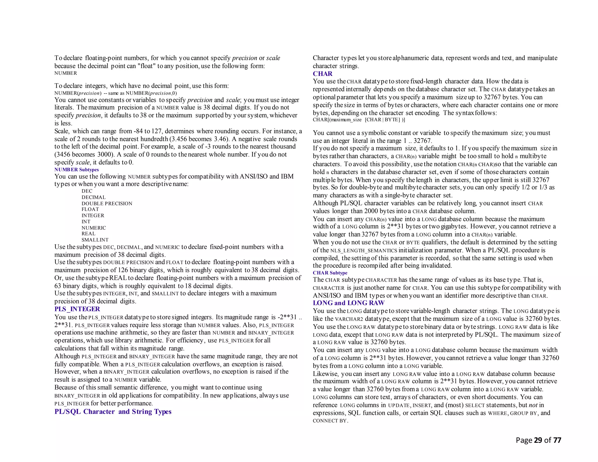 Page 29 of 77
To declare floating-point numbers, for which you cannot specify precision or scale
because the decimal point can "float" to any position, use the following form:
NUMBER
To declare integers, which have no decimal point, use this form:
NUMBER(precision) -- same as NUMBER(precision,0)
You cannot use constants or variables to specify precision and scale; you must use integer
literals. Themaximum precision of a NUMBER value is 38 decimal digits. If you do not
specify precision, it defaults to 38 or the maximum supported by your system, whichever
is less.
Scale, which can range from -84 to 127, determines where rounding occurs. For instance, a
scale of 2 rounds to the nearest hundredth (3.456 becomes 3.46). A negative scale rounds
to the left of the decimal point. For example, a scale of -3 rounds to the nearest thousand
(3456 becomes 3000). A scale of 0 rounds to thenearest whole number. If you do not
specify scale, it defaults to 0.
NUMBER Subtypes
You can use the following NUMBER subtypes for compatibility with ANSI/ISO and IBM
types or when you want a more descriptivename:
DEC
DECIMAL
DOUBLE PRECISION
FLOAT
INTEGER
INT
NUMERIC
REAL
SMALLINT
Use thesubtypes DEC, DECIMAL, and NUMERIC to declare fixed-point numbers with a
maximum precision of 38 decimal digits.
Use thesubtypes DOUBLE PRECISION and FLOAT to declare floating-point numbers with a
maximum precision of 126 binary digits, which is roughly equivalent to 38 decimal digits.
Or, use thesubtypeREALto declare floating-point numbers with a maximum precision of
63 binary digits, which is roughly equivalent to 18 decimal digits.
Use thesubtypes INTEGER, INT, and SMALLINT to declare integers with a maximum
precision of 38 decimal digits.
PLS_INTEGER
You use thePLS_INTEGER datatypeto storesigned integers. Its magnitude range is -2**31 ..
2**31. PLS_INTEGER values require less storage than NUMBER values. Also, PLS_INTEGER
operations use machine arithmetic, so they are faster than NUMBER and BINARY_INTEGER
operations, which use library arithmetic. For efficiency, use PLS_INTEGER for all
calculations that fall within its magnitude range.
Although PLS_INTEGER and BINARY_INTEGER have the same magnitude range, they are not
fully compatible. When a PLS_INTEGER calculation overflows, an exception is raised.
However, when a BINARY_INTEGER calculation overflows, no exception is raised if the
result is assigned to a NUMBER variable.
Because of this small semantic difference, you might want to continue using
BINARY_INTEGER in old applications for compatibility. In new applications, always use
PLS_INTEGER for better performance.
PL/SQL Character and String Types
Character types let you storealphanumeric data, represent words and text, and manipulate
character strings.
CHAR
You use theCHAR datatypeto storefixed-length character data. How thedata is
represented internally depends on thedatabase character set. The CHAR datatypetakes an
optionalparameter that lets you specify a maximum sizeup to 32767 bytes. You can
specify thesize in terms of bytes or characters, where each character contains one or more
bytes, depending on the character set encoding. The syntaxfollows:
CHAR[(maximum_size [CHAR | BYTE] )]
You cannot use a symbolic constant or variable to specify themaximum size; you must
use an integer literal in the range 1 .. 32767.
If you do not specify a maximum size, it defaults to 1. If you specify themaximum sizein
bytes rather than characters, a CHAR(n) variable might be too small to hold n multibyte
characters. To avoid this possibility, usethe notation CHAR(n CHAR)so that the variable can
hold n characters in the database character set, even if some of thosecharacters contain
multiple bytes. When you specify thelength in characters, the upper limit is still 32767
bytes. So for double-byteand multibytecharacter sets, you can only specify 1/2 or 1/3 as
many characters as with a single-byte character set.
Although PL/SQL character variables can be relatively long, you cannot insert CHAR
values longer than 2000 bytes into a CHAR database column.
You can insert any CHAR(n) value into a LONG database column because the maximum
width of a LONG column is 2**31 bytes or two gigabytes. However, you cannot retrieve a
value longer than 32767 bytes from a LONG column into a CHAR(n) variable.
When you do not use the CHAR or BYTE qualifiers, the default is determined by the setting
of the NLS_LENGTH_SEMANTICS initialization parameter. When a PL/SQL procedure is
compiled, thesetting of this parameter is recorded, so that the same setting is used when
the procedure is recompiled after being invalidated.
CHAR Subtype
The CHAR subtypeCHARACTER has thesame range of values as its base type. That is,
CHARACTER is just another name for CHAR. You can use this subtypefor compatibility with
ANSI/ISO and IBM types or when you want an identifier more descriptive than CHAR.
LONG and LONG RAW
You use theLONG datatypeto storevariable-length character strings. The LONG datatypeis
like the VARCHAR2 datatype, except that the maximum size of a LONG value is 32760 bytes.
You use theLONG RAW datatypeto storebinary data or bytestrings. LONG RAW data is like
LONG data, except that LONG RAW data is not interpreted by PL/SQL. The maximum sizeof
a LONG RAW value is 32760 bytes.
You can insert any LONG value into a LONG database column because themaximum width
of a LONG column is 2**31 bytes. However, you cannot retrieve a value longer than 32760
bytes from a LONG column into a LONG variable.
Likewise, you can insert any LONG RAW value into a LONG RAW database column because
the maximum width of a LONG RAW column is 2**31 bytes. However, you cannot retrieve
a value longer than 32760 bytes froma LONG RAW column into a LONG RAW variable.
LONG columns can store text, arrays of characters, or even short documents. You can
reference LONG columns in UPDATE, INSERT, and (most) SELECT statements, but not in
expressions, SQL function calls, or certain SQL clauses such as WHERE, GROUP BY, and
CONNECT BY.
 