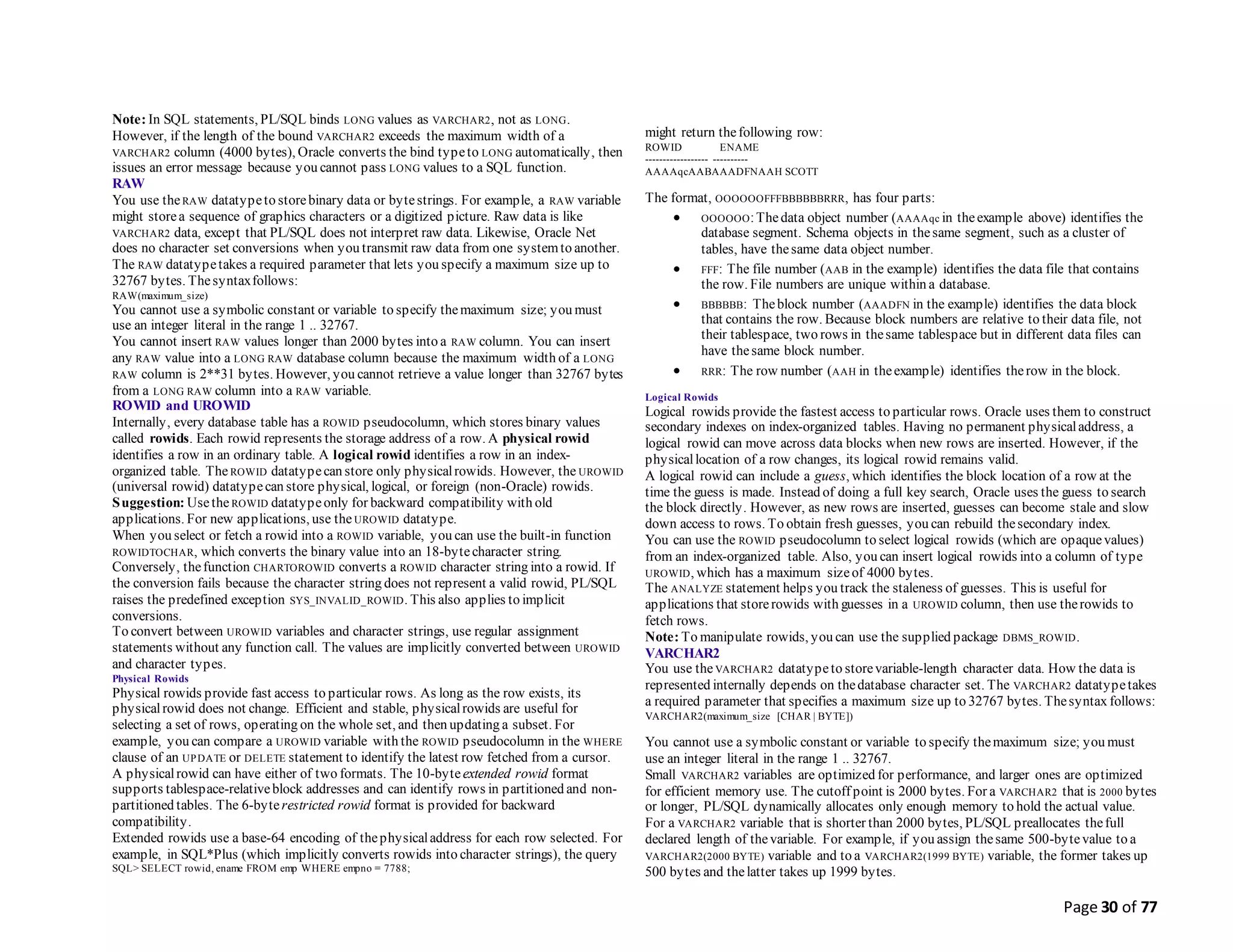 Page 30 of 77
Note: In SQL statements, PL/SQL binds LONG values as VARCHAR2, not as LONG.
However, if the length of the bound VARCHAR2 exceeds the maximum width of a
VARCHAR2 column (4000 bytes), Oracle converts the bind typeto LONG automatically, then
issues an error message because you cannot pass LONG values to a SQL function.
RAW
You use theRAW datatypeto storebinary data or bytestrings. For example, a RAW variable
might storea sequence of graphics characters or a digitized picture. Raw data is like
VARCHAR2 data, except that PL/SQL does not interpret raw data. Likewise, Oracle Net
does no character set conversions when you transmit raw data from one systemto another.
The RAW datatypetakes a required parameter that lets you specify a maximum size up to
32767 bytes. Thesyntaxfollows:
RAW(maximum_size)
You cannot use a symbolic constant or variable to specify themaximum size; you must
use an integer literal in the range 1 .. 32767.
You cannot insert RAW values longer than 2000 bytes into a RAW column. You can insert
any RAW value into a LONG RAW database column because the maximum width of a LONG
RAW column is 2**31 bytes. However, you cannot retrieve a value longer than 32767 bytes
from a LONG RAW column into a RAW variable.
ROWID and UROWID
Internally, every database table has a ROWID pseudocolumn, which stores binary values
called rowids. Each rowid represents the storage address of a row. A physical rowid
identifies a row in an ordinary table. A logical rowid identifies a row in an index-
organized table. The ROWID datatypecan store only physicalrowids. However, the UROWID
(universal rowid) datatypecan store physical, logical, or foreign (non-Oracle) rowids.
Suggestion: UsetheROWID datatypeonly for backward compatibility with old
applications. For new applications, use theUROWID datatype.
When you select or fetch a rowid into a ROWID variable, you can use the built-in function
ROWIDTOCHAR, which converts the binary value into an 18-bytecharacter string.
Conversely, thefunction CHARTOROWID converts a ROWID character string into a rowid. If
the conversion fails because the character string does not represent a valid rowid, PL/SQL
raises the predefined exception SYS_INVALID_ROWID. This also applies to implicit
conversions.
To convert between UROWID variables and character strings, use regular assignment
statements without any function call. The values are implicitly converted between UROWID
and character types.
Physical Rowids
Physical rowids provide fast access to particular rows. As long as the row exists, its
physicalrowid does not change. Efficient and stable, physicalrowids are useful for
selecting a set of rows, operating on the whole set, and then updating a subset. For
example, you can compare a UROWID variable with the ROWID pseudocolumn in the WHERE
clause of an UPDATE or DELETE statement to identify the latest row fetched from a cursor.
A physicalrowid can have either of two formats. The 10-byteextended rowid format
supports tablespace-relativeblock addresses and can identify rows in partitioned and non-
partitioned tables. The 6-byterestricted rowid format is provided for backward
compatibility.
Extended rowids use a base-64 encoding of thephysicaladdress for each row selected. For
example, in SQL*Plus (which implicitly converts rowids into character strings), the query
SQL> SELECT rowid, ename FROM emp WHERE empno = 7788;
might return thefollowing row:
ROWID ENAME
------------------ ----------
AAAAqcAABAAADFNAAH SCOTT
The format, OOOOOOFFFBBBBBBRRR, has four parts:
 OOOOOO:Thedata object number (AAAAqc in theexample above) identifies the
database segment. Schema objects in thesame segment, such as a cluster of
tables, have thesame data object number.
 FFF: The file number (AAB in the example) identifies the data file that contains
the row. File numbers are unique within a database.
 BBBBBB: Theblock number (AAADFN in the example) identifies the data block
that contains the row. Because block numbers are relative to their data file, not
their tablespace, two rows in thesame tablespace but in different data files can
have thesame block number.
 RRR: The row number (AAH in theexample) identifies therow in the block.
Logical Rowids
Logical rowids provide the fastest access to particular rows. Oracle uses them to construct
secondary indexes on index-organized tables. Having no permanent physicaladdress, a
logical rowid can move across data blocks when new rows are inserted. However, if the
physicallocation of a row changes, its logical rowid remains valid.
A logical rowid can include a guess, which identifies the block location of a row at the
time the guess is made. Instead of doing a full key search, Oracle uses the guess to search
the block directly. However, as new rows are inserted, guesses can become stale and slow
down access to rows. To obtain fresh guesses, you can rebuild thesecondary index.
You can use the ROWID pseudocolumn to select logical rowids (which are opaquevalues)
from an index-organized table. Also, you can insert logical rowids into a column of type
UROWID, which has a maximum sizeof 4000 bytes.
The ANALYZE statement helps you track the staleness of guesses. This is useful for
applications that storerowids with guesses in a UROWID column, then use therowids to
fetch rows.
Note: To manipulate rowids, you can use the supplied package DBMS_ROWID.
VARCHAR2
You use theVARCHAR2 datatypeto storevariable-length character data. How the data is
represented internally depends on thedatabase character set. The VARCHAR2 datatypetakes
a required parameter that specifies a maximum size up to 32767 bytes. Thesyntax follows:
VARCHAR2(maximum_size [CHAR | BYTE])
You cannot use a symbolic constant or variable to specify themaximum size; you must
use an integer literal in the range 1 .. 32767.
Small VARCHAR2 variables are optimized for performance, and larger ones are optimized
for efficient memory use. The cutoff point is 2000 bytes. For a VARCHAR2 that is 2000 bytes
or longer, PL/SQL dynamically allocates only enough memory to hold the actual value.
For a VARCHAR2 variable that is shorter than 2000 bytes, PL/SQL preallocates thefull
declared length of thevariable. For example, if you assign thesame 500-bytevalue to a
VARCHAR2(2000 BYTE) variable and to a VARCHAR2(1999 BYTE) variable, the former takes up
500 bytes and thelatter takes up 1999 bytes.
 