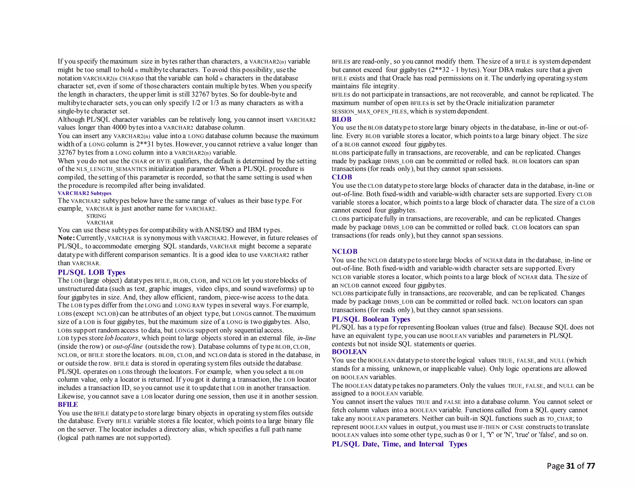 Page 31 of 77
If you specify themaximum size in bytes rather than characters, a VARCHAR2(n) variable
might be too small to hold n multibytecharacters. To avoid this possibility, usethe
notation VARCHAR2(n CHAR)so that thevariable can hold n characters in thedatabase
character set, even if some of thosecharacters contain multiple bytes. When you specify
the length in characters, theupper limit is still 32767 bytes. So for double-byte and
multibytecharacter sets, you can only specify 1/2 or 1/3 as many characters as with a
single-byte character set.
Although PL/SQL character variables can be relatively long, you cannot insert VARCHAR2
values longer than 4000 bytes into a VARCHAR2 database column.
You can insert any VARCHAR2(n) value into a LONG database column because the maximum
width of a LONG column is 2**31 bytes. However, you cannot retrieve a value longer than
32767 bytes from a LONG column into a VARCHAR2(n) variable.
When you do not use the CHAR or BYTE qualifiers, the default is determined by the setting
of the NLS_LENGTH_SEMANTICS initialization parameter. When a PL/SQL procedure is
compiled, thesetting of this parameter is recorded, so that the same setting is used when
the procedure is recompiled after being invalidated.
VARCHAR2 Subtypes
The VARCHAR2 subtypes below have the same range of values as their base type. For
example, VARCHAR is just another name for VARCHAR2.
STRING
VARCHAR
You can use these subtypes for compatibility with ANSI/ISO and IBM types.
Note: Currently, VARCHAR is synonymous with VARCHAR2. However, in future releases of
PL/SQL, to accommodate emerging SQL standards, VARCHAR might become a separate
datatypewith different comparison semantics. It is a good idea to use VARCHAR2 rather
than VARCHAR.
PL/SQL LOB Types
The LOB (large object) datatypes BFILE, BLOB, CLOB, and NCLOB let you storeblocks of
unstructured data (such as text, graphic images, video clips, and sound waveforms) up to
four gigabytes in size. And, they allow efficient, random, piece-wise access to the data.
The LOB types differ from the LONG and LONG RAW types in several ways. For example,
LOBs (except NCLOB) can be attributes of an object type, but LONGs cannot. Themaximum
size of a LOB is four gigabytes, but the maximum size of a LONG is two gigabytes. Also,
LOBs support randomaccess to data, but LONGs support only sequentialaccess.
LOB types store lob locators, which point to large objects stored in an external file, in-line
(inside therow) or out-of-line (outsidethe row). Database columns of type BLOB, CLOB,
NCLOB, or BFILE storethe locators. BLOB, CLOB, and NCLOB data is stored in the database, in
or outside therow. BFILE data is stored in operating systemfiles outside thedatabase.
PL/SQL operates on LOBs through thelocators. For example, when you select a BLOB
column value, only a locator is returned. If you got it during a transaction, the LOB locator
includes a transaction ID, so you cannot use it to updatethat LOB in another transaction.
Likewise, you cannot save a LOB locator during one session, then use it in another session.
BFILE
You use theBFILE datatypeto storelarge binary objects in operating systemfiles outside
the database. Every BFILE variable stores a file locator, which points to a large binary file
on the server. The locator includes a directory alias, which specifies a full path name
(logical path names are not supported).
BFILEs are read-only, so you cannot modify them. Thesize of a BFILE is systemdependent
but cannot exceed four gigabytes (2**32 - 1 bytes). Your DBA makes sure that a given
BFILE exists and that Oracle has read permissions on it. The underlying operating system
maintains file integrity.
BFILEs do not participatein transactions, are not recoverable, and cannot be replicated. The
maximum number of open BFILEs is set by theOracle initialization parameter
SESSION_MAX_OPEN_FILES, which is systemdependent.
BLOB
You use theBLOB datatypeto storelarge binary objects in thedatabase, in-line or out-of-
line. Every BLOB variable stores a locator, which points to a large binary object. The size
of a BLOB cannot exceed four gigabytes.
BLOBs participatefully in transactions, are recoverable, and can be replicated. Changes
made by package DBMS_LOB can be committed or rolled back. BLOB locators can span
transactions (for reads only), but they cannot span sessions.
CLOB
You use theCLOB datatypeto storelarge blocks of character data in the database, in-line or
out-of-line. Both fixed-width and variable-width character sets are supported. Every CLOB
variable stores a locator, which points to a large block of character data. The size of a CLOB
cannot exceed four gigabytes.
CLOBs participatefully in transactions, are recoverable, and can be replicated. Changes
made by package DBMS_LOB can be committed or rolled back. CLOB locators can span
transactions (for reads only), but they cannot span sessions.
NCLOB
You use theNCLOB datatypeto storelarge blocks of NCHAR data in thedatabase, in-line or
out-of-line. Both fixed-width and variable-width character sets are supported. Every
NCLOB variable stores a locator, which points to a large block of NCHAR data. Thesize of
an NCLOB cannot exceed four gigabytes.
NCLOBs participatefully in transactions, are recoverable, and can be replicated. Changes
made by package DBMS_LOB can be committed or rolled back. NCLOB locators can span
transactions (for reads only), but they cannot span sessions.
PL/SQL Boolean Types
PL/SQL has a typefor representing Boolean values (true and false). Because SQL does not
have an equivalent type, you can use BOOLEAN variables and parameters in PL/SQL
contexts but not inside SQL statements or queries.
BOOLEAN
You use theBOOLEAN datatypeto storethelogical values TRUE, FALSE, and NULL (which
stands for a missing, unknown, or inapplicable value). Only logic operations are allowed
on BOOLEAN variables.
The BOOLEAN datatypetakes no parameters. Only the values TRUE, FALSE, and NULL can be
assigned to a BOOLEAN variable.
You cannot insert the values TRUE and FALSE into a database column. You cannot select or
fetch column values into a BOOLEAN variable. Functions called from a SQL query cannot
take any BOOLEAN parameters. Neither can built-in SQL functions such as TO_CHAR; to
represent BOOLEAN values in output, you must use IF-THEN or CASE constructs to translate
BOOLEAN values into some other type, such as 0 or 1, 'Y' or 'N', 'true' or 'false', and so on.
PL/SQL Date, Time, and Interval Types
 