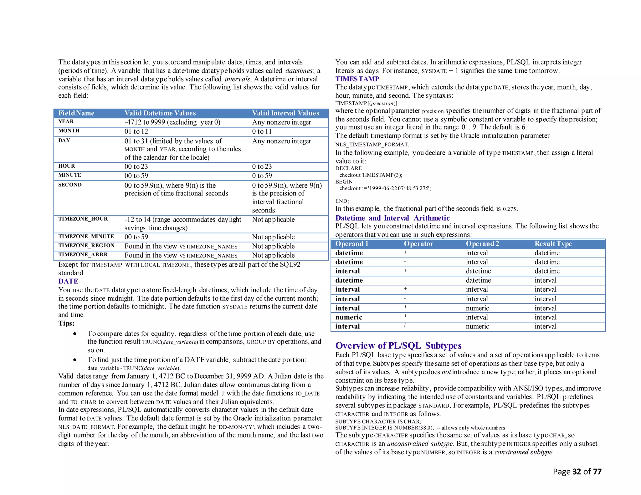 Page 32 of 77
The datatypes in this section let you storeand manipulate dates, times, and intervals
(periods of time). A variable that has a date/time datatypeholds values called datetimes; a
variable that has an interval datatypeholds values called intervals. A datetime or interval
consists of fields, which determine its value. The following list shows the valid values for
each field:
FieldName Valid Datetime Values Valid Interval Values
YEAR -4712 to 9999 (excluding year 0) Any nonzero integer
MONTH 01 to 12 0 to 11
DAY 01 to 31 (limited by the values of
MONTH and YEAR, according to therules
of the calendar for the locale)
Any nonzero integer
HOUR 00 to 23 0 to 23
MINUTE 00 to 59 0 to 59
SECOND 00 to 59.9(n), where 9(n) is the
precision of time fractional seconds
0 to 59.9(n), where 9(n)
is the precision of
interval fractional
seconds
TIMEZONE_HOUR -12 to 14 (range accommodates daylight
savings time changes)
Not applicable
TIMEZONE_MINUTE 00 to 59 Not applicable
TIMEZONE_REGION Found in the view V$TIMEZONE_NAMES Not applicable
TIMEZONE_ABBR Found in the view V$TIMEZONE_NAMES Not applicable
Except for TIMESTAMP WITH LOCAL TIMEZONE, thesetypes areall part of the SQL92
standard.
DATE
You use theDATE datatypeto storefixed-length datetimes, which include the time of day
in seconds since midnight. The date portion defaults to the first day of the current month;
the time portion defaults to midnight. The date function SYSDATE returns the current date
and time.
Tips:
 To compare dates for equality, regardless of thetime portion of each date, use
the function result TRUNC(date_variable) in comparisons, GROUP BY operations, and
so on.
 To find just the time portion of a DATEvariable, subtract thedate portion:
date_variable - TRUNC(date_variable).
Valid dates range from January 1, 4712 BC to December 31, 9999 AD. A Julian date is the
number of days since January 1, 4712 BC. Julian dates allow continuous dating from a
common reference. You can use the date format model 'J' with the date functions TO_DATE
and TO_CHAR to convert between DATE values and their Julian equivalents.
In date expressions, PL/SQL automatically converts character values in the default date
format to DATE values. The default date format is set by the Oracle initialization parameter
NLS_DATE_FORMAT. For example, the default might be 'DD-MON-YY', which includes a two-
digit number for theday of themonth, an abbreviation of the month name, and the last two
digits of theyear.
You can add and subtract dates. In arithmetic expressions, PL/SQL interprets integer
literals as days. For instance, SYSDATE + 1 signifies the same time tomorrow.
TIMESTAMP
The datatypeTIMESTAMP, which extends the datatype DATE, stores theyear, month, day,
hour, minute, and second. The syntaxis:
TIMESTAMP[(precision)]
where the optionalparameter precision specifies thenumber of digits in the fractional part of
the seconds field. You cannot use a symbolic constant or variable to specify theprecision;
you must use an integer literal in the range 0 .. 9. Thedefault is 6.
The default timestamp format is set by the Oracle initialization parameter
NLS_TIMESTAMP_FORMAT.
In the following example, you declare a variable of type TIMESTAMP, then assign a literal
value to it:
DECLARE
checkout TIMESTAMP(3);
BEGIN
checkout := '1999-06-22 07:48:53.275';
...
END;
In this example, the fractional part of the seconds field is 0.275.
Datetime and Interval Arithmetic
PL/SQL lets you construct datetime and interval expressions. The following list shows the
operators that you can use in such expressions:
Operand 1 Operator Operand 2 Result Type
datetime + interval datetime
datetime - interval datetime
interval + datetime datetime
datetime - datetime interval
interval + interval interval
interval - interval interval
interval * numeric interval
numeric * interval interval
interval / numeric interval
Overview of PL/SQL Subtypes
Each PL/SQL base typespecifies a set of values and a set of operations applicable to items
of that type. Subtypes specify thesame set of operations as their base type, but only a
subset of its values. A subtypedoes notintroduce a new type;rather, it places an optional
constraint on its base type.
Subtypes can increase reliability, providecompatibility with ANSI/ISO types, and improve
readability by indicating the intended use of constants and variables. PL/SQL predefines
several subtypes in package STANDARD. For example, PL/SQL predefines the subtypes
CHARACTER and INTEGER as follows:
SUBTYPE CHARACTER IS CHAR;
SUBTYPE INTEGER IS NUMBER(38,0); -- allows only whole numbers
The subtypeCHARACTER specifies thesame set of values as its base type CHAR, so
CHARACTER is an unconstrained subtype. But, thesubtypeINTEGER specifies only a subset
of the values of its base type NUMBER, so INTEGER is a constrained subtype.
 