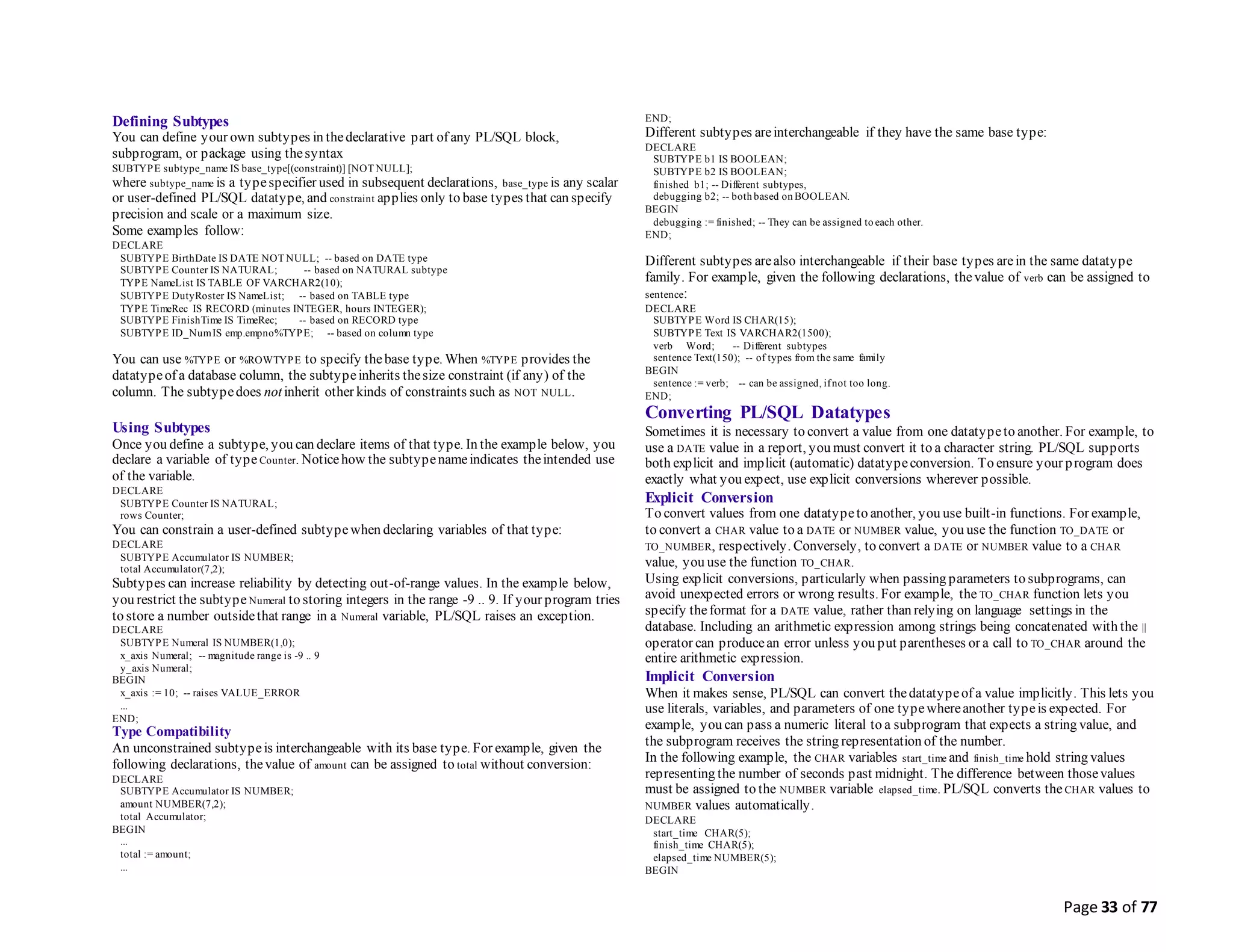 Page 33 of 77
Defining Subtypes
You can define your own subtypes in thedeclarative part of any PL/SQL block,
subprogram, or package using thesyntax
SUBTYPE subtype_name IS base_type[(constraint)] [NOT NULL];
where subtype_name is a typespecifier used in subsequent declarations, base_type is any scalar
or user-defined PL/SQL datatype, and constraint applies only to base types that can specify
precision and scale or a maximum size.
Some examples follow:
DECLARE
SUBTYPE BirthDate IS DATE NOT NULL; -- based on DATE type
SUBTYPE Counter IS NATURAL; -- based on NATURAL subtype
TYPE NameList IS TABLE OF VARCHAR2(10);
SUBTYPE DutyRoster IS NameList; -- based on TABLE type
TYPE TimeRec IS RECORD (minutes INTEGER, hours INTEGER);
SUBTYPE FinishTime IS TimeRec; -- based on RECORD type
SUBTYPE ID_NumIS emp.empno%TYPE; -- based on column type
You can use %TYPE or %ROWTYPE to specify thebase type. When %TYPE provides the
datatypeof a database column, the subtypeinherits thesize constraint (if any) of the
column. The subtypedoes notinherit other kinds of constraints such as NOT NULL.
Using Subtypes
Once you define a subtype, you can declare items of that type. In the example below, you
declare a variable of type Counter. Noticehow the subtypenameindicates theintended use
of the variable.
DECLARE
SUBTYPE Counter IS NATURAL;
rows Counter;
You can constrain a user-defined subtypewhen declaring variables of that type:
DECLARE
SUBTYPE Accumulator IS NUMBER;
total Accumulator(7,2);
Subtypes can increase reliability by detecting out-of-range values. In the example below,
you restrict the subtype Numeral to storing integers in the range -9 .. 9. If your program tries
to store a number outsidethat range in a Numeral variable, PL/SQL raises an exception.
DECLARE
SUBTYPE Numeral IS NUMBER(1,0);
x_axis Numeral; -- magnitude range is -9 .. 9
y_axis Numeral;
BEGIN
x_axis := 10; -- raises VALUE_ERROR
...
END;
Type Compatibility
An unconstrained subtypeis interchangeable with its base type. For example, given the
following declarations, thevalue of amount can be assigned to total without conversion:
DECLARE
SUBTYPE Accumulator IS NUMBER;
amount NUMBER(7,2);
total Accumulator;
BEGIN
...
total := amount;
...
END;
Different subtypes areinterchangeable if they have the same base type:
DECLARE
SUBTYPE b1 IS BOOLEAN;
SUBTYPE b2 IS BOOLEAN;
finished b1; -- Different subtypes,
debugging b2; -- both based on BOOLEAN.
BEGIN
debugging := finished; -- They can be assigned to each other.
END;
Different subtypes arealso interchangeable if their base types arein the same datatype
family. For example, given the following declarations, thevalue of verb can be assigned to
sentence:
DECLARE
SUBTYPE Word IS CHAR(15);
SUBTYPE Text IS VARCHAR2(1500);
verb Word; -- Different subtypes
sentence Text(150); -- of types from the same family
BEGIN
sentence := verb; -- can be assigned, ifnot too long.
END;
Converting PL/SQL Datatypes
Sometimes it is necessary to convert a value from one datatypeto another. For example, to
use a DATE value in a report, you must convert it to a character string. PL/SQL supports
both explicit and implicit (automatic) datatypeconversion. To ensure your program does
exactly what you expect, use explicit conversions wherever possible.
Explicit Conversion
To convert values from one datatypeto another, you use built-in functions. For example,
to convert a CHAR value to a DATE or NUMBER value, you use the function TO_DATE or
TO_NUMBER, respectively. Conversely, to convert a DATE or NUMBER value to a CHAR
value, you use the function TO_CHAR.
Using explicit conversions, particularly when passing parameters to subprograms, can
avoid unexpected errors or wrong results. For example, the TO_CHAR function lets you
specify theformat for a DATE value, rather than relying on language settings in the
database. Including an arithmetic expression among strings being concatenated with the ||
operator can producean error unless you put parentheses or a call to TO_CHAR around the
entire arithmetic expression.
Implicit Conversion
When it makes sense, PL/SQL can convert thedatatypeof a value implicitly. This lets you
use literals, variables, and parameters of one typewhereanother typeis expected. For
example, you can pass a numeric literal to a subprogram that expects a string value, and
the subprogram receives the string representation of the number.
In the following example, the CHAR variables start_time and finish_time hold string values
representing the number of seconds past midnight. The difference between thosevalues
must be assigned to the NUMBER variable elapsed_time. PL/SQL converts the CHAR values to
NUMBER values automatically.
DECLARE
start_time CHAR(5);
finish_time CHAR(5);
elapsed_time NUMBER(5);
BEGIN
 