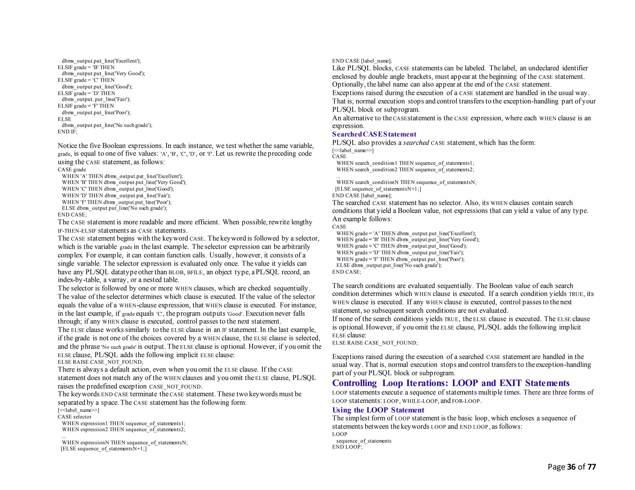 Page 36 of 77
dbms_output.put_line('Excellent');
ELSIF grade = 'B' THEN
dbms_output.put_line('Very Good');
ELSIF grade = 'C' THEN
dbms_output.put_line('Good');
ELSIF grade = 'D' THEN
dbms_output. put_line('Fair');
ELSIF grade = 'F' THEN
dbms_output.put_line('Poor');
ELSE
dbms_output.put_line('No such grade');
END IF;
Notice the five Boolean expressions. In each instance, we test whether the same variable,
grade, is equal to one of five values: 'A', 'B', 'C', 'D', or 'F'. Let us rewrite thepreceding code
using the CASE statement, as follows:
CASE grade
WHEN 'A' THEN dbms_output.put_line('Excellent');
WHEN 'B' THEN dbms_output.put_line('Very Good');
WHEN 'C' THEN dbms_output.put_line('Good');
WHEN 'D' THEN dbms_output.put_line('Fair');
WHEN 'F' THEN dbms_output.put_line('Poor');
ELSE dbms_output.put_line('No such grade');
END CASE;
The CASE statement is more readable and more efficient. When possible, rewrite lengthy
IF-THEN-ELSIF statements as CASE statements.
The CASE statement begins with the keyword CASE. Thekeyword is followed by a selector,
which is the variable grade in thelast example. Theselector expression can be arbitrarily
complex. For example, it can contain function calls. Usually, however, it consists of a
single variable. The selector expression is evaluated only once. Thevalue it yields can
have any PL/SQL datatypeother than BLOB, BFILE, an object type, aPL/SQL record, an
index-by-table, a varray, or a nested table.
The selector is followed by one or more WHEN clauses, which are checked sequentially.
The value of theselector determines which clause is executed. If the value of the selector
equals thevalue of a WHEN-clause expression, that WHEN clause is executed. For instance,
in the last example, if grade equals 'C', theprogram outputs 'Good'. Execution never falls
through; if any WHEN clause is executed, control passes to the next statement.
The ELSE clause works similarly to the ELSE clause in an IF statement. In the last example,
if the grade is not one of the choices covered by a WHEN clause, the ELSE clause is selected,
and the phrase'No such grade' is output. TheELSE clause is optional. However, if you omit the
ELSE clause, PL/SQL adds the following implicit ELSE clause:
ELSE RAISE CASE_NOT_FOUND;
There is always a default action, even when you omit the ELSE clause. If the CASE
statement does not match any of the WHEN clauses and you omit the ELSE clause, PL/SQL
raises the predefined exception CASE_NOT_FOUND.
The keywords END CASE terminate theCASE statement. These two keywords must be
separated by a space. The CASE statement has the following form:
[<<label_name>>]
CASE selector
WHEN expression1 THEN sequence_of_statements1;
WHEN expression2 THEN sequence_of_statements2;
...
WHEN expressionN THEN sequence_of_statementsN;
[ELSE sequence_of_statementsN+1;]
END CASE [label_name];
Like PL/SQL blocks, CASE statements can be labeled. Thelabel, an undeclared identifier
enclosed by double angle brackets, must appear at thebeginning of the CASE statement.
Optionally, thelabel name can also appear at the end of the CASE statement.
Exceptions raised during the execution of a CASE statement are handled in the usual way.
That is, normal execution stops and control transfers to the exception-handling part of your
PL/SQL block or subprogram.
An alternative to the CASEstatement is the CASE expression, where each WHEN clause is an
expression.
SearchedCASEStatement
PL/SQL also provides a searched CASE statement, which has theform:
[<<label_name>>]
CASE
WHEN search_condition1 THEN sequence_of_statements1;
WHEN search_condition2 THEN sequence_of_statements2;
...
WHEN search_conditionN THEN sequence_of_statementsN;
[ELSE sequence_of_statementsN+1;]
END CASE [label_name];
The searched CASE statement has no selector. Also, its WHEN clauses contain search
conditions that yield a Boolean value, not expressions that can yield a value of any type.
An example follows:
CASE
WHEN grade = 'A' THEN dbms_output.put_line('Excellent');
WHEN grade = 'B' THEN dbms_output.put_line('Very Good');
WHEN grade = 'C' THEN dbms_output.put_line('Good');
WHEN grade = 'D' THEN dbms_output.put_line('Fair');
WHEN grade = 'F' THEN dbms_output.put_line('Poor');
ELSE dbms_output.put_line('No such grade');
END CASE;
The search conditions are evaluated sequentially. The Boolean value of each search
condition determines which WHEN clause is executed. If a search condition yields TRUE, its
WHEN clause is executed. If any WHEN clause is executed, control passes to thenext
statement, so subsequent search conditions are not evaluated.
If none of the search conditions yields TRUE, theELSE clause is executed. The ELSE clause
is optional. However, if you omit the ELSE clause, PL/SQL adds thefollowing implicit
ELSE clause:
ELSE RAISE CASE_NOT_FOUND;
Exceptions raised during the execution of a searched CASE statement are handled in the
usual way. That is, normal execution stops and control transfers to theexception-handling
part of your PL/SQL block or subprogram.
Controlling Loop Iterations: LOOP and EXIT Statements
LOOP statements execute a sequence of statements multiple times. There are three forms of
LOOP statements:LOOP, WHILE-LOOP, and FOR-LOOP.
Using the LOOP Statement
The simplest form of LOOP statement is the basic loop, which encloses a sequence of
statements between thekeywords LOOP and END LOOP, as follows:
LOOP
sequence_of_statements
END LOOP;
 