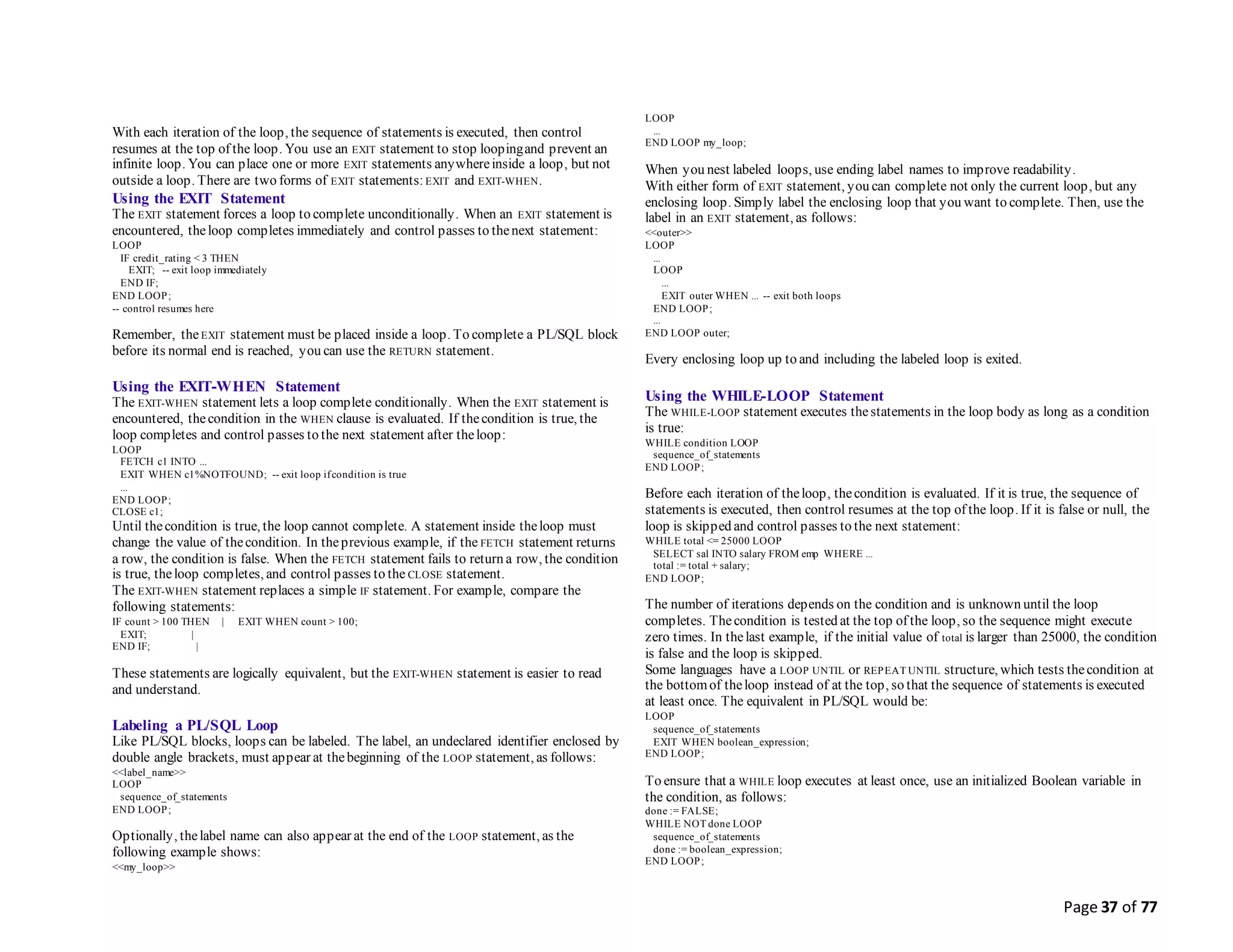 Page 37 of 77
With each iteration of the loop, the sequence of statements is executed, then control
resumes at the top of the loop. You use an EXIT statement to stop loopingand prevent an
infinite loop. You can place one or more EXIT statements anywhereinside a loop, but not
outside a loop. There are two forms of EXIT statements:EXIT and EXIT-WHEN.
Using the EXIT Statement
The EXIT statement forces a loop to complete unconditionally. When an EXIT statement is
encountered, theloop completes immediately and control passes to thenext statement:
LOOP
IF credit_rating < 3 THEN
EXIT; -- exit loop immediately
END IF;
END LOOP;
-- control resumes here
Remember, theEXIT statement must be placed inside a loop. To complete a PL/SQL block
before its normal end is reached, you can use the RETURN statement.
Using the EXIT-WHEN Statement
The EXIT-WHEN statement lets a loop complete conditionally. When the EXIT statement is
encountered, thecondition in the WHEN clause is evaluated. If thecondition is true, the
loop completes and control passes to the next statement after theloop:
LOOP
FETCH c1 INTO ...
EXIT WHEN c1%NOTFOUND; -- exit loop ifcondition is true
...
END LOOP;
CLOSE c1;
Until thecondition is true, the loop cannot complete. A statement inside theloop must
change the value of thecondition. In theprevious example, if the FETCH statement returns
a row, the condition is false. When the FETCH statement fails to return a row, the condition
is true, theloop completes, and control passes to the CLOSE statement.
The EXIT-WHEN statement replaces a simple IF statement. For example, compare the
following statements:
IF count > 100 THEN | EXIT WHEN count > 100;
EXIT; |
END IF; |
These statements are logically equivalent, but the EXIT-WHEN statement is easier to read
and understand.
Labeling a PL/SQL Loop
Like PL/SQL blocks, loops can be labeled. The label, an undeclared identifier enclosed by
double angle brackets, must appear at thebeginning of the LOOP statement, as follows:
<<label_name>>
LOOP
sequence_of_statements
END LOOP;
Optionally, thelabel name can also appear at the end of the LOOP statement, as the
following example shows:
<<my_loop>>
LOOP
...
END LOOP my_loop;
When you nest labeled loops, use ending label names to improve readability.
With either form of EXIT statement, you can complete not only the current loop, but any
enclosing loop. Simply label the enclosing loop that you want to complete. Then, use the
label in an EXIT statement, as follows:
<<outer>>
LOOP
...
LOOP
...
EXIT outer WHEN ... -- exit both loops
END LOOP;
...
END LOOP outer;
Every enclosing loop up to and including the labeled loop is exited.
Using the WHILE-LOOP Statement
The WHILE-LOOP statement executes thestatements in the loop body as long as a condition
is true:
WHILE condition LOOP
sequence_of_statements
END LOOP;
Before each iteration of theloop, thecondition is evaluated. If it is true, the sequence of
statements is executed, then control resumes at the top of the loop. If it is false or null, the
loop is skipped and control passes to the next statement:
WHILE total <= 25000 LOOP
SELECT sal INTO salary FROM emp WHERE ...
total := total + salary;
END LOOP;
The number of iterations depends on the condition and is unknown until the loop
completes. Thecondition is tested at the top of the loop, so the sequence might execute
zero times. In thelast example, if the initial value of total is larger than 25000, the condition
is false and the loop is skipped.
Some languages have a LOOP UNTIL or REPEAT UNTIL structure, which tests thecondition at
the bottomof theloop instead of at the top, so that the sequence of statements is executed
at least once. The equivalent in PL/SQL would be:
LOOP
sequence_of_statements
EXIT WHEN boolean_expression;
END LOOP;
To ensure that a WHILE loop executes at least once, use an initialized Boolean variable in
the condition, as follows:
done := FALSE;
WHILE NOT done LOOP
sequence_of_statements
done := boolean_expression;
END LOOP;
 
