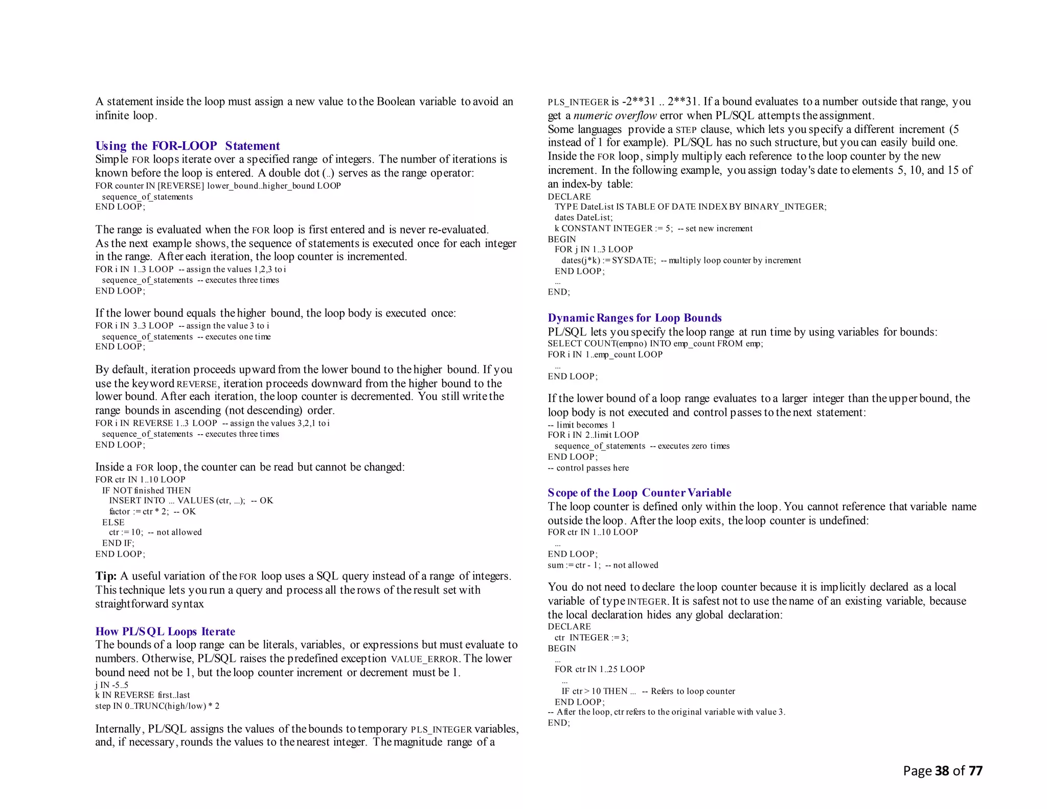 Page 38 of 77
A statement inside the loop must assign a new value to the Boolean variable to avoid an
infinite loop.
Using the FOR-LOOP Statement
Simple FOR loops iterate over a specified range of integers. The number of iterations is
known before the loop is entered. A double dot (..) serves as the range operator:
FOR counter IN [REVERSE] lower_bound..higher_bound LOOP
sequence_of_statements
END LOOP;
The range is evaluated when the FOR loop is first entered and is never re-evaluated.
As the next example shows, the sequence of statements is executed once for each integer
in the range. After each iteration, the loop counter is incremented.
FOR i IN 1..3 LOOP -- assign the values 1,2,3 to i
sequence_of_statements -- executes three times
END LOOP;
If the lower bound equals thehigher bound, the loop body is executed once:
FOR i IN 3..3 LOOP -- assign the value 3 to i
sequence_of_statements -- executes one time
END LOOP;
By default, iteration proceeds upward from the lower bound to thehigher bound. If you
use the keyword REVERSE, iteration proceeds downward from the higher bound to the
lower bound. After each iteration, theloop counter is decremented. You still writethe
range bounds in ascending (not descending) order.
FOR i IN REVERSE 1..3 LOOP -- assign the values 3,2,1 to i
sequence_of_statements -- executes three times
END LOOP;
Inside a FOR loop, the counter can be read but cannot be changed:
FOR ctr IN 1..10 LOOP
IF NOT finished THEN
INSERT INTO ... VALUES (ctr, ...); -- OK
factor := ctr * 2; -- OK
ELSE
ctr := 10; -- not allowed
END IF;
END LOOP;
Tip: A useful variation of the FOR loop uses a SQL query instead of a range of integers.
This technique lets you run a query and process all therows of theresult set with
straightforward syntax
How PL/SQL Loops Iterate
The bounds of a loop range can be literals, variables, or expressions but must evaluate to
numbers. Otherwise, PL/SQL raises the predefined exception VALUE_ERROR. The lower
bound need not be 1, but theloop counter increment or decrement must be 1.
j IN -5..5
k IN REVERSE first..last
step IN 0..TRUNC(high/low) * 2
Internally, PL/SQL assigns the values of thebounds to temporary PLS_INTEGER variables,
and, if necessary, rounds the values to thenearest integer. Themagnitude range of a
PLS_INTEGER is -2**31 .. 2**31. If a bound evaluates to a number outside that range, you
get a numeric overflow error when PL/SQL attempts theassignment.
Some languages provide a STEP clause, which lets you specify a different increment (5
instead of 1 for example). PL/SQL has no such structure, but you can easily build one.
Inside the FOR loop, simply multiply each reference to the loop counter by the new
increment. In the following example, you assign today's date to elements 5, 10, and 15 of
an index-by table:
DECLARE
TYPE DateList IS TABLE OF DATE INDEX BY BINARY_INTEGER;
dates DateList;
k CONSTANT INTEGER := 5; -- set new increment
BEGIN
FOR j IN 1..3 LOOP
dates(j*k) := SYSDATE; -- multiply loop counter by increment
END LOOP;
...
END;
DynamicRanges for Loop Bounds
PL/SQL lets you specify theloop range at run time by using variables for bounds:
SELECT COUNT(empno) INTO emp_count FROM emp;
FOR i IN 1..emp_count LOOP
...
END LOOP;
If the lower bound of a loop range evaluates to a larger integer than theupper bound, the
loop body is not executed and control passes to thenext statement:
-- limit becomes 1
FOR i IN 2..limit LOOP
sequence_of_statements -- executes zero times
END LOOP;
-- control passes here
Scope of the Loop CounterVariable
The loop counter is defined only within the loop. You cannot reference that variable name
outside theloop. After the loop exits, theloop counter is undefined:
FOR ctr IN 1..10 LOOP
...
END LOOP;
sum := ctr - 1; -- not allowed
You do not need to declare theloop counter because it is implicitly declared as a local
variable of typeINTEGER. It is safest not to use thename of an existing variable, because
the local declaration hides any global declaration:
DECLARE
ctr INTEGER := 3;
BEGIN
...
FOR ctr IN 1..25 LOOP
...
IF ctr > 10 THEN ... -- Refers to loop counter
END LOOP;
-- After the loop, ctr refers to the original variable with value 3.
END;
 