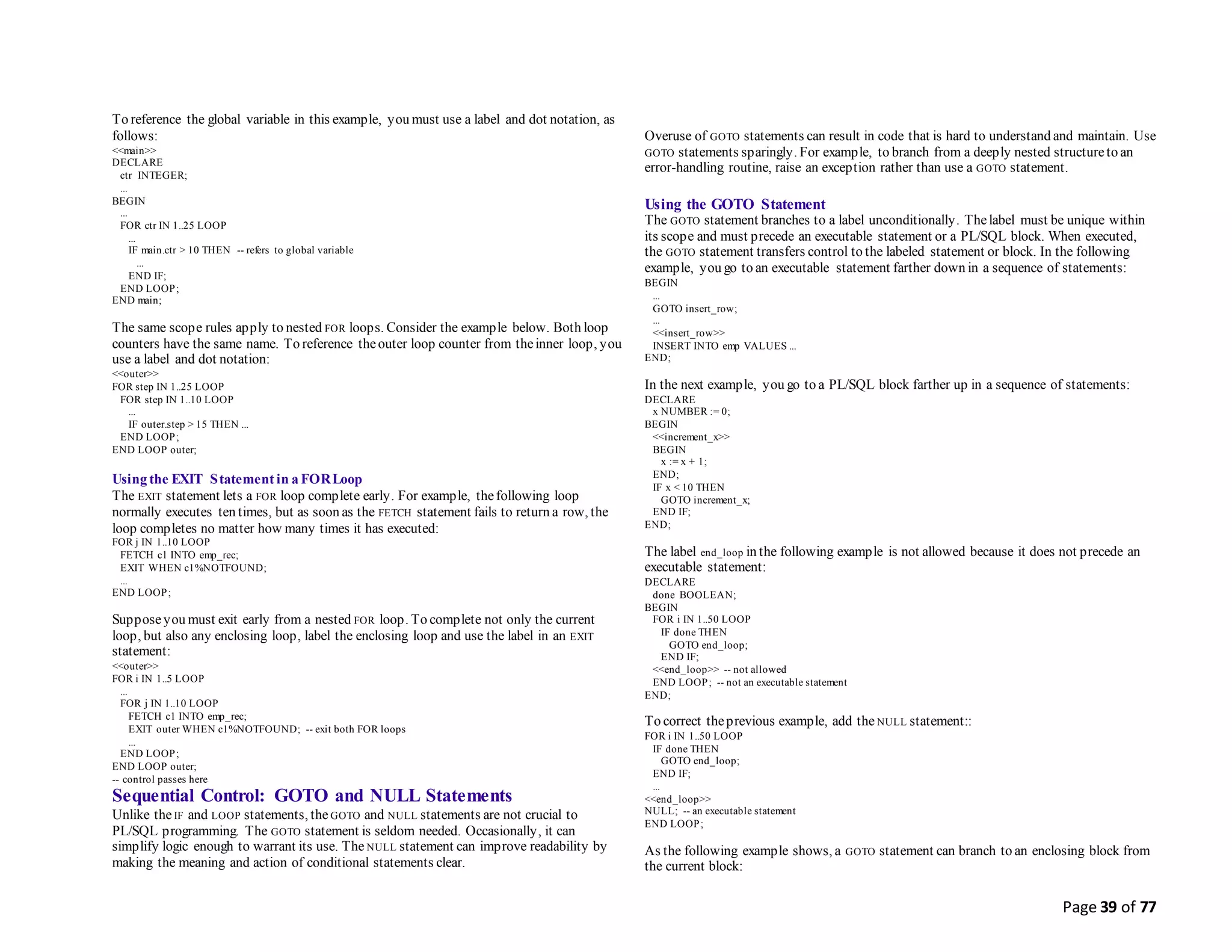 Page 39 of 77
To reference the global variable in this example, you must use a label and dot notation, as
follows:
<<main>>
DECLARE
ctr INTEGER;
...
BEGIN
...
FOR ctr IN 1..25 LOOP
...
IF main.ctr > 10 THEN -- refers to global variable
...
END IF;
END LOOP;
END main;
The same scope rules apply to nested FOR loops. Consider the example below. Both loop
counters have the same name. To reference theouter loop counter from theinner loop, you
use a label and dot notation:
<<outer>>
FOR step IN 1..25 LOOP
FOR step IN 1..10 LOOP
...
IF outer.step > 15 THEN ...
END LOOP;
END LOOP outer;
Using the EXIT Statement in a FORLoop
The EXIT statement lets a FOR loop complete early. For example, thefollowing loop
normally executes ten times, but as soon as the FETCH statement fails to return a row, the
loop completes no matter how many times it has executed:
FOR j IN 1..10 LOOP
FETCH c1 INTO emp_rec;
EXIT WHEN c1%NOTFOUND;
...
END LOOP;
Supposeyou must exit early from a nested FOR loop. To complete not only the current
loop, but also any enclosing loop, label the enclosing loop and use the label in an EXIT
statement:
<<outer>>
FOR i IN 1..5 LOOP
...
FOR j IN 1..10 LOOP
FETCH c1 INTO emp_rec;
EXIT outer WHEN c1%NOTFOUND; -- exit both FOR loops
...
END LOOP;
END LOOP outer;
-- control passes here
Sequential Control: GOTO and NULL Statements
Unlike theIF and LOOP statements, the GOTO and NULL statements are not crucial to
PL/SQL programming. The GOTO statement is seldom needed. Occasionally, it can
simplify logic enough to warrant its use. The NULL statement can improve readability by
making the meaning and action of conditional statements clear.
Overuse of GOTO statements can result in code that is hard to understand and maintain. Use
GOTO statements sparingly. For example, to branch from a deeply nested structureto an
error-handling routine, raise an exception rather than use a GOTO statement.
Using the GOTO Statement
The GOTO statement branches to a label unconditionally. Thelabel must be unique within
its scope and must precede an executable statement or a PL/SQL block. When executed,
the GOTO statement transfers control to the labeled statement or block. In the following
example, you go to an executable statement farther down in a sequence of statements:
BEGIN
...
GOTO insert_row;
...
<<insert_row>>
INSERT INTO emp VALUES ...
END;
In the next example, you go to a PL/SQL block farther up in a sequence of statements:
DECLARE
x NUMBER := 0;
BEGIN
<<increment_x>>
BEGIN
x := x + 1;
END;
IF x < 10 THEN
GOTO increment_x;
END IF;
END;
The label end_loop in the following example is not allowed because it does not precede an
executable statement:
DECLARE
done BOOLEAN;
BEGIN
FOR i IN 1..50 LOOP
IF done THEN
GOTO end_loop;
END IF;
<<end_loop>> -- not allowed
END LOOP; -- not an executable statement
END;
To correct theprevious example, add the NULL statement::
FOR i IN 1..50 LOOP
IF done THEN
GOTO end_loop;
END IF;
...
<<end_loop>>
NULL; -- an executable statement
END LOOP;
As the following example shows, a GOTO statement can branch to an enclosing block from
the current block:
 
