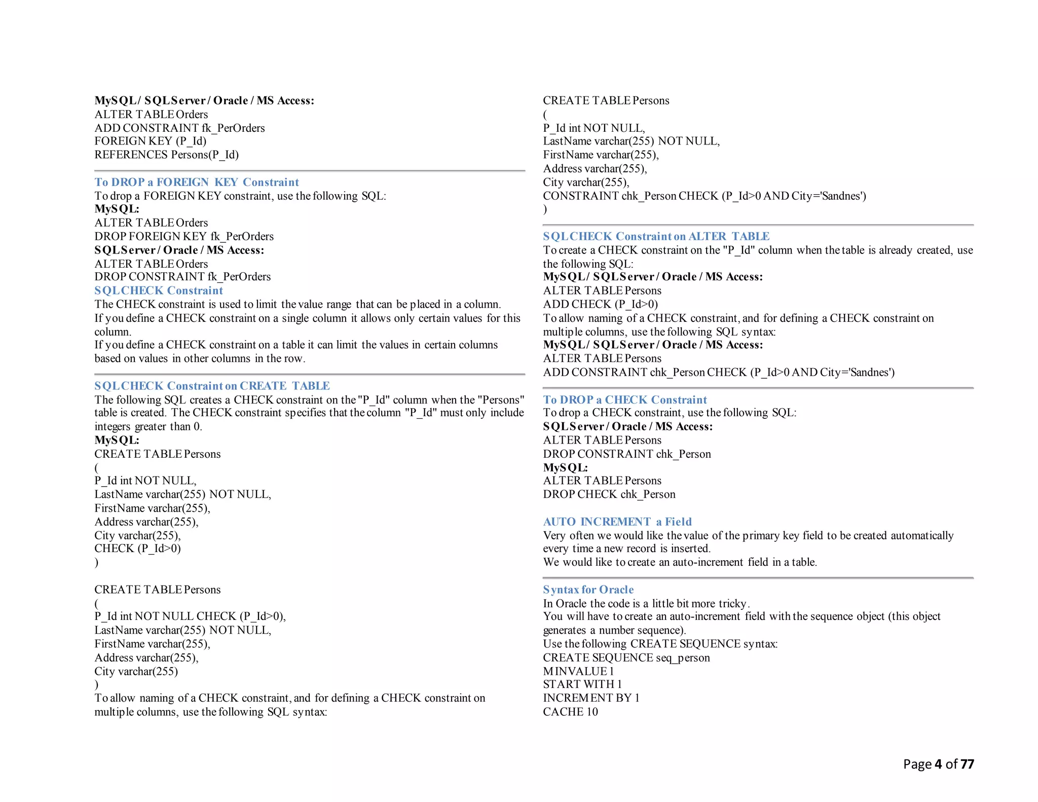 Page 4 of 77
MySQL/ SQLServer/ Oracle / MS Access:
ALTER TABLEOrders
ADD CONSTRAINT fk_PerOrders
FOREIGN KEY (P_Id)
REFERENCES Persons(P_Id)
To DROP a FOREIGN KEY Constraint
To drop a FOREIGN KEY constraint, use thefollowing SQL:
MySQL:
ALTER TABLEOrders
DROP FOREIGN KEY fk_PerOrders
SQLServer/ Oracle / MS Access:
ALTER TABLEOrders
DROP CONSTRAINT fk_PerOrders
SQLCHECK Constraint
The CHECK constraint is used to limit thevalue range that can be placed in a column.
If you define a CHECK constraint on a single column it allows only certain values for this
column.
If you define a CHECK constraint on a table it can limit the values in certain columns
based on values in other columns in the row.
SQLCHECK Constraint on CREATE TABLE
The following SQL creates a CHECK constraint on the"P_Id" column when the "Persons"
table is created. The CHECK constraint specifies that thecolumn "P_Id" must only include
integers greater than 0.
MySQL:
CREATE TABLEPersons
(
P_Id int NOT NULL,
LastName varchar(255) NOT NULL,
FirstName varchar(255),
Address varchar(255),
City varchar(255),
CHECK (P_Id>0)
)
CREATE TABLEPersons
(
P_Id int NOT NULL CHECK (P_Id>0),
LastName varchar(255) NOT NULL,
FirstName varchar(255),
Address varchar(255),
City varchar(255)
)
To allow naming of a CHECK constraint, and for defining a CHECK constraint on
multiple columns, use thefollowing SQL syntax:
CREATE TABLEPersons
(
P_Id int NOT NULL,
LastName varchar(255) NOT NULL,
FirstName varchar(255),
Address varchar(255),
City varchar(255),
CONSTRAINT chk_Person CHECK (P_Id>0 AND City='Sandnes')
)
SQLCHECK Constraint on ALTER TABLE
To create a CHECK constraint on the "P_Id" column when thetable is already created, use
the following SQL:
MySQL/ SQLServer/ Oracle / MS Access:
ALTER TABLEPersons
ADD CHECK (P_Id>0)
To allow naming of a CHECK constraint, and for defining a CHECK constraint on
multiple columns, use thefollowing SQL syntax:
MySQL/ SQLServer/ Oracle / MS Access:
ALTER TABLEPersons
ADD CONSTRAINT chk_Person CHECK (P_Id>0 AND City='Sandnes')
To DROP a CHECK Constraint
To drop a CHECK constraint, use thefollowing SQL:
SQLServer/ Oracle / MS Access:
ALTER TABLEPersons
DROP CONSTRAINT chk_Person
MySQL:
ALTER TABLEPersons
DROP CHECK chk_Person
AUTO INCREMENT a Field
Very often we would like thevalue of the primary key field to be created automatically
every time a new record is inserted.
We would like to create an auto-increment field in a table.
Syntax for Oracle
In Oracle the code is a little bit more tricky.
You will have to create an auto-increment field with the sequence object (this object
generates a number sequence).
Use thefollowing CREATE SEQUENCE syntax:
CREATE SEQUENCE seq_person
MINVALUE1
START WITH 1
INCREMENT BY 1
CACHE 10
 