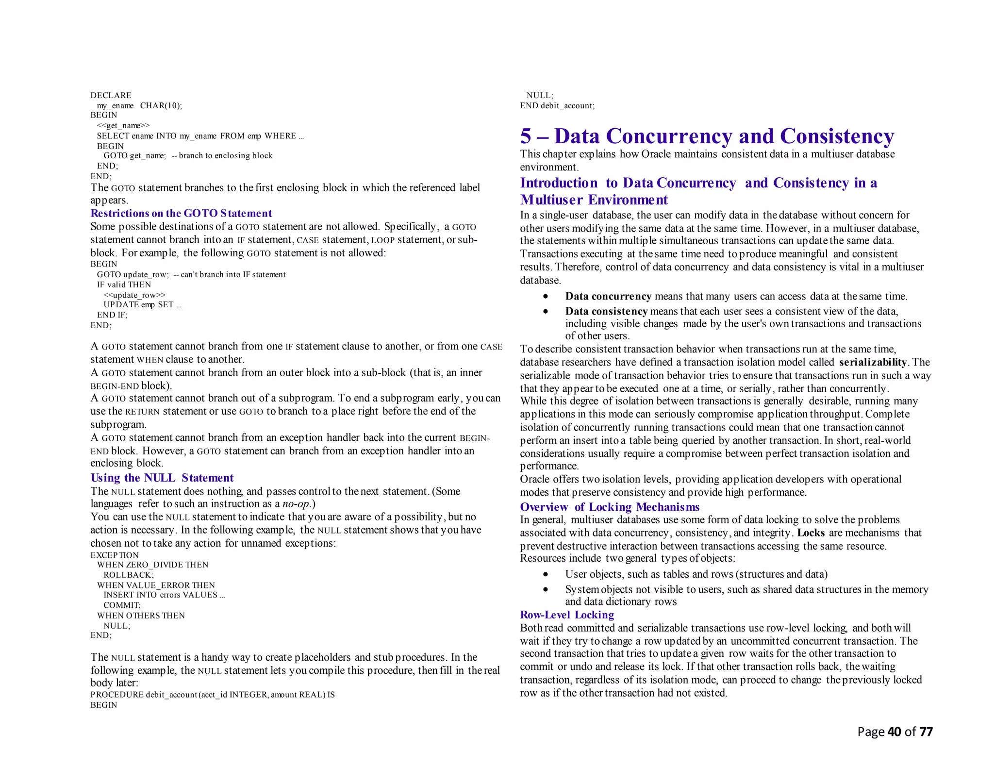 Page 40 of 77
DECLARE
my_ename CHAR(10);
BEGIN
<<get_name>>
SELECT ename INTO my_ename FROM emp WHERE ...
BEGIN
GOTO get_name; -- branch to enclosing block
END;
END;
The GOTO statement branches to thefirst enclosing block in which the referenced label
appears.
Restrictions on the GOTO Statement
Some possible destinations of a GOTO statement are not allowed. Specifically, a GOTO
statement cannot branch into an IF statement, CASE statement, LOOP statement, or sub-
block. For example, the following GOTO statement is not allowed:
BEGIN
GOTO update_row; -- can't branch into IF statement
IF valid THEN
<<update_row>>
UPDATE emp SET ...
END IF;
END;
A GOTO statement cannot branch from one IF statement clause to another, or from one CASE
statement WHEN clause to another.
A GOTO statement cannot branch from an outer block into a sub-block (that is, an inner
BEGIN-END block).
A GOTO statement cannot branch out of a subprogram. To end a subprogram early, you can
use the RETURN statement or use GOTO to branch to a place right before the end of the
subprogram.
A GOTO statement cannot branch from an exception handler back into the current BEGIN-
END block. However, a GOTO statement can branch from an exception handler into an
enclosing block.
Using the NULL Statement
The NULL statement does nothing, and passes controlto thenext statement. (Some
languages refer to such an instruction as a no-op.)
You can use the NULL statement to indicate that you are aware of a possibility, but no
action is necessary. In the following example, the NULL statement shows that you have
chosen not to take any action for unnamed exceptions:
EXCEPTION
WHEN ZERO_DIVIDE THEN
ROLLBACK;
WHEN VALUE_ERROR THEN
INSERT INTO errors VALUES ...
COMMIT;
WHEN OTHERS THEN
NULL;
END;
The NULL statement is a handy way to create placeholders and stub procedures. In the
following example, the NULL statement lets you compile this procedure, then fill in thereal
body later:
PROCEDURE debit_account (acct_id INTEGER, amount REAL) IS
BEGIN
NULL;
END debit_account;
5 – Data Concurrency and Consistency
This chapter explains how Oracle maintains consistent data in a multiuser database
environment.
Introduction to Data Concurrency and Consistency in a
Multiuser Environment
In a single-user database, the user can modify data in thedatabase without concern for
other users modifying the same data at the same time. However, in a multiuser database,
the statements within multiple simultaneous transactions can updatethe same data.
Transactions executing at thesame time need to produce meaningful and consistent
results. Therefore, control of data concurrency and data consistency is vital in a multiuser
database.
 Data concurrency means that many users can access data at thesame time.
 Data consistency means that each user sees a consistent view of the data,
including visible changes made by the user's own transactions and transactions
of other users.
To describe consistent transaction behavior when transactions run at the same time,
database researchers have defined a transaction isolation model called serializability. The
serializable mode of transaction behavior tries to ensure that transactions run in such a way
that they appear to be executed one at a time, or serially, rather than concurrently.
While this degree of isolation between transactions is generally desirable, running many
applications in this mode can seriously compromise application throughput. Complete
isolation of concurrently running transactions could mean that one transaction cannot
perform an insert into a table being queried by another transaction. In short, real-world
considerations usually require a compromise between perfect transaction isolation and
performance.
Oracle offers two isolation levels, providing application developers with operational
modes that preserve consistency and provide high performance.
Overview of Locking Mechanisms
In general, multiuser databases use some form of data locking to solve the problems
associated with data concurrency, consistency, and integrity. Locks are mechanisms that
prevent destructive interaction between transactions accessing the same resource.
Resources include two general types of objects:
 User objects, such as tables and rows (structures and data)
 Systemobjects not visible to users, such as shared data structures in the memory
and data dictionary rows
Row-Level Locking
Both read committed and serializable transactions use row-level locking, and both will
wait if they try to change a row updated by an uncommitted concurrent transaction. The
second transaction that tries to updatea given row waits for the other transaction to
commit or undo and release its lock. If that other transaction rolls back, thewaiting
transaction, regardless of its isolation mode, can proceed to change thepreviously locked
row as if the other transaction had not existed.
 