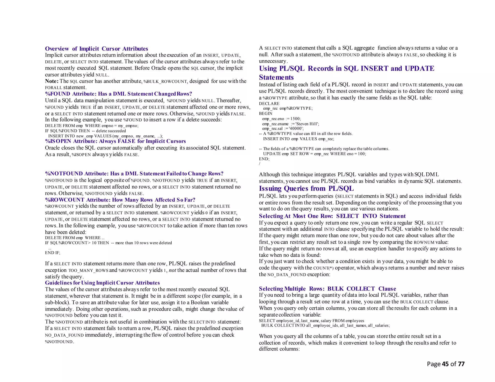 Page 45 of 77
Overview of Implicit Cursor Attributes
Implicit cursor attributes return information about theexecution of an INSERT, UPDATE,
DELETE, or SELECT INTO statement. Thevalues of the cursor attributes always refer to the
most recently executed SQL statement. Before Oracle opens the SQL cursor, the implicit
cursor attributes yield NULL.
Note: The SQL cursor has another attribute, %BULK_ROWCOUNT, designed for use with the
FORALL statement.
%FOUND Attribute: Has a DML Statement ChangedRows?
Until a SQL data manipulation statement is executed, %FOUND yields NULL. Thereafter,
%FOUND yields TRUE if an INSERT, UPDATE, or DELETE statement affected one or more rows,
or a SELECT INTO statement returned one or more rows. Otherwise, %FOUND yields FALSE.
In the following example, you use %FOUND to insert a row if a delete succeeds:
DELETE FROM emp WHERE empno = my_empno;
IF SQL%FOUND THEN -- delete succeeded
INSERT INTO new_emp VALUES (my_empno, my_ename, ...);
%ISOPEN Attribute: Always FALSE for Implicit Cursors
Oracle closes the SQL cursor automatically after executing its associated SQL statement.
As a result, %ISOPEN always yields FALSE.
%NOTFOUND Attribute: Has a DML Statement Failedto Change Rows?
%NOTFOUND is the logical oppositeof %FOUND. %NOTFOUND yields TRUE if an INSERT,
UPDATE, or DELETE statement affected no rows, or a SELECT INTO statement returned no
rows. Otherwise, %NOTFOUND yields FALSE.
%ROWCOUNT Attribute: How Many Rows Affected So Far?
%ROWCOUNT yields the number of rows affected by an INSERT, UPDATE, or DELETE
statement, or returned by a SELECT INTO statement. %ROWCOUNT yields 0 if an INSERT,
UPDATE, or DELETE statement affected no rows, or a SELECT INTO statement returned no
rows. In the following example, you use %ROWCOUNT to take action if more than ten rows
have been deleted:
DELETE FROM emp WHERE ...
IF SQL%ROWCOUNT > 10 THEN -- more than 10 rows were deleted
...
END IF;
If a SELECT INTO statement returns more than one row, PL/SQL raises the predefined
exception TOO_MANY_ROWS and %ROWCOUNT yields 1, not the actual number of rows that
satisfy thequery.
Guidelines forUsing Implicit Cursor Attributes
The values of the cursor attributes always refer to the most recently executed SQL
statement, wherever that statement is. It might be in a different scope (for example, in a
sub-block). To save an attributevalue for later use, assign it to a Boolean variable
immediately. Doing other operations, such as procedure calls, might change thevalue of
%NOTFOUND before you can test it.
The %NOTFOUND attributeis not useful in combination with the SELECT INTO statement:
If a SELECT INTO statement fails to return a row, PL/SQL raises the predefined exception
NO_DATA_FOUND immediately, interrupting theflow of control before you can check
%NOTFOUND.
A SELECT INTO statement that calls a SQL aggregate function always returns a value or a
null. After such a statement, the %NOTFOUND attributeis always FALSE, so checking it is
unnecessary.
Using PL/SQL Records in SQL INSERT and UPDATE
Statements
Instead of listing each field of a PL/SQL record in INSERT and UPDATE statements, you can
use PL/SQL records directly. The most convenient technique is to declare the record using
a %ROWTYPE attribute, so that it has exactly the same fields as the SQL table:
DECLARE
emp_rec emp%ROWTYPE;
BEGIN
emp_rec.eno := 1500;
emp_rec.ename := 'Steven Hill';
emp_rec.sal := '40000';
-- A %ROWTYPE value can fill in all the row fields.
INSERT INTO emp VALUES emp_rec;
-- The fields of a %ROWTYPE can completely replace the table columns.
UPDATE emp SET ROW = emp_rec WHERE eno = 100;
END;
/
Although this technique integrates PL/SQL variables and types with SQLDML
statements, you cannot use PL/SQL records as bind variables in dynamic SQL statements.
Issuing Queries from PL/SQL
PL/SQL lets you performqueries (SELECT statements in SQL) and access individual fields
or entire rows from the result set. Depending on the complexity of the processing that you
want to do on thequery results, you can use various notations.
Selecting At Most One Row: SELECT INTO Statement
If you expect a query to only return one row, you can write a regular SQL SELECT
statement with an additional INTO clause specifying the PL/SQL variable to hold the result:
If the query might return more than one row, but you do not care about values after the
first, you can restrict any result set to a single row by comparing the ROWNUM value:
If the query might return no rows at all, use an exception handler to specify any actions to
take when no data is found:
If you just want to check whether a condition exists in your data, you might be able to
code thequery with the COUNT(*) operator, which always returns a number and never raises
the NO_DATA_FOUND exception:
Selecting Multiple Rows: BULK COLLECT Clause
If you need to bring a large quantity of data into local PL/SQL variables, rather than
looping through a result set one row at a time, you can use the BULK COLLECT clause.
When you query only certain columns, you can store all theresults for each column in a
separatecollection variable:
SELECT employee_id, last_name, salary FROM employees
BULK COLLECT INTO all_employee_ids, all_last_names, all_salaries;
When you query all the columns of a table, you can storethe entire result set in a
collection of records, which makes it convenient to loop through the results and refer to
different columns:
 
