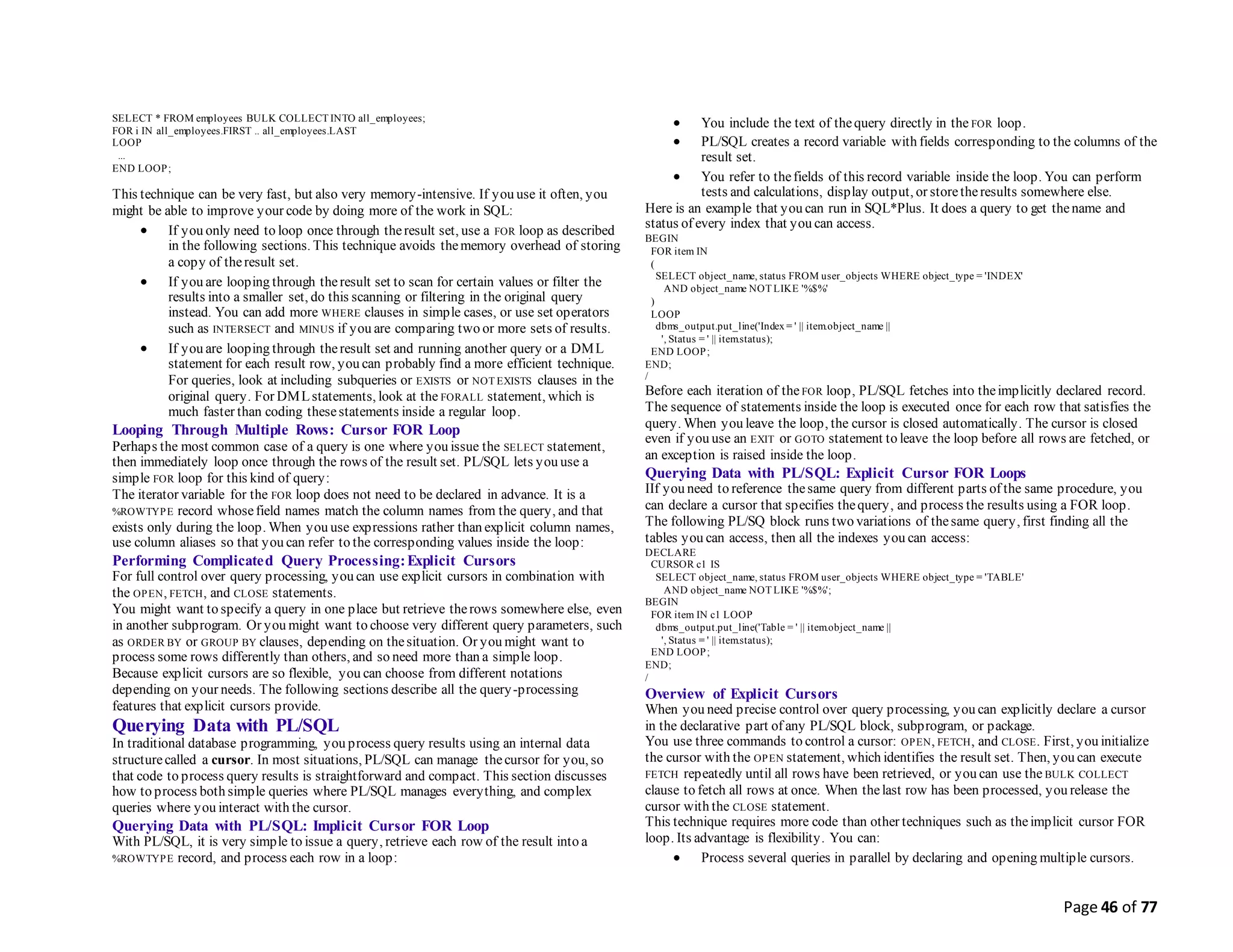 Page 46 of 77
SELECT * FROM employees BULK COLLECT INTO all_employees;
FOR i IN all_employees.FIRST .. all_employees.LAST
LOOP
...
END LOOP;
This technique can be very fast, but also very memory-intensive. If you use it often, you
might be able to improve your code by doing more of the work in SQL:
 If you only need to loop once through theresult set, use a FOR loop as described
in the following sections. This technique avoids thememory overhead of storing
a copy of theresult set.
 If you are looping through theresult set to scan for certain values or filter the
results into a smaller set, do this scanning or filtering in the original query
instead. You can add more WHERE clauses in simple cases, or use set operators
such as INTERSECT and MINUS if you are comparing two or more sets of results.
 If you are looping through theresult set and running another query or a DML
statement for each result row, you can probably find a more efficient technique.
For queries, look at including subqueries or EXISTS or NOT EXISTS clauses in the
original query. For DMLstatements, look at the FORALL statement, which is
much faster than coding thesestatements inside a regular loop.
Looping Through Multiple Rows: Cursor FOR Loop
Perhaps the most common case of a query is one where you issue the SELECT statement,
then immediately loop once through the rows of the result set. PL/SQL lets you use a
simple FOR loop for this kind of query:
The iterator variable for the FOR loop does not need to be declared in advance. It is a
%ROWTYPE record whosefield names match the column names from the query, and that
exists only during the loop. When you use expressions rather than explicit column names,
use column aliases so that you can refer to the corresponding values inside the loop:
Performing Complicated Query Processing:Explicit Cursors
For full control over query processing, you can use explicit cursors in combination with
the OPEN, FETCH, and CLOSE statements.
You might want to specify a query in one place but retrieve therows somewhere else, even
in another subprogram. Or you might want to choose very different query parameters, such
as ORDER BY or GROUP BY clauses, depending on thesituation. Or you might want to
process some rows differently than others, and so need more than a simple loop.
Because explicit cursors are so flexible, you can choose from different notations
depending on your needs. The following sections describe all the query-processing
features that explicit cursors provide.
Querying Data with PL/SQL
In traditional database programming, you process query results using an internal data
structurecalled a cursor. In most situations, PL/SQL can manage thecursor for you, so
that code to process query results is straightforward and compact. This section discusses
how to process both simple queries where PL/SQL manages everything, and complex
queries where you interact with the cursor.
Querying Data with PL/SQL: Implicit Cursor FOR Loop
With PL/SQL, it is very simple to issue a query, retrieve each row of the result into a
%ROWTYPE record, and process each row in a loop:
 You include the text of thequery directly in the FOR loop.
 PL/SQL creates a record variable with fields corresponding to the columns of the
result set.
 You refer to thefields of this record variable inside the loop. You can perform
tests and calculations, display output, or storetheresults somewhere else.
Here is an example that you can run in SQL*Plus. It does a query to get thename and
status of every index that you can access.
BEGIN
FOR item IN
(
SELECT object_name, status FROM user_objects WHERE object_type = 'INDEX'
AND object_name NOT LIKE '%$%'
)
LOOP
dbms_output.put_line('Index = ' || item.object_name ||
', Status = ' || item.status);
END LOOP;
END;
/
Before each iteration of the FOR loop, PL/SQL fetches into theimplicitly declared record.
The sequence of statements inside the loop is executed once for each row that satisfies the
query. When you leave the loop, the cursor is closed automatically. The cursor is closed
even if you use an EXIT or GOTO statement to leave the loop before all rows are fetched, or
an exception is raised inside the loop.
Querying Data with PL/SQL: Explicit Cursor FOR Loops
IIf you need to reference thesame query from different parts of the same procedure, you
can declare a cursor that specifies thequery, and process the results using a FOR loop.
The following PL/SQ block runs two variations of thesame query, first finding all the
tables you can access, then all the indexes you can access:
DECLARE
CURSOR c1 IS
SELECT object_name, status FROM user_objects WHERE object_type = 'TABLE'
AND object_name NOT LIKE '%$%';
BEGIN
FOR item IN c1 LOOP
dbms_output.put_line('Table = ' || item.object_name ||
', Status = ' || item.status);
END LOOP;
END;
/
Overview of Explicit Cursors
When you need precise control over query processing, you can explicitly declare a cursor
in the declarative part of any PL/SQL block, subprogram, or package.
You use three commands to control a cursor: OPEN, FETCH, and CLOSE. First, you initialize
the cursor with the OPEN statement, which identifies the result set. Then, you can execute
FETCH repeatedly until all rows have been retrieved, or you can use the BULK COLLECT
clause to fetch all rows at once. When thelast row has been processed, you release the
cursor with the CLOSE statement.
This technique requires more code than other techniques such as theimplicit cursor FOR
loop. Its advantage is flexibility. You can:
 Process several queries in parallel by declaring and opening multiple cursors.
 