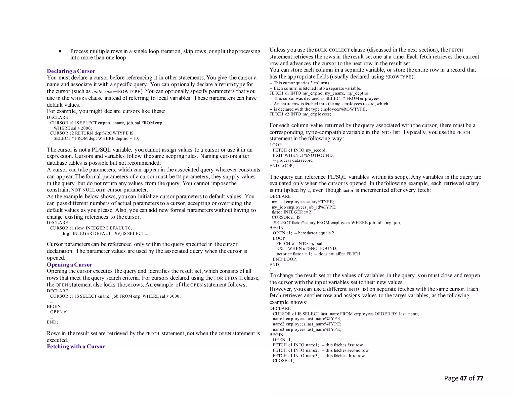 Page 47 of 77
 Process multiple rows in a single loop iteration, skip rows, or split theprocessing
into more than one loop.
Declaring a Cursor
You must declare a cursor before referencing it in other statements. You give the cursor a
name and associate it with a specific query. You can optionally declare a return typefor
the cursor (such as table_name%ROWTYPE). You can optionally specify parameters that you
use in the WHERE clause instead of referring to local variables. These parameters can have
default values.
For example, you might declare cursors like these:
DECLARE
CURSOR c1 IS SELECT empno, ename, job, sal FROM emp
WHERE sal > 2000;
CURSOR c2 RETURN dept%ROWTYPE IS
SELECT * FROM dept WHERE deptno = 10;
The cursor is not a PL/SQL variable: you cannot assign values to a cursor or use it in an
expression. Cursors and variables follow thesame scoping rules. Naming cursors after
database tables is possible but not recommended.
A cursor can take parameters, which can appear in the associated query wherever constants
can appear. Theformal parameters of a cursor must be IN parameters; they supply values
in the query, but do not return any values from the query. You cannot imposethe
constraint NOT NULL on a cursor parameter.
As the example below shows, you can initialize cursor parameters to default values. You
can pass different numbers of actual parameters to a cursor, accepting or overriding the
default values as you please. Also, you can add new formal parameters without having to
change existing references to thecursor.
DECLARE
CURSOR c1 (low INTEGER DEFAULT 0,
high INTEGER DEFAULT 99) IS SELECT ...
Cursor parameters can be referenced only within the query specified in thecursor
declaration. The parameter values are used by the associated query when thecursor is
opened.
Opening a Cursor
Opening the cursor executes the query and identifies the result set, which consists of all
rows that meet thequery search criteria. For cursors declared using the FOR UPDATE clause,
the OPEN statement also locks thoserows. An example of the OPEN statement follows:
DECLARE
CURSOR c1 IS SELECT ename, job FROM emp WHERE sal < 3000;
...
BEGIN
OPEN c1;
...
END;
Rows in theresult set are retrieved by the FETCH statement, not when the OPEN statement is
executed.
Fetching with a Cursor
Unless you use theBULK COLLECT clause (discussed in the next section), the FETCH
statement retrieves the rows in theresult set one at a time. Each fetch retrieves the current
row and advances the cursor to the next row in the result set.
You can store each column in a separate variable, or store theentire row in a record that
has the appropriatefields (usually declared using %ROWTYPE):
-- This cursor queries 3 columns.
-- Each column is fetched into a separate variable.
FETCH c1 INTO my_empno, my_ename, my_deptno;
-- This cursor was declared as SELECT * FROM employees.
-- An entire row is fetched into the my_employees record, which
-- is declared with the type employees%ROWTYPE.
FETCH c2 INTO my_employees;
For each column value returned by thequery associated with the cursor, there must be a
corresponding, type-compatiblevariable in the INTO list. Typically, you usethe FETCH
statement in the following way:
LOOP
FETCH c1 INTO my_record;
EXIT WHEN c1%NOTFOUND;
-- process data record
END LOOP;
The query can reference PL/SQL variables within its scope. Any variables in the query are
evaluated only when the cursor is opened. In thefollowing example, each retrieved salary
is multiplied by 2, even though factor is incremented after every fetch:
DECLARE
my_sal employees.salary%TYPE;
my_job employees.job_id%TYPE;
factor INTEGER := 2;
CURSOR c1 IS
SELECT factor*salary FROM employees WHERE job_id = my_job;
BEGIN
OPEN c1; -- here factor equals 2
LOOP
FETCH c1 INTO my_sal;
EXIT WHEN c1%NOTFOUND;
factor := factor + 1; -- does not affect FETCH
END LOOP;
END;
/
To change the result set or the values of variables in the query, you must close and reopen
the cursor with the input variables set to their new values.
However, you can use a different INTO list on separate fetches with the same cursor. Each
fetch retrieves another row and assigns values to the target variables, as the following
example shows:
DECLARE
CURSOR c1 IS SELECT last_name FROM employees ORDER BY last_name;
name1 employees.last_name%TYPE;
name2 employees.last_name%TYPE;
name3 employees.last_name%TYPE;
BEGIN
OPEN c1;
FETCH c1 INTO name1; -- this fetches first row
FETCH c1 INTO name2; -- this fetches second row
FETCH c1 INTO name3; -- this fetches third row
CLOSE c1;
 
