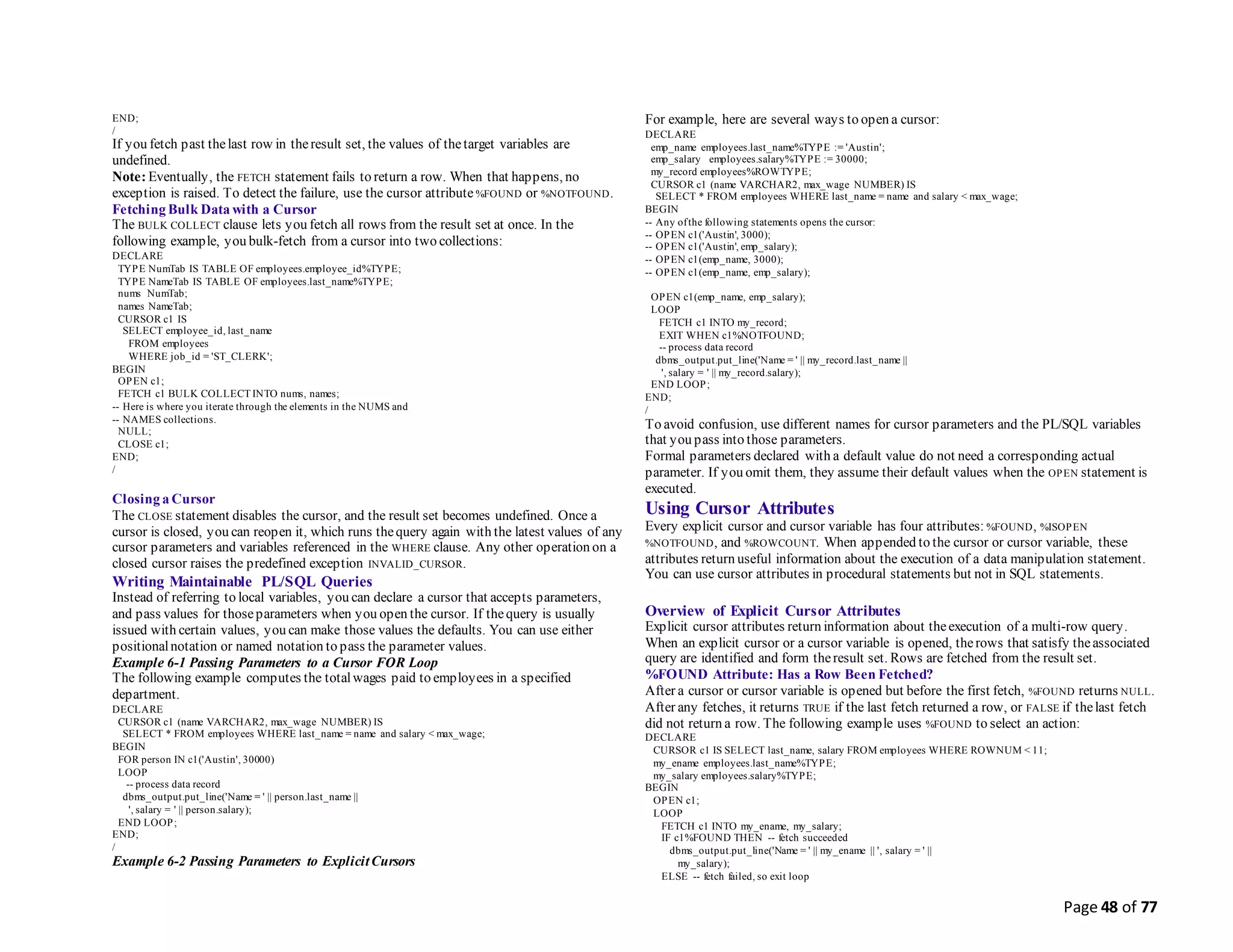 Page 48 of 77
END;
/
If you fetch past thelast row in theresult set, the values of thetarget variables are
undefined.
Note: Eventually, the FETCH statement fails to return a row. When that happens, no
exception is raised. To detect the failure, use the cursor attribute %FOUND or %NOTFOUND.
Fetching Bulk Data with a Cursor
The BULK COLLECT clause lets you fetch all rows from the result set at once. In the
following example, you bulk-fetch from a cursor into two collections:
DECLARE
TYPE NumTab IS TABLE OF employees.employee_id%TYPE;
TYPE NameTab IS TABLE OF employees.last_name%TYPE;
nums NumTab;
names NameTab;
CURSOR c1 IS
SELECT employee_id, last_name
FROM employees
WHERE job_id = 'ST_CLERK';
BEGIN
OPEN c1;
FETCH c1 BULK COLLECT INTO nums, names;
-- Here is where you iterate through the elements in the NUMS and
-- NAMES collections.
NULL;
CLOSE c1;
END;
/
Closing a Cursor
The CLOSE statement disables the cursor, and the result set becomes undefined. Once a
cursor is closed, you can reopen it, which runs thequery again with the latest values of any
cursor parameters and variables referenced in the WHERE clause. Any other operation on a
closed cursor raises the predefined exception INVALID_CURSOR.
Writing Maintainable PL/SQL Queries
Instead of referring to local variables, you can declare a cursor that accepts parameters,
and pass values for thoseparameters when you open the cursor. If thequery is usually
issued with certain values, you can make those values the defaults. You can use either
positionalnotation or named notation to pass the parameter values.
Example 6-1 Passing Parameters to a Cursor FOR Loop
The following example computes the totalwages paid to employees in a specified
department.
DECLARE
CURSOR c1 (name VARCHAR2, max_wage NUMBER) IS
SELECT * FROM employees WHERE last_name = name and salary < max_wage;
BEGIN
FOR person IN c1('Austin', 30000)
LOOP
-- process data record
dbms_output.put_line('Name = ' || person.last_name ||
', salary = ' || person.salary);
END LOOP;
END;
/
Example 6-2 Passing Parameters to ExplicitCursors
For example, here are several ways to open a cursor:
DECLARE
emp_name employees.last_name%TYPE := 'Austin';
emp_salary employees.salary%TYPE := 30000;
my_record employees%ROWTYPE;
CURSOR c1 (name VARCHAR2, max_wage NUMBER) IS
SELECT * FROM employees WHERE last_name = name and salary < max_wage;
BEGIN
-- Any ofthe following statements opens the cursor:
-- OPEN c1('Austin', 3000);
-- OPEN c1('Austin', emp_salary);
-- OPEN c1(emp_name, 3000);
-- OPEN c1(emp_name, emp_salary);
OPEN c1(emp_name, emp_salary);
LOOP
FETCH c1 INTO my_record;
EXIT WHEN c1%NOTFOUND;
-- process data record
dbms_output.put_line('Name = ' || my_record.last_name ||
', salary = ' || my_record.salary);
END LOOP;
END;
/
To avoid confusion, use different names for cursor parameters and the PL/SQL variables
that you pass into those parameters.
Formal parameters declared with a default value do not need a corresponding actual
parameter. If you omit them, they assume their default values when the OPEN statement is
executed.
Using Cursor Attributes
Every explicit cursor and cursor variable has four attributes: %FOUND, %ISOPEN
%NOTFOUND, and %ROWCOUNT. When appended to the cursor or cursor variable, these
attributes return useful information about the execution of a data manipulation statement.
You can use cursor attributes in procedural statements but not in SQL statements.
Overview of Explicit Cursor Attributes
Explicit cursor attributes return information about theexecution of a multi-row query.
When an explicit cursor or a cursor variable is opened, therows that satisfy theassociated
query are identified and form theresult set. Rows are fetched from the result set.
%FOUND Attribute: Has a Row Been Fetched?
After a cursor or cursor variable is opened but before the first fetch, %FOUND returns NULL.
After any fetches, it returns TRUE if the last fetch returned a row, or FALSE if thelast fetch
did not return a row. The following example uses %FOUND to select an action:
DECLARE
CURSOR c1 IS SELECT last_name, salary FROM employees WHERE ROWNUM < 11;
my_ename employees.last_name%TYPE;
my_salary employees.salary%TYPE;
BEGIN
OPEN c1;
LOOP
FETCH c1 INTO my_ename, my_salary;
IF c1%FOUND THEN -- fetch succeeded
dbms_output.put_line('Name = ' || my_ename || ', salary = ' ||
my_salary);
ELSE -- fetch failed, so exit loop
 