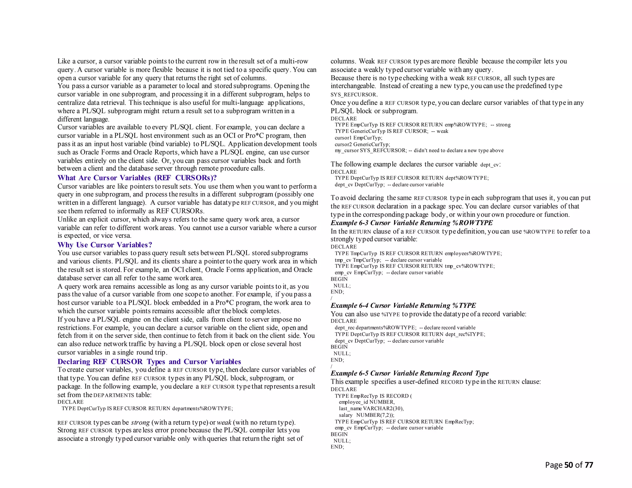 Page 50 of 77
Like a cursor, a cursor variable points to the current row in theresult set of a multi-row
query. A cursor variable is more flexible because it is not tied to a specific query. You can
open a cursor variable for any query that returns the right set of columns.
You pass a cursor variable as a parameter to local and stored subprograms. Opening the
cursor variable in one subprogram, and processing it in a different subprogram, helps to
centralize data retrieval. This technique is also useful for multi-language applications,
where a PL/SQL subprogram might return a result set to a subprogram written in a
different language.
Cursor variables are available to every PL/SQL client. For example, you can declare a
cursor variable in a PL/SQL host environment such as an OCI or Pro*C program, then
pass it as an input host variable (bind variable) to PL/SQL. Application development tools
such as Oracle Forms and Oracle Reports, which have a PL/SQL engine, can use cursor
variables entirely on the client side. Or, you can pass cursor variables back and forth
between a client and the database server through remote procedure calls.
What Are Cursor Variables (REF CURSORs)?
Cursor variables are like pointers to result sets. You use them when you want to performa
query in one subprogram, and process theresults in a different subprogram (possibly one
written in a different language). A cursor variable has datatype REF CURSOR, and you might
see them referred to informally as REF CURSORs.
Unlike an explicit cursor, which always refers to the same query work area, a cursor
variable can refer to different work areas. You cannot use a cursor variable where a cursor
is expected, or vice versa.
Why Use Cursor Variables?
You use cursor variables to pass query result sets between PL/SQL stored subprograms
and various clients. PL/SQL and its clients share a pointer to the query work area in which
the result set is stored. For example, an OCI client, Oracle Forms application, and Oracle
database server can all refer to the same work area.
A query work area remains accessible as long as any cursor variable points to it, as you
pass thevalue of a cursor variable from one scopeto another. For example, if you pass a
host cursor variable to a PL/SQL block embedded in a Pro*C program, the work area to
which the cursor variable points remains accessible after theblock completes.
If you have a PL/SQL engine on the client side, calls from client to server impose no
restrictions. For example, you can declare a cursor variable on the client side, open and
fetch from it on the server side, then continue to fetch from it back on the client side. You
can also reduce network traffic by having a PL/SQL block open or close several host
cursor variables in a single round trip.
Declaring REF CURSOR Types and Cursor Variables
To create cursor variables, you define a REF CURSOR type, then declare cursor variables of
that type. You can define REF CURSOR types in any PL/SQL block, subprogram, or
package. In the following example, you declare a REF CURSOR typethat represents aresult
set from theDEPARTMENTS table:
DECLARE
TYPE DeptCurTyp IS REF CURSOR RETURN departments%ROWTYPE;
REF CURSOR types can be strong (with a return type) or weak (with no return type).
Strong REF CURSOR types areless error pronebecause the PL/SQL compiler lets you
associate a strongly typed cursor variable only with queries that return the right set of
columns. Weak REF CURSOR types aremore flexible because thecompiler lets you
associate a weakly typed cursor variable with any query.
Because there is no typechecking with a weak REF CURSOR, all such types are
interchangeable. Instead of creating a new type, you can use the predefined type
SYS_REFCURSOR.
Once you define a REF CURSOR type, you can declare cursor variables of that typein any
PL/SQL block or subprogram.
DECLARE
TYPE EmpCurTyp IS REF CURSOR RETURN emp%ROWTYPE; -- strong
TYPE GenericCurTyp IS REF CURSOR; -- weak
cursor1 EmpCurTyp;
cursor2 GenericCurTyp;
my_cursor SYS_REFCURSOR; -- didn't need to declare a new type above
The following example declares the cursor variable dept_cv:
DECLARE
TYPE DeptCurTyp IS REF CURSOR RETURN dept%ROWTYPE;
dept_cv DeptCurTyp; -- declare cursor variable
To avoid declaring thesame REF CURSOR typein each subprogram that uses it, you can put
the REF CURSOR declaration in a package spec. You can declare cursor variables of that
typein the corresponding package body, or within your own procedure or function.
Example 6-3 Cursor Variable Returning %ROWTYPE
In the RETURN clause of a REF CURSOR typedefinition, you can use %ROWTYPE to refer to a
strongly typed cursor variable:
DECLARE
TYPE TmpCurTyp IS REF CURSOR RETURN employees%ROWTYPE;
tmp_cv TmpCurTyp; -- declare cursor variable
TYPE EmpCurTyp IS REF CURSOR RETURN tmp_cv%ROWTYPE;
emp_cv EmpCurTyp; -- declare cursor variable
BEGIN
NULL;
END;
/
Example 6-4 Cursor Variable Returning %TYPE
You can also use %TYPE to provide thedatatypeof a record variable:
DECLARE
dept_rec departments%ROWTYPE; -- declare record variable
TYPE DeptCurTyp IS REF CURSOR RETURN dept_rec%TYPE;
dept_cv DeptCurTyp; -- declare cursor variable
BEGIN
NULL;
END;
/
Example 6-5 Cursor Variable Returning Record Type
This example specifies a user-defined RECORD typein the RETURN clause:
DECLARE
TYPE EmpRecTyp IS RECORD (
employee_id NUMBER,
last_name VARCHAR2(30),
salary NUMBER(7,2));
TYPE EmpCurTyp IS REF CURSOR RETURN EmpRecTyp;
emp_cv EmpCurTyp; -- declare cursor variable
BEGIN
NULL;
END;
 
