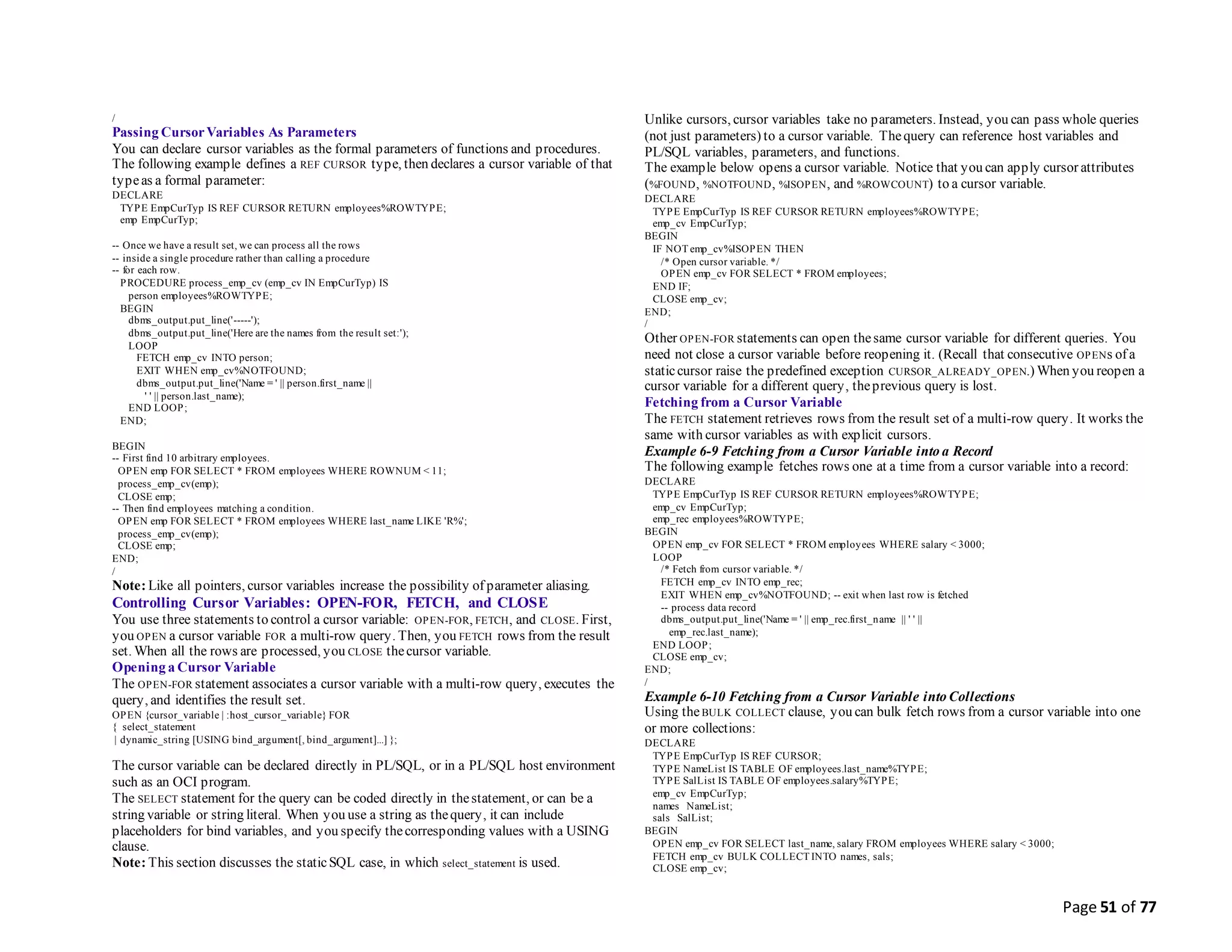 Page 51 of 77
/
Passing CursorVariables As Parameters
You can declare cursor variables as the formal parameters of functions and procedures.
The following example defines a REF CURSOR type, then declares a cursor variable of that
typeas a formal parameter:
DECLARE
TYPE EmpCurTyp IS REF CURSOR RETURN employees%ROWTYPE;
emp EmpCurTyp;
-- Once we have a result set, we can process all the rows
-- inside a single procedure rather than calling a procedure
-- for each row.
PROCEDURE process_emp_cv (emp_cv IN EmpCurTyp) IS
person employees%ROWTYPE;
BEGIN
dbms_output.put_line('-----');
dbms_output.put_line('Here are the names from the result set:');
LOOP
FETCH emp_cv INTO person;
EXIT WHEN emp_cv%NOTFOUND;
dbms_output.put_line('Name = ' || person.first_name ||
' ' || person.last_name);
END LOOP;
END;
BEGIN
-- First find 10 arbitrary employees.
OPEN emp FOR SELECT * FROM employees WHERE ROWNUM < 11;
process_emp_cv(emp);
CLOSE emp;
-- Then find employees matching a condition.
OPEN emp FOR SELECT * FROM employees WHERE last_name LIKE 'R%';
process_emp_cv(emp);
CLOSE emp;
END;
/
Note: Like all pointers, cursor variables increase the possibility of parameter aliasing.
Controlling Cursor Variables: OPEN-FOR, FETCH, and CLOSE
You use three statements to control a cursor variable: OPEN-FOR, FETCH, and CLOSE. First,
you OPEN a cursor variable FOR a multi-row query. Then, you FETCH rows from the result
set. When all the rows are processed, you CLOSE thecursor variable.
Opening a Cursor Variable
The OPEN-FOR statement associates a cursor variable with a multi-row query, executes the
query, and identifies the result set.
OPEN {cursor_variable | :host_cursor_variable} FOR
{ select_statement
| dynamic_string [USING bind_argument[, bind_argument]...] };
The cursor variable can be declared directly in PL/SQL, or in a PL/SQL host environment
such as an OCI program.
The SELECT statement for the query can be coded directly in thestatement, or can be a
string variable or string literal. When you use a string as thequery, it can include
placeholders for bind variables, and you specify thecorresponding values with a USING
clause.
Note: This section discusses the staticSQL case, in which select_statement is used.
Unlike cursors, cursor variables take no parameters. Instead, you can pass whole queries
(not just parameters) to a cursor variable. Thequery can reference host variables and
PL/SQL variables, parameters, and functions.
The example below opens a cursor variable. Notice that you can apply cursor attributes
(%FOUND, %NOTFOUND, %ISOPEN, and %ROWCOUNT) to a cursor variable.
DECLARE
TYPE EmpCurTyp IS REF CURSOR RETURN employees%ROWTYPE;
emp_cv EmpCurTyp;
BEGIN
IF NOT emp_cv%ISOPEN THEN
/* Open cursor variable. */
OPEN emp_cv FOR SELECT * FROM employees;
END IF;
CLOSE emp_cv;
END;
/
Other OPEN-FOR statements can open thesame cursor variable for different queries. You
need not close a cursor variable before reopening it. (Recall that consecutive OPENs of a
staticcursor raise the predefined exception CURSOR_ALREADY_OPEN.) When you reopen a
cursor variable for a different query, theprevious query is lost.
Fetching from a Cursor Variable
The FETCH statement retrieves rows from the result set of a multi-row query. It works the
same with cursor variables as with explicit cursors.
Example 6-9 Fetching from a Cursor Variable into a Record
The following example fetches rows one at a time from a cursor variable into a record:
DECLARE
TYPE EmpCurTyp IS REF CURSOR RETURN employees%ROWTYPE;
emp_cv EmpCurTyp;
emp_rec employees%ROWTYPE;
BEGIN
OPEN emp_cv FOR SELECT * FROM employees WHERE salary < 3000;
LOOP
/* Fetch from cursor variable. */
FETCH emp_cv INTO emp_rec;
EXIT WHEN emp_cv%NOTFOUND; -- exit when last row is fetched
-- process data record
dbms_output.put_line('Name = ' || emp_rec.first_name || ' ' ||
emp_rec.last_name);
END LOOP;
CLOSE emp_cv;
END;
/
Example 6-10 Fetching from a Cursor Variable into Collections
Using theBULK COLLECT clause, you can bulk fetch rows from a cursor variable into one
or more collections:
DECLARE
TYPE EmpCurTyp IS REF CURSOR;
TYPE NameList IS TABLE OF employees.last_name%TYPE;
TYPE SalList IS TABLE OF employees.salary%TYPE;
emp_cv EmpCurTyp;
names NameList;
sals SalList;
BEGIN
OPEN emp_cv FOR SELECT last_name, salary FROM employees WHERE salary < 3000;
FETCH emp_cv BULK COLLECT INTO names, sals;
CLOSE emp_cv;
 