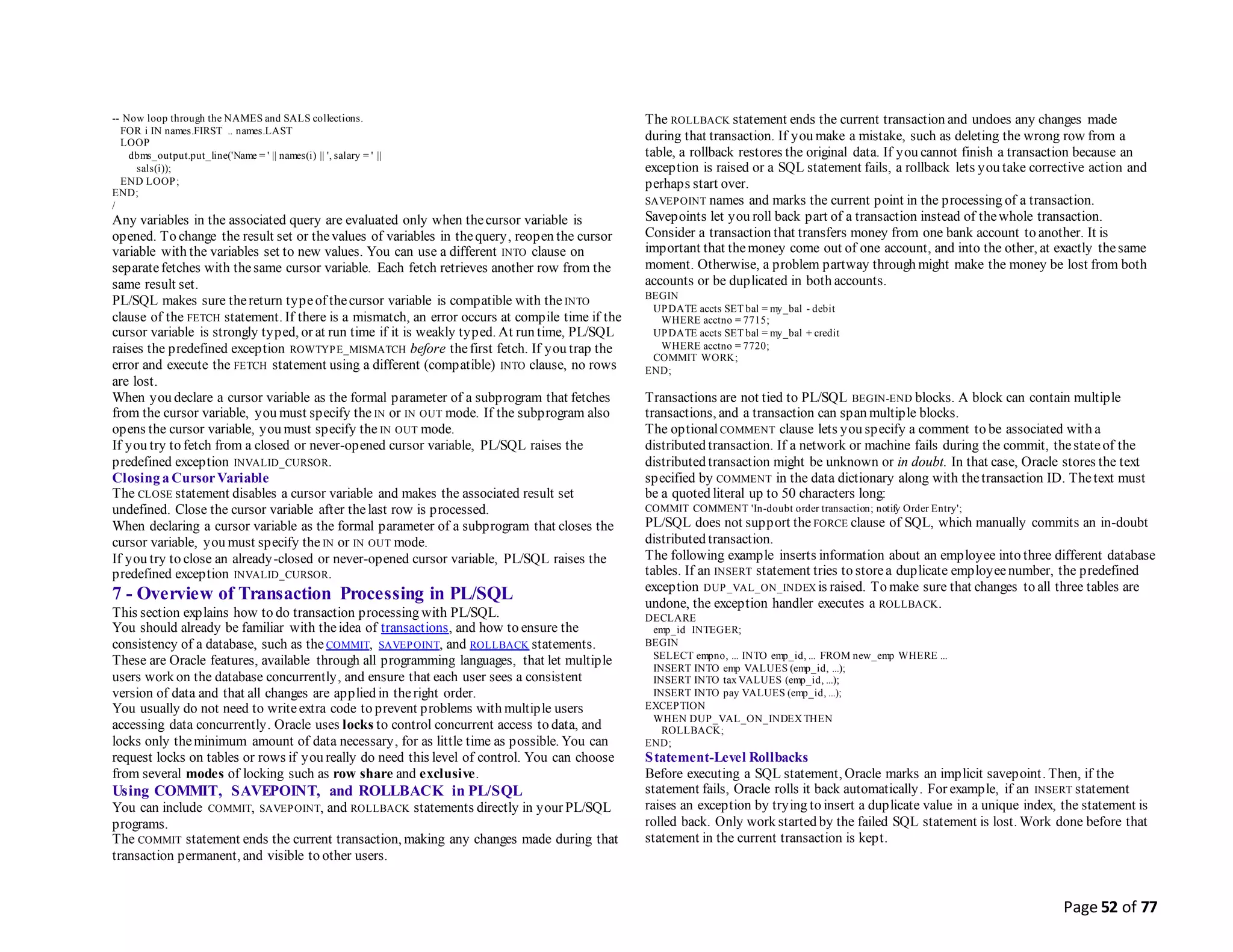 Page 52 of 77
-- Now loop through the NAMES and SALS collections.
FOR i IN names.FIRST .. names.LAST
LOOP
dbms_output.put_line('Name = ' || names(i) || ', salary = ' ||
sals(i));
END LOOP;
END;
/
Any variables in the associated query are evaluated only when thecursor variable is
opened. To change the result set or thevalues of variables in thequery, reopen the cursor
variable with the variables set to new values. You can use a different INTO clause on
separatefetches with thesame cursor variable. Each fetch retrieves another row from the
same result set.
PL/SQL makes sure thereturn typeof thecursor variable is compatible with the INTO
clause of the FETCH statement. If there is a mismatch, an error occurs at compile time if the
cursor variable is strongly typed, or at run time if it is weakly typed. At run time, PL/SQL
raises the predefined exception ROWTYPE_MISMATCH before thefirst fetch. If you trap the
error and execute the FETCH statement using a different (compatible) INTO clause, no rows
are lost.
When you declare a cursor variable as the formal parameter of a subprogram that fetches
from the cursor variable, you must specify the IN or IN OUT mode. If the subprogram also
opens the cursor variable, you must specify the IN OUT mode.
If you try to fetch from a closed or never-opened cursor variable, PL/SQL raises the
predefined exception INVALID_CURSOR.
Closing a CursorVariable
The CLOSE statement disables a cursor variable and makes the associated result set
undefined. Close the cursor variable after thelast row is processed.
When declaring a cursor variable as the formal parameter of a subprogram that closes the
cursor variable, you must specify the IN or IN OUT mode.
If you try to close an already-closed or never-opened cursor variable, PL/SQL raises the
predefined exception INVALID_CURSOR.
7 - Overview of Transaction Processing in PL/SQL
This section explains how to do transaction processing with PL/SQL.
You should already be familiar with theidea of transactions, and how to ensure the
consistency of a database, such as the COMMIT, SAVEPOINT, and ROLLBACK statements.
These are Oracle features, available through all programming languages, that let multiple
users work on the database concurrently, and ensure that each user sees a consistent
version of data and that all changes are applied in theright order.
You usually do not need to writeextra code to prevent problems with multiple users
accessing data concurrently. Oracle uses locks to control concurrent access to data, and
locks only theminimum amount of data necessary, for as little time as possible. You can
request locks on tables or rows if you really do need this level of control. You can choose
from several modes of locking such as row share and exclusive.
Using COMMIT, SAVEPOINT, and ROLLBACK in PL/SQL
You can include COMMIT, SAVEPOINT, and ROLLBACK statements directly in your PL/SQL
programs.
The COMMIT statement ends the current transaction, making any changes made during that
transaction permanent, and visible to other users.
The ROLLBACK statement ends the current transaction and undoes any changes made
during that transaction. If you make a mistake, such as deleting the wrong row from a
table, a rollback restores the original data. If you cannot finish a transaction because an
exception is raised or a SQL statement fails, a rollback lets you take corrective action and
perhaps start over.
SAVEPOINT names and marks the current point in the processing of a transaction.
Savepoints let you roll back part of a transaction instead of thewhole transaction.
Consider a transaction that transfers money from one bank account to another. It is
important that themoney come out of one account, and into the other, at exactly thesame
moment. Otherwise, a problem partway through might make the money be lost from both
accounts or be duplicated in both accounts.
BEGIN
UPDATE accts SET bal = my_bal - debit
WHERE acctno = 7715;
UPDATE accts SET bal = my_bal + credit
WHERE acctno = 7720;
COMMIT WORK;
END;
Transactions are not tied to PL/SQL BEGIN-END blocks. A block can contain multiple
transactions, and a transaction can span multiple blocks.
The optionalCOMMENT clause lets you specify a comment to be associated with a
distributed transaction. If a network or machine fails during the commit, thestateof the
distributed transaction might be unknown or in doubt. In that case, Oracle stores the text
specified by COMMENT in the data dictionary along with thetransaction ID. Thetext must
be a quoted literal up to 50 characters long:
COMMIT COMMENT 'In-doubt order transaction; notify Order Entry';
PL/SQL does not support the FORCE clause of SQL, which manually commits an in-doubt
distributed transaction.
The following example inserts information about an employee into three different database
tables. If an INSERT statement tries to storea duplicate employeenumber, the predefined
exception DUP_VAL_ON_INDEX is raised. To make sure that changes to all three tables are
undone, the exception handler executes a ROLLBACK.
DECLARE
emp_id INTEGER;
BEGIN
SELECT empno, ... INTO emp_id, ... FROM new_emp WHERE ...
INSERT INTO emp VALUES (emp_id, ...);
INSERT INTO tax VALUES (emp_id, ...);
INSERT INTO pay VALUES (emp_id, ...);
EXCEPTION
WHEN DUP_VAL_ON_INDEX THEN
ROLLBACK;
END;
Statement-Level Rollbacks
Before executing a SQL statement, Oracle marks an implicit savepoint. Then, if the
statement fails, Oracle rolls it back automatically. For example, if an INSERT statement
raises an exception by trying to insert a duplicate value in a unique index, the statement is
rolled back. Only work started by the failed SQL statement is lost. Work done before that
statement in the current transaction is kept.
 