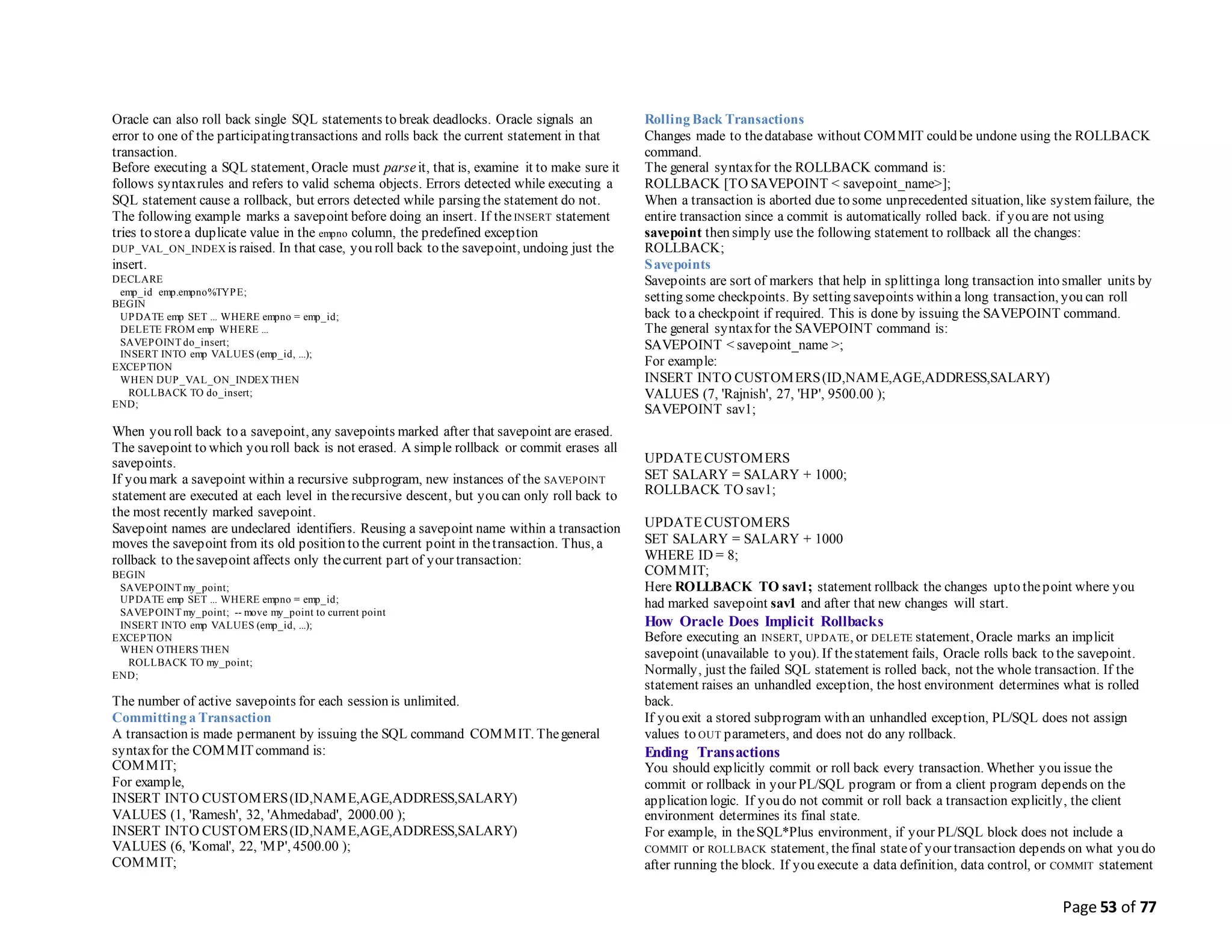 Page 53 of 77
Oracle can also roll back single SQL statements to break deadlocks. Oracle signals an
error to one of the participatingtransactions and rolls back the current statement in that
transaction.
Before executing a SQL statement, Oracle must parseit, that is, examine it to make sure it
follows syntaxrules and refers to valid schema objects. Errors detected while executing a
SQL statement cause a rollback, but errors detected while parsing the statement do not.
The following example marks a savepoint before doing an insert. If theINSERT statement
tries to storea duplicate value in the empno column, the predefined exception
DUP_VAL_ON_INDEX is raised. In that case, you roll back to the savepoint, undoing just the
insert.
DECLARE
emp_id emp.empno%TYPE;
BEGIN
UPDATE emp SET ... WHERE empno = emp_id;
DELETE FROM emp WHERE ...
SAVEPOINT do_insert;
INSERT INTO emp VALUES (emp_id, ...);
EXCEPTION
WHEN DUP_VAL_ON_INDEX THEN
ROLLBACK TO do_insert;
END;
When you roll back to a savepoint, any savepoints marked after that savepoint are erased.
The savepoint to which you roll back is not erased. A simple rollback or commit erases all
savepoints.
If you mark a savepoint within a recursive subprogram, new instances of the SAVEPOINT
statement are executed at each level in therecursive descent, but you can only roll back to
the most recently marked savepoint.
Savepoint names are undeclared identifiers. Reusing a savepoint name within a transaction
moves the savepoint from its old position to the current point in thetransaction. Thus, a
rollback to thesavepoint affects only thecurrent part of your transaction:
BEGIN
SAVEPOINT my_point;
UPDATE emp SET ... WHERE empno = emp_id;
SAVEPOINT my_point; -- move my_point to current point
INSERT INTO emp VALUES (emp_id, ...);
EXCEPTION
WHEN OTHERS THEN
ROLLBACK TO my_point;
END;
The number of active savepoints for each session is unlimited.
Committing a Transaction
A transaction is made permanent by issuing the SQL command COMMIT. Thegeneral
syntaxfor the COMMITcommand is:
COMMIT;
For example,
INSERT INTO CUSTOMERS(ID,NAME,AGE,ADDRESS,SALARY)
VALUES (1, 'Ramesh', 32, 'Ahmedabad', 2000.00 );
INSERT INTO CUSTOMERS(ID,NAME,AGE,ADDRESS,SALARY)
VALUES (6, 'Komal', 22, 'MP', 4500.00 );
COMMIT;
Rolling Back Transactions
Changes made to thedatabase without COMMIT could be undone using the ROLLBACK
command.
The general syntaxfor the ROLLBACK command is:
ROLLBACK [TO SAVEPOINT < savepoint_name>];
When a transaction is aborted due to some unprecedented situation, like systemfailure, the
entire transaction since a commit is automatically rolled back. if you are not using
savepoint then simply use the following statement to rollback all the changes:
ROLLBACK;
Savepoints
Savepoints are sort of markers that help in splittinga long transaction into smaller units by
setting some checkpoints. By setting savepoints within a long transaction, you can roll
back to a checkpoint if required. This is done by issuing the SAVEPOINT command.
The general syntaxfor the SAVEPOINT command is:
SAVEPOINT < savepoint_name >;
For example:
INSERT INTO CUSTOMERS(ID,NAME,AGE,ADDRESS,SALARY)
VALUES (7, 'Rajnish', 27, 'HP', 9500.00 );
SAVEPOINT sav1;
UPDATECUSTOMERS
SET SALARY = SALARY + 1000;
ROLLBACK TO sav1;
UPDATECUSTOMERS
SET SALARY = SALARY + 1000
WHERE ID = 8;
COMMIT;
Here ROLLBACK TO sav1; statement rollback the changes upto thepoint where you
had marked savepoint sav1 and after that new changes will start.
How Oracle Does Implicit Rollbacks
Before executing an INSERT, UPDATE, or DELETE statement, Oracle marks an implicit
savepoint (unavailable to you). If thestatement fails, Oracle rolls back to the savepoint.
Normally, just the failed SQL statement is rolled back, not the whole transaction. If the
statement raises an unhandled exception, the host environment determines what is rolled
back.
If you exit a stored subprogram with an unhandled exception, PL/SQL does not assign
values to OUT parameters, and does not do any rollback.
Ending Transactions
You should explicitly commit or roll back every transaction. Whether you issue the
commit or rollback in your PL/SQL program or from a client program depends on the
application logic. If you do not commit or roll back a transaction explicitly, the client
environment determines its final state.
For example, in theSQL*Plus environment, if your PL/SQL block does not include a
COMMIT or ROLLBACK statement, thefinal stateof your transaction depends on what you do
after running the block. If you execute a data definition, data control, or COMMIT statement
 