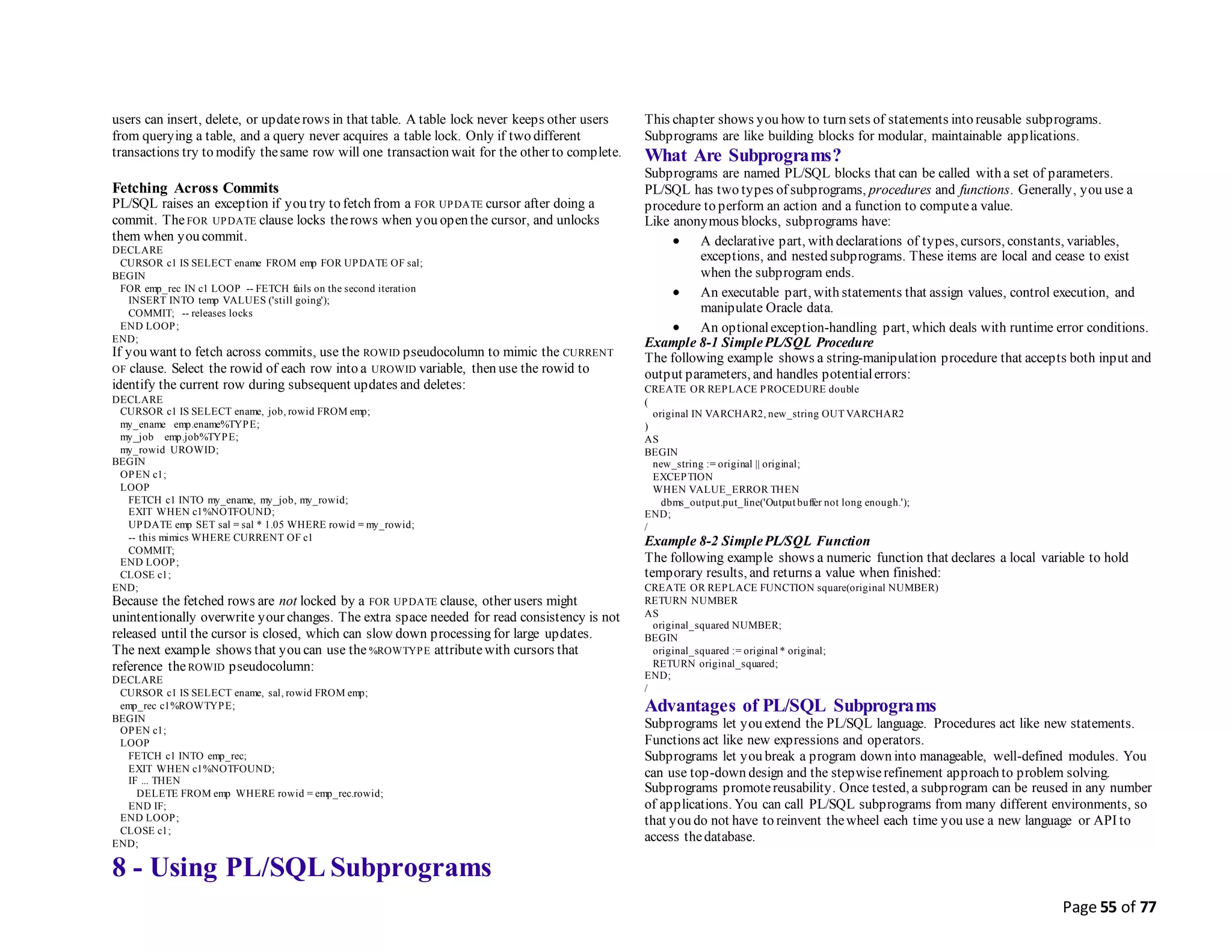 Page 55 of 77
users can insert, delete, or updaterows in that table. A table lock never keeps other users
from querying a table, and a query never acquires a table lock. Only if two different
transactions try to modify thesame row will one transaction wait for the other to complete.
Fetching Across Commits
PL/SQL raises an exception if you try to fetch from a FOR UPDATE cursor after doing a
commit. TheFOR UPDATE clause locks therows when you open the cursor, and unlocks
them when you commit.
DECLARE
CURSOR c1 IS SELECT ename FROM emp FOR UPDATE OF sal;
BEGIN
FOR emp_rec IN c1 LOOP -- FETCH fails on the second iteration
INSERT INTO temp VALUES ('still going');
COMMIT; -- releases locks
END LOOP;
END;
If you want to fetch across commits, use the ROWID pseudocolumn to mimic the CURRENT
OF clause. Select the rowid of each row into a UROWID variable, then use the rowid to
identify the current row during subsequent updates and deletes:
DECLARE
CURSOR c1 IS SELECT ename, job, rowid FROM emp;
my_ename emp.ename%TYPE;
my_job emp.job%TYPE;
my_rowid UROWID;
BEGIN
OPEN c1;
LOOP
FETCH c1 INTO my_ename, my_job, my_rowid;
EXIT WHEN c1%NOTFOUND;
UPDATE emp SET sal = sal * 1.05 WHERE rowid = my_rowid;
-- this mimics WHERE CURRENT OF c1
COMMIT;
END LOOP;
CLOSE c1;
END;
Because the fetched rows are not locked by a FOR UPDATE clause, other users might
unintentionally overwrite your changes. The extra space needed for read consistency is not
released until the cursor is closed, which can slow down processing for large updates.
The next example shows that you can use the %ROWTYPE attributewith cursors that
reference theROWID pseudocolumn:
DECLARE
CURSOR c1 IS SELECT ename, sal, rowid FROM emp;
emp_rec c1%ROWTYPE;
BEGIN
OPEN c1;
LOOP
FETCH c1 INTO emp_rec;
EXIT WHEN c1%NOTFOUND;
IF ... THEN
DELETE FROM emp WHERE rowid = emp_rec.rowid;
END IF;
END LOOP;
CLOSE c1;
END;
8 - Using PL/SQL Subprograms
This chapter shows you how to turn sets of statements into reusable subprograms.
Subprograms are like building blocks for modular, maintainable applications.
What Are Subprograms?
Subprograms are named PL/SQL blocks that can be called with a set of parameters.
PL/SQL has two types of subprograms, procedures and functions. Generally, you use a
procedure to perform an action and a function to computea value.
Like anonymous blocks, subprograms have:
 A declarative part, with declarations of types, cursors, constants, variables,
exceptions, and nested subprograms. These items are local and cease to exist
when the subprogram ends.
 An executable part, with statements that assign values, control execution, and
manipulate Oracle data.
 An optionalexception-handling part, which deals with runtime error conditions.
Example 8-1 SimplePL/SQL Procedure
The following example shows a string-manipulation procedure that accepts both input and
output parameters, and handles potentialerrors:
CREATE OR REPLACE PROCEDURE double
(
original IN VARCHAR2, new_string OUT VARCHAR2
)
AS
BEGIN
new_string := original || original;
EXCEPTION
WHEN VALUE_ERROR THEN
dbms_output.put_line('Output buffer not long enough.');
END;
/
Example 8-2 SimplePL/SQL Function
The following example shows a numeric function that declares a local variable to hold
temporary results, and returns a value when finished:
CREATE OR REPLACE FUNCTION square(original NUMBER)
RETURN NUMBER
AS
original_squared NUMBER;
BEGIN
original_squared := original * original;
RETURN original_squared;
END;
/
Advantages of PL/SQL Subprograms
Subprograms let you extend the PL/SQL language. Procedures act like new statements.
Functions act like new expressions and operators.
Subprograms let you break a program down into manageable, well-defined modules. You
can use top-down design and the stepwiserefinement approach to problem solving.
Subprograms promotereusability. Once tested, a subprogram can be reused in any number
of applications. You can call PL/SQL subprograms from many different environments, so
that you do not have to reinvent thewheel each time you use a new language or API to
access thedatabase.
 
