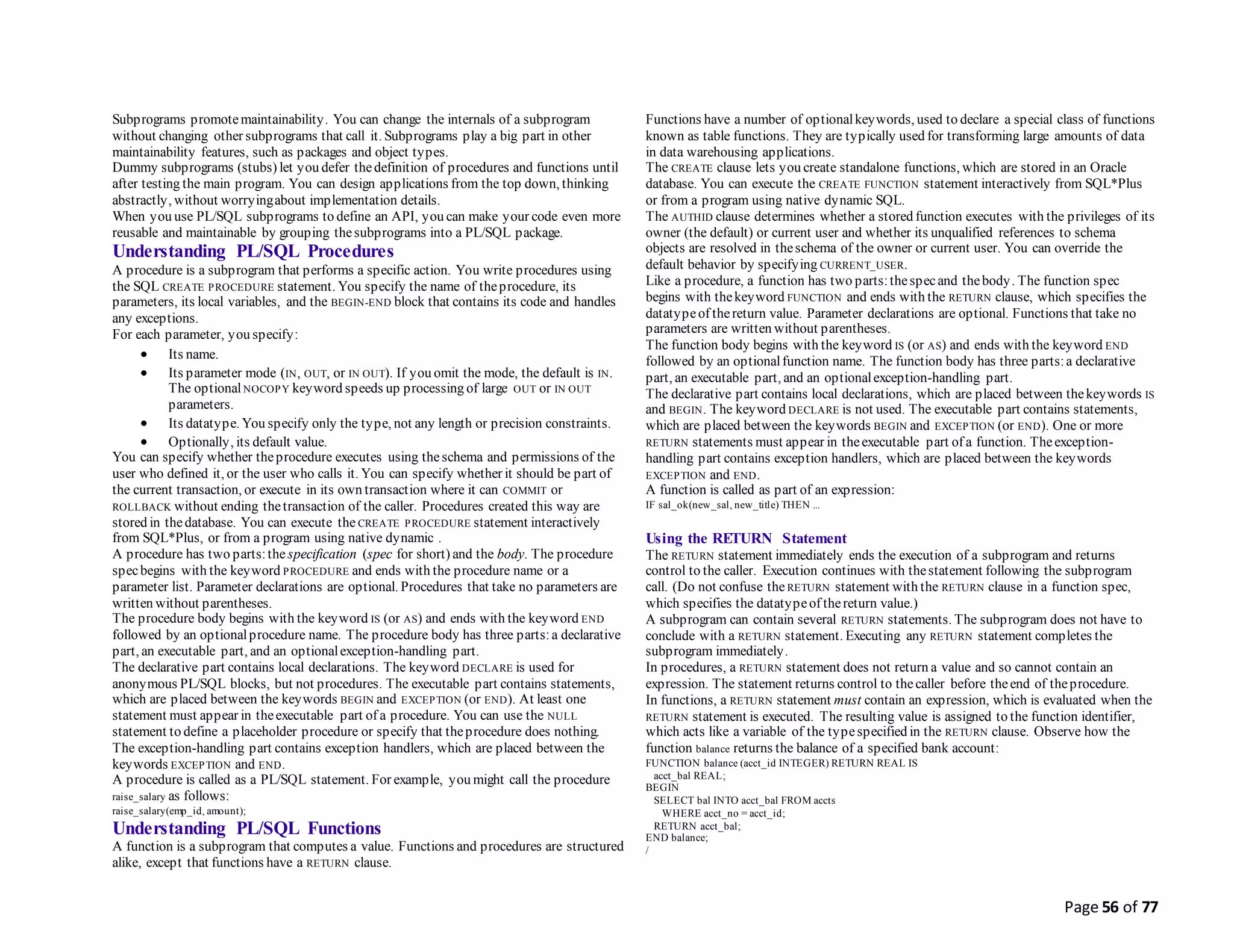 Page 56 of 77
Subprograms promotemaintainability. You can change the internals of a subprogram
without changing other subprograms that call it. Subprograms play a big part in other
maintainability features, such as packages and object types.
Dummy subprograms (stubs) let you defer thedefinition of procedures and functions until
after testing the main program. You can design applications from the top down, thinking
abstractly, without worryingabout implementation details.
When you use PL/SQL subprograms to define an API, you can make your code even more
reusable and maintainable by grouping thesubprograms into a PL/SQL package.
Understanding PL/SQL Procedures
A procedure is a subprogram that performs a specific action. You write procedures using
the SQL CREATE PROCEDURE statement. You specify the name of theprocedure, its
parameters, its local variables, and the BEGIN-END block that contains its code and handles
any exceptions.
For each parameter, you specify:
 Its name.
 Its parameter mode (IN, OUT, or IN OUT). If you omit the mode, the default is IN.
The optionalNOCOPY keyword speeds up processing of large OUT or IN OUT
parameters.
 Its datatype. You specify only the type, not any length or precision constraints.
 Optionally, its default value.
You can specify whether theprocedure executes using theschema and permissions of the
user who defined it, or the user who calls it. You can specify whether it should be part of
the current transaction, or execute in its own transaction where it can COMMIT or
ROLLBACK without ending thetransaction of the caller. Procedures created this way are
stored in thedatabase. You can execute the CREATE PROCEDURE statement interactively
from SQL*Plus, or from a program using native dynamic .
A procedure has two parts:the specification (spec for short) and the body. The procedure
specbegins with the keyword PROCEDURE and ends with the procedure name or a
parameter list. Parameter declarations are optional. Procedures that take no parameters are
written without parentheses.
The procedure body begins with the keyword IS (or AS) and ends with the keyword END
followed by an optionalprocedure name. The procedure body has three parts:a declarative
part, an executable part, and an optionalexception-handling part.
The declarative part contains local declarations. The keyword DECLARE is used for
anonymous PL/SQL blocks, but not procedures. The executable part contains statements,
which are placed between the keywords BEGIN and EXCEPTION (or END). At least one
statement must appear in theexecutable part of a procedure. You can use the NULL
statement to define a placeholder procedure or specify that theprocedure does nothing.
The exception-handling part contains exception handlers, which are placed between the
keywords EXCEPTION and END.
A procedure is called as a PL/SQL statement. For example, you might call the procedure
raise_salary as follows:
raise_salary(emp_id, amount);
Understanding PL/SQL Functions
A function is a subprogram that computes a value. Functions and procedures are structured
alike, except that functions have a RETURN clause.
Functions have a number of optionalkeywords, used to declare a special class of functions
known as table functions. They are typically used for transforming large amounts of data
in data warehousing applications.
The CREATE clause lets you create standalone functions, which are stored in an Oracle
database. You can execute the CREATE FUNCTION statement interactively from SQL*Plus
or from a program using native dynamic SQL.
The AUTHID clause determines whether a stored function executes with the privileges of its
owner (the default) or current user and whether its unqualified references to schema
objects are resolved in theschema of the owner or current user. You can override the
default behavior by specifying CURRENT_USER.
Like a procedure, a function has two parts:thespecand thebody. The function spec
begins with thekeyword FUNCTION and ends with the RETURN clause, which specifies the
datatypeof thereturn value. Parameter declarations are optional. Functions that take no
parameters are written without parentheses.
The function body begins with the keyword IS (or AS) and ends with the keyword END
followed by an optionalfunction name. The function body has three parts:a declarative
part, an executable part, and an optionalexception-handling part.
The declarative part contains local declarations, which are placed between thekeywords IS
and BEGIN. The keyword DECLARE is not used. The executable part contains statements,
which are placed between the keywords BEGIN and EXCEPTION (or END). One or more
RETURN statements must appear in theexecutable part of a function. Theexception-
handling part contains exception handlers, which are placed between the keywords
EXCEPTION and END.
A function is called as part of an expression:
IF sal_ok(new_sal, new_title) THEN ...
Using the RETURN Statement
The RETURN statement immediately ends the execution of a subprogram and returns
control to the caller. Execution continues with thestatement following the subprogram
call. (Do not confuse the RETURN statement with the RETURN clause in a function spec,
which specifies the datatypeof thereturn value.)
A subprogram can contain several RETURN statements. The subprogram does not have to
conclude with a RETURN statement. Executing any RETURN statement completes the
subprogram immediately.
In procedures, a RETURN statement does not return a value and so cannot contain an
expression. The statement returns control to thecaller before theend of theprocedure.
In functions, a RETURN statement must contain an expression, which is evaluated when the
RETURN statement is executed. The resulting value is assigned to the function identifier,
which acts like a variable of the typespecified in the RETURN clause. Observe how the
function balance returns the balance of a specified bank account:
FUNCTION balance (acct_id INTEGER) RETURN REAL IS
acct_bal REAL;
BEGIN
SELECT bal INTO acct_bal FROM accts
WHERE acct_no = acct_id;
RETURN acct_bal;
END balance;
/
 