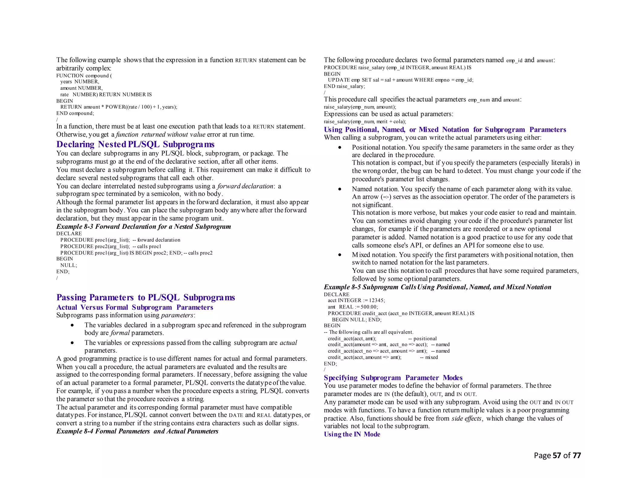 Page 57 of 77
The following example shows that the expression in a function RETURN statement can be
arbitrarily complex:
FUNCTION compound (
years NUMBER,
amount NUMBER,
rate NUMBER) RETURN NUMBER IS
BEGIN
RETURN amount * POWER((rate / 100) + 1, years);
END compound;
/
In a function, there must be at least one execution path that leads to a RETURN statement.
Otherwise, you get a function returned without value error at run time.
Declaring NestedPL/SQL Subprograms
You can declare subprograms in any PL/SQL block, subprogram, or package. The
subprograms must go at the end of the declarative section, after all other items.
You must declare a subprogram before calling it. This requirement can make it difficult to
declare several nested subprograms that call each other.
You can declare interrelated nested subprograms using a forward declaration: a
subprogram spec terminated by a semicolon, with no body.
Although the formal parameter list appears in theforward declaration, it must also appear
in the subprogram body. You can place the subprogram body anywhere after theforward
declaration, but they must appear in the same program unit.
Example 8-3 Forward Declaration for a Nested Subprogram
DECLARE
PROCEDURE proc1(arg_list); -- forward declaration
PROCEDURE proc2(arg_list); -- calls proc1
PROCEDURE proc1(arg_list) IS BEGIN proc2; END; -- calls proc2
BEGIN
NULL;
END;
/
Passing Parameters to PL/SQL Subprograms
Actual Versus Formal Subprogram Parameters
Subprograms pass information using parameters:
 The variables declared in a subprogram specand referenced in the subprogram
body are formal parameters.
 The variables or expressions passed from the calling subprogram are actual
parameters.
A good programming practice is to use different names for actual and formal parameters.
When you call a procedure, the actual parameters are evaluated and the results are
assigned to thecorresponding formal parameters. If necessary, before assigning the value
of an actual parameter to a formal parameter, PL/SQL converts the datatypeof thevalue.
For example, if you pass a number when the procedure expects a string, PL/SQL converts
the parameter so that the procedure receives a string.
The actual parameter and its corresponding formal parameter must have compatible
datatypes. For instance, PL/SQL cannot convert between the DATE and REAL datatypes, or
convert a string to a number if the string contains extra characters such as dollar signs.
Example 8-4 Formal Parameters and Actual Parameters
The following procedure declares two formal parameters named emp_id and amount:
PROCEDURE raise_salary (emp_id INTEGER, amount REAL) IS
BEGIN
UPDATE emp SET sal = sal + amount WHERE empno = emp_id;
END raise_salary;
/
This procedure call specifies theactual parameters emp_num and amount:
raise_salary(emp_num, amount);
Expressions can be used as actual parameters:
raise_salary(emp_num, merit + cola);
Using Positional, Named, or Mixed Notation for Subprogram Parameters
When calling a subprogram, you can writethe actual parameters using either:
 Positional notation. You specify thesame parameters in the same order as they
are declared in theprocedure.
This notation is compact, but if you specify theparameters (especially literals) in
the wrong order, thebug can be hard to detect. You must change your code if the
procedure's parameter list changes.
 Named notation. You specify thename of each parameter along with its value.
An arrow (=>) serves as the association operator. The order of the parameters is
not significant.
This notation is more verbose, but makes your code easier to read and maintain.
You can sometimes avoid changing your code if the procedure's parameter list
changes, for example if theparameters are reordered or a new optional
parameter is added. Named notation is a good practice to use for any code that
calls someone else's API, or defines an API for someone else to use.
 Mixed notation. You specify the first parameters with positionalnotation, then
switch to named notation for the last parameters.
You can use this notation to call procedures that have some required parameters,
followed by some optionalparameters.
Example 8-5 Subprogram CallsUsing Positional, Named, and Mixed Notation
DECLARE
acct INTEGER := 12345;
amt REAL := 500.00;
PROCEDURE credit_acct (acct_no INTEGER, amount REAL) IS
BEGIN NULL; END;
BEGIN
-- The following calls are all equivalent.
credit_acct(acct, amt); -- positional
credit_acct(amount => amt, acct_no => acct); -- named
credit_acct(acct_no => acct, amount => amt); -- named
credit_acct(acct, amount => amt); -- mixed
END;
/
Specifying Subprogram Parameter Modes
You use parameter modes to define the behavior of formal parameters. Thethree
parameter modes are IN (the default), OUT, and IN OUT.
Any parameter mode can be used with any subprogram. Avoid using the OUT and IN OUT
modes with functions. To have a function return multiple values is a poor programming
practice. Also, functions should be free from side effects, which change the values of
variables not local to the subprogram.
Using the IN Mode
 