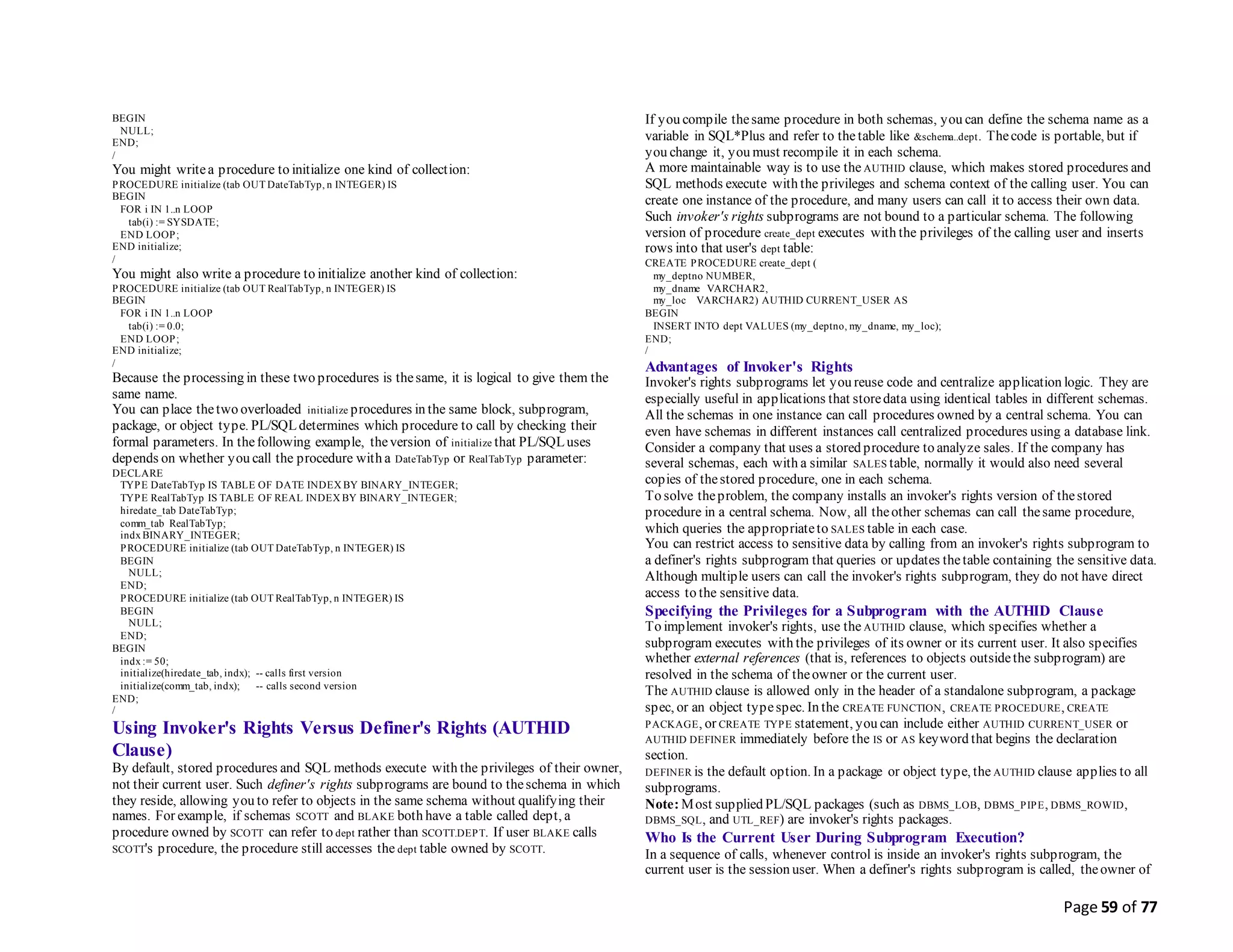 Page 59 of 77
BEGIN
NULL;
END;
/
You might writea procedure to initialize one kind of collection:
PROCEDURE initialize (tab OUT DateTabTyp, n INTEGER) IS
BEGIN
FOR i IN 1..n LOOP
tab(i) := SYSDATE;
END LOOP;
END initialize;
/
You might also write a procedure to initialize another kind of collection:
PROCEDURE initialize (tab OUT RealTabTyp, n INTEGER) IS
BEGIN
FOR i IN 1..n LOOP
tab(i) := 0.0;
END LOOP;
END initialize;
/
Because the processing in these two procedures is thesame, it is logical to give them the
same name.
You can place thetwo overloaded initialize procedures in the same block, subprogram,
package, or object type. PL/SQLdetermines which procedure to call by checking their
formal parameters. In thefollowing example, theversion of initialize that PL/SQLuses
depends on whether you call the procedure with a DateTabTyp or RealTabTyp parameter:
DECLARE
TYPE DateTabTyp IS TABLE OF DATE INDEX BY BINARY_INTEGER;
TYPE RealTabTyp IS TABLE OF REAL INDEX BY BINARY_INTEGER;
hiredate_tab DateTabTyp;
comm_tab RealTabTyp;
indx BINARY_INTEGER;
PROCEDURE initialize (tab OUT DateTabTyp, n INTEGER) IS
BEGIN
NULL;
END;
PROCEDURE initialize (tab OUT RealTabTyp, n INTEGER) IS
BEGIN
NULL;
END;
BEGIN
indx := 50;
initialize(hiredate_tab, indx); -- calls first version
initialize(comm_tab, indx); -- calls second version
END;
/
Using Invoker's Rights Versus Definer's Rights (AUTHID
Clause)
By default, stored procedures and SQL methods execute with the privileges of their owner,
not their current user. Such definer's rights subprograms are bound to theschema in which
they reside, allowing you to refer to objects in the same schema without qualifying their
names. For example, if schemas SCOTT and BLAKE both have a table called dept, a
procedure owned by SCOTT can refer to dept rather than SCOTT.DEPT. If user BLAKE calls
SCOTT's procedure, the procedure still accesses the dept table owned by SCOTT.
If you compile thesame procedure in both schemas, you can define the schema name as a
variable in SQL*Plus and refer to the table like &schema..dept. Thecode is portable, but if
you change it, you must recompile it in each schema.
A more maintainable way is to use the AUTHID clause, which makes stored procedures and
SQL methods execute with the privileges and schema context of the calling user. You can
create one instance of the procedure, and many users can call it to access their own data.
Such invoker's rights subprograms are not bound to a particular schema. The following
version of procedure create_dept executes with the privileges of the calling user and inserts
rows into that user's dept table:
CREATE PROCEDURE create_dept (
my_deptno NUMBER,
my_dname VARCHAR2,
my_loc VARCHAR2) AUTHID CURRENT_USER AS
BEGIN
INSERT INTO dept VALUES (my_deptno, my_dname, my_loc);
END;
/
Advantages of Invoker's Rights
Invoker's rights subprograms let you reuse code and centralize application logic. They are
especially useful in applications that storedata using identical tables in different schemas.
All the schemas in one instance can call procedures owned by a central schema. You can
even have schemas in different instances call centralized procedures using a database link.
Consider a company that uses a stored procedure to analyze sales. If the company has
several schemas, each with a similar SALES table, normally it would also need several
copies of thestored procedure, one in each schema.
To solve theproblem, the company installs an invoker's rights version of thestored
procedure in a central schema. Now, all theother schemas can call thesame procedure,
which queries the appropriateto SALES table in each case.
You can restrict access to sensitive data by calling from an invoker's rights subprogram to
a definer's rights subprogram that queries or updates thetable containing the sensitive data.
Although multiple users can call the invoker's rights subprogram, they do not have direct
access to the sensitive data.
Specifying the Privileges for a Subprogram with the AUTHID Clause
To implement invoker's rights, use the AUTHID clause, which specifies whether a
subprogram executes with the privileges of its owner or its current user. It also specifies
whether external references (that is, references to objects outsidethe subprogram) are
resolved in the schema of theowner or the current user.
The AUTHID clause is allowed only in the header of a standalone subprogram, a package
spec, or an object typespec. In the CREATE FUNCTION, CREATE PROCEDURE, CREATE
PACKAGE, or CREATE TYPE statement, you can include either AUTHID CURRENT_USER or
AUTHID DEFINER immediately before the IS or AS keyword that begins the declaration
section.
DEFINER is the default option. In a package or object type, the AUTHID clause applies to all
subprograms.
Note: Most supplied PL/SQL packages (such as DBMS_LOB, DBMS_PIPE, DBMS_ROWID,
DBMS_SQL, and UTL_REF) are invoker's rights packages.
Who Is the Current User During Subprogram Execution?
In a sequence of calls, whenever control is inside an invoker's rights subprogram, the
current user is the session user. When a definer's rights subprogram is called, theowner of
 
