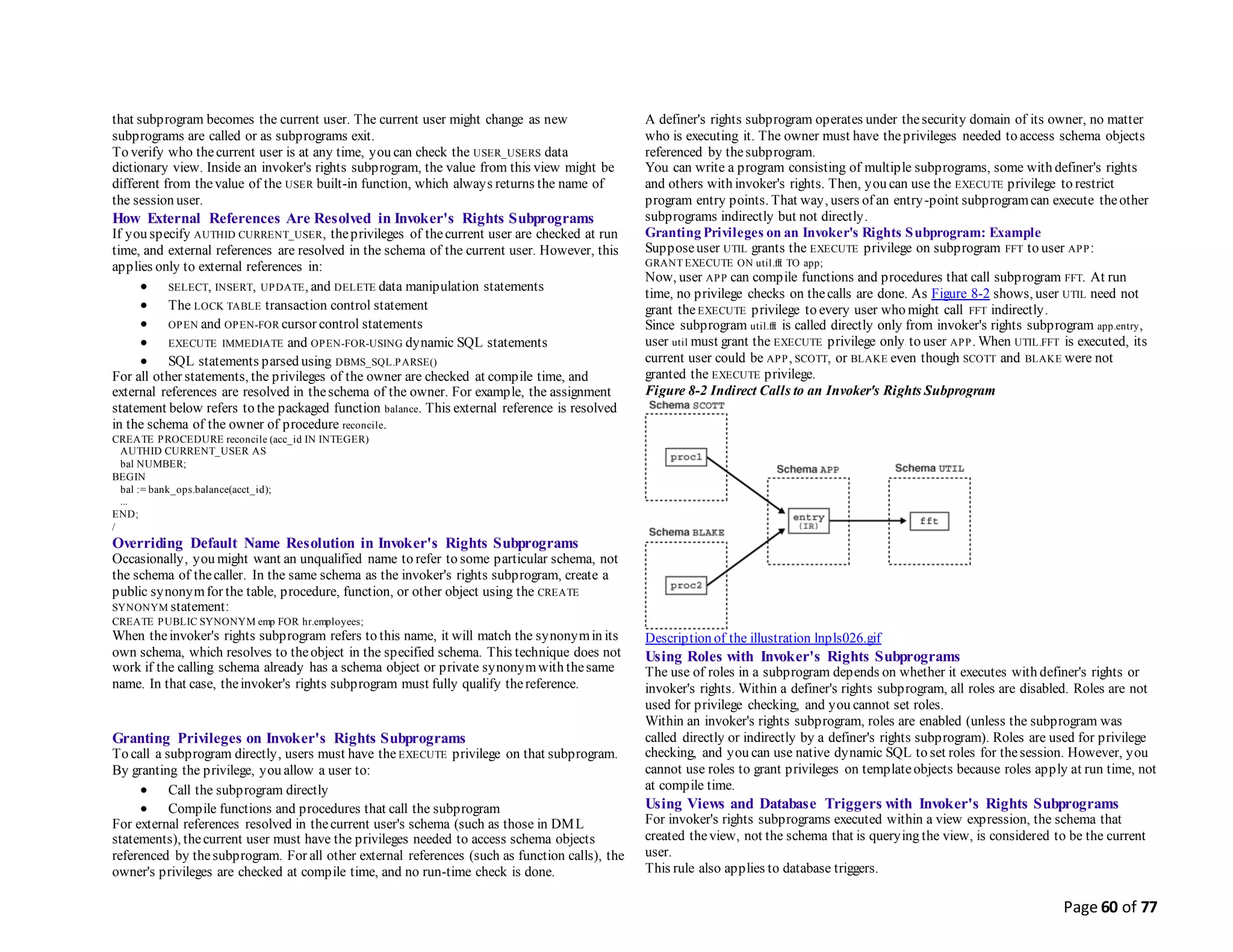 Page 60 of 77
that subprogram becomes the current user. The current user might change as new
subprograms are called or as subprograms exit.
To verify who thecurrent user is at any time, you can check the USER_USERS data
dictionary view. Inside an invoker's rights subprogram, the value from this view might be
different from thevalue of the USER built-in function, which always returns the name of
the session user.
How External References Are Resolved in Invoker's Rights Subprograms
If you specify AUTHID CURRENT_USER, theprivileges of thecurrent user are checked at run
time, and external references are resolved in the schema of the current user. However, this
applies only to external references in:
 SELECT, INSERT, UPDATE, and DELETE data manipulation statements
 The LOCK TABLE transaction control statement
 OPEN and OPEN-FOR cursor control statements
 EXECUTE IMMEDIATE and OPEN-FOR-USING dynamic SQL statements
 SQL statements parsed using DBMS_SQL.PARSE()
For all other statements, the privileges of the owner are checked at compile time, and
external references are resolved in theschema of the owner. For example, the assignment
statement below refers to the packaged function balance. This external reference is resolved
in the schema of the owner of procedure reconcile.
CREATE PROCEDURE reconcile (acc_id IN INTEGER)
AUTHID CURRENT_USER AS
bal NUMBER;
BEGIN
bal := bank_ops.balance(acct_id);
...
END;
/
Overriding Default Name Resolution in Invoker's Rights Subprograms
Occasionally, you might want an unqualified name to refer to some particular schema, not
the schema of thecaller. In the same schema as the invoker's rights subprogram, create a
public synonymfor the table, procedure, function, or other object using the CREATE
SYNONYM statement:
CREATE PUBLIC SYNONYM emp FOR hr.employees;
When theinvoker's rights subprogram refers to this name, it will match the synonymin its
own schema, which resolves to theobject in the specified schema. This technique does not
work if the calling schema already has a schema object or private synonymwith thesame
name. In that case, theinvoker's rights subprogram must fully qualify thereference.
Granting Privileges on Invoker's Rights Subprograms
To call a subprogram directly, users must have the EXECUTE privilege on that subprogram.
By granting the privilege, you allow a user to:
 Call the subprogram directly
 Compile functions and procedures that call the subprogram
For external references resolved in thecurrent user's schema (such as those in DML
statements), thecurrent user must have the privileges needed to access schema objects
referenced by thesubprogram. For all other external references (such as function calls), the
owner's privileges are checked at compile time, and no run-time check is done.
A definer's rights subprogram operates under thesecurity domain of its owner, no matter
who is executing it. The owner must have theprivileges needed to access schema objects
referenced by thesubprogram.
You can write a program consisting of multiple subprograms, some with definer's rights
and others with invoker's rights. Then, you can use the EXECUTE privilege to restrict
program entry points. That way, users of an entry-point subprogramcan execute theother
subprograms indirectly but not directly.
Granting Privileges on an Invoker's Rights Subprogram: Example
Supposeuser UTIL grants the EXECUTE privilege on subprogram FFT to user APP:
GRANT EXECUTE ON util.fft TO app;
Now, user APP can compile functions and procedures that call subprogram FFT. At run
time, no privilege checks on thecalls are done. As Figure 8-2 shows, user UTIL need not
grant theEXECUTE privilege to every user who might call FFT indirectly.
Since subprogram util.fft is called directly only from invoker's rights subprogram app.entry,
user util must grant the EXECUTE privilege only to user APP. When UTIL.FFT is executed, its
current user could be APP, SCOTT, or BLAKE even though SCOTT and BLAKE were not
granted the EXECUTE privilege.
Figure 8-2 Indirect Calls to an Invoker's Rights Subprogram
Description of the illustration lnpls026.gif
Using Roles with Invoker's Rights Subprograms
The use of roles in a subprogram depends on whether it executes with definer's rights or
invoker's rights. Within a definer's rights subprogram, all roles are disabled. Roles are not
used for privilege checking, and you cannot set roles.
Within an invoker's rights subprogram, roles are enabled (unless the subprogram was
called directly or indirectly by a definer's rights subprogram). Roles are used for privilege
checking, and you can use native dynamic SQL to set roles for thesession. However, you
cannot use roles to grant privileges on templateobjects because roles apply at run time, not
at compile time.
Using Views and Database Triggers with Invoker's Rights Subprograms
For invoker's rights subprograms executed within a view expression, the schema that
created theview, not the schema that is querying the view, is considered to be the current
user.
This rule also applies to database triggers.
 