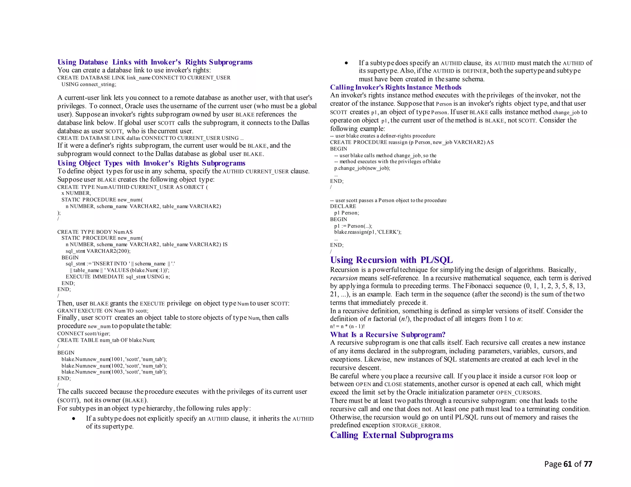 Page 61 of 77
Using Database Links with Invoker's Rights Subprograms
You can create a database link to use invoker's rights:
CREATE DATABASE LINK link_name CONNECT TO CURRENT_USER
USING connect_string;
A current-user link lets you connect to a remote database as another user, with that user's
privileges. To connect, Oracle uses theusername of the current user (who must be a global
user). Supposean invoker's rights subprogram owned by user BLAKE references the
database link below. If global user SCOTT calls the subprogram, it connects to the Dallas
database as user SCOTT, who is thecurrent user.
CREATE DATABASE LINK dallas CONNECT TO CURRENT_USER USING ...
If it were a definer's rights subprogram, the current user would be BLAKE, and the
subprogram would connect to the Dallas database as global user BLAKE.
Using Object Types with Invoker's Rights Subprograms
To define object types for usein any schema, specify the AUTHID CURRENT_USER clause.
Supposeuser BLAKE creates the following object type:
CREATE TYPE NumAUTHID CURRENT_USER AS OBJECT (
x NUMBER,
STATIC PROCEDURE new_num(
n NUMBER, schema_name VARCHAR2, table_name VARCHAR2)
);
/
CREATE TYPE BODY NumAS
STATIC PROCEDURE new_num(
n NUMBER, schema_name VARCHAR2, table_name VARCHAR2) IS
sql_stmt VARCHAR2(200);
BEGIN
sql_stmt := 'INSERT INTO ' || schema_name || '.'
|| table_name || ' VALUES (blake.Num(:1))';
EXECUTE IMMEDIATE sql_stmt USING n;
END;
END;
/
Then, user BLAKE grants the EXECUTE privilege on object type Num to user SCOTT:
GRANT EXECUTE ON Num TO scott;
Finally, user SCOTT creates an object table to store objects of type Num, then calls
procedure new_num to populatethetable:
CONNECT scott/tiger;
CREATE TABLE num_tab OF blake.Num;
/
BEGIN
blake.Num.new_num(1001, 'scott', 'num_tab');
blake.Num.new_num(1002, 'scott', 'num_tab');
blake.Num.new_num(1003, 'scott', 'num_tab');
END;
/
The calls succeed because theprocedure executes with the privileges of its current user
(SCOTT), not its owner (BLAKE).
For subtypes in an object typehierarchy, thefollowing rules apply:
 If a subtypedoes not explicitly specify an AUTHID clause, it inherits the AUTHID
of its supertype.
 If a subtypedoes specify an AUTHID clause, its AUTHID must match the AUTHID of
its supertype. Also, if the AUTHID is DEFINER, both the supertypeand subtype
must have been created in thesame schema.
Calling Invoker's Rights Instance Methods
An invoker's rights instance method executes with theprivileges of theinvoker, not the
creator of the instance. Supposethat Person is an invoker's rights object type, and that user
SCOTT creates p1, an object of typePerson. If user BLAKE calls instance method change_job to
operateon object p1, the current user of themethod is BLAKE, not SCOTT. Consider the
following example:
-- user blake creates a definer-rights procedure
CREATE PROCEDURE reassign (p Person, new_job VARCHAR2) AS
BEGIN
-- user blake calls method change_job, so the
-- method executes with the privileges ofblake
p.change_job(new_job);
...
END;
/
-- user scott passes a Person object to the procedure
DECLARE
p1 Person;
BEGIN
p1 := Person(...);
blake.reassign(p1, 'CLERK');
...
END;
/
Using Recursion with PL/SQL
Recursion is a powerfultechnique for simplifying the design of algorithms. Basically,
recursion means self-reference. In a recursive mathematical sequence, each term is derived
by applyinga formula to preceding terms. TheFibonacci sequence (0, 1, 1, 2, 3, 5, 8, 13,
21, ...), is an example. Each term in the sequence (after the second) is the sum of thetwo
terms that immediately precede it.
In a recursive definition, something is defined as simpler versions of itself. Consider the
definition of n factorial (n!), theproduct of all integers from 1 to n:
n! = n * (n - 1)!
What Is a Recursive Subprogram?
A recursive subprogram is one that calls itself. Each recursive call creates a new instance
of any items declared in the subprogram, including parameters, variables, cursors, and
exceptions. Likewise, new instances of SQL statements are created at each level in the
recursive descent.
Be careful where you place a recursive call. If you place it inside a cursor FOR loop or
between OPEN and CLOSE statements, another cursor is opened at each call, which might
exceed the limit set by the Oracle initialization parameter OPEN_CURSORS.
There must be at least two paths through a recursive subprogram: one that leads to the
recursive call and one that does not. At least one path must lead to a terminating condition.
Otherwise, the recursion would go on until PL/SQL runs out of memory and raises the
predefined exception STORAGE_ERROR.
Calling External Subprograms
 
