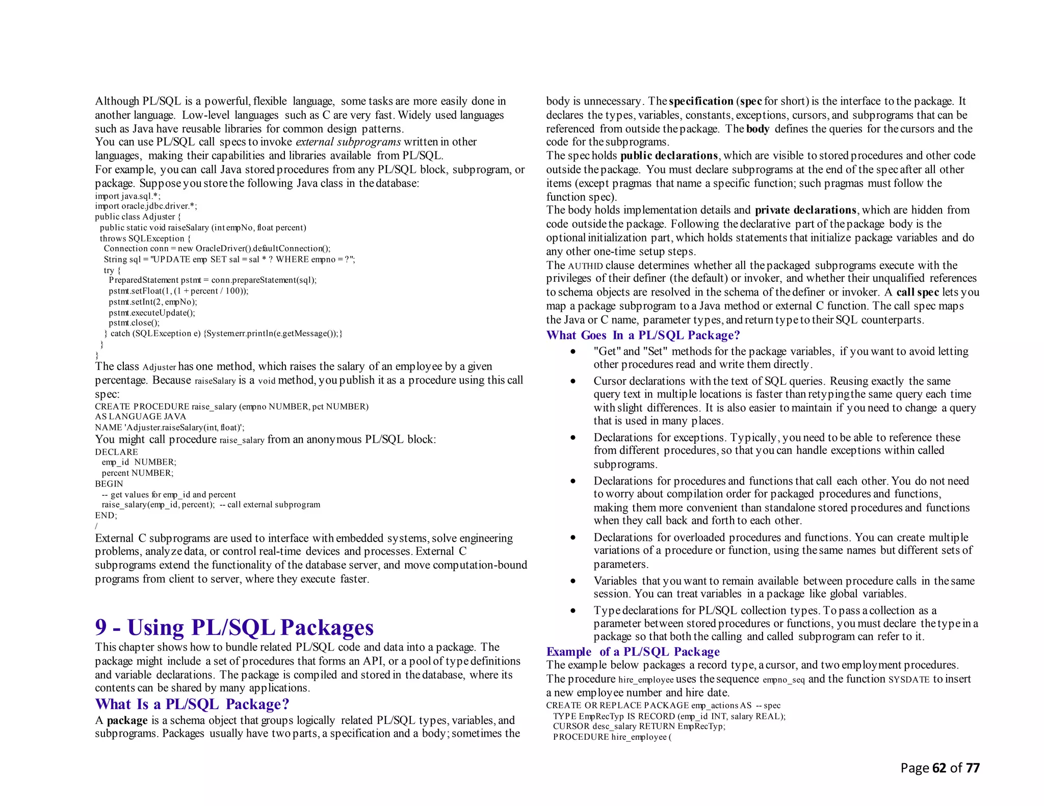 Page 62 of 77
Although PL/SQL is a powerful, flexible language, some tasks are more easily done in
another language. Low-level languages such as C are very fast. Widely used languages
such as Java have reusable libraries for common design patterns.
You can use PL/SQL call specs to invoke external subprograms written in other
languages, making their capabilities and libraries available from PL/SQL.
For example, you can call Java stored procedures from any PL/SQL block, subprogram, or
package. Supposeyou storethe following Java class in thedatabase:
import java.sql.*;
import oracle.jdbc.driver.*;
public class Adjuster {
public static void raiseSalary (int empNo, float percent)
throws SQLException {
Connection conn = new OracleDriver().defaultConnection();
String sql = "UPDATE emp SET sal = sal * ? WHERE empno = ?";
try {
PreparedStatement pstmt = conn.prepareStatement(sql);
pstmt.setFloat(1, (1 + percent / 100));
pstmt.setInt(2, empNo);
pstmt.executeUpdate();
pstmt.close();
} catch (SQLException e) {System.err.println(e.getMessage());}
}
}
The class Adjuster has one method, which raises the salary of an employee by a given
percentage. Because raiseSalary is a void method, you publish it as a procedure using this call
spec:
CREATE PROCEDURE raise_salary (empno NUMBER, pct NUMBER)
AS LANGUAGE JAVA
NAME 'Adjuster.raiseSalary(int, float)';
You might call procedure raise_salary from an anonymous PL/SQL block:
DECLARE
emp_id NUMBER;
percent NUMBER;
BEGIN
-- get values for emp_id and percent
raise_salary(emp_id, percent); -- call external subprogram
END;
/
External C subprograms are used to interface with embedded systems, solve engineering
problems, analyzedata, or control real-time devices and processes. External C
subprograms extend the functionality of the database server, and move computation-bound
programs from client to server, where they execute faster.
9 - Using PL/SQL Packages
This chapter shows how to bundle related PL/SQL code and data into a package. The
package might include a set of procedures that forms an API, or a poolof typedefinitions
and variable declarations. The package is compiled and stored in thedatabase, where its
contents can be shared by many applications.
What Is a PL/SQL Package?
A package is a schema object that groups logically related PL/SQL types, variables, and
subprograms. Packages usually have two parts, a specification and a body;sometimes the
body is unnecessary. Thespecification (specfor short) is the interface to the package. It
declares the types, variables, constants, exceptions, cursors, and subprograms that can be
referenced from outside thepackage. The body defines the queries for thecursors and the
code for thesubprograms.
The specholds public declarations, which are visible to stored procedures and other code
outside thepackage. You must declare subprograms at the end of the specafter all other
items (except pragmas that name a specific function; such pragmas must follow the
function spec).
The body holds implementation details and private declarations, which are hidden from
code outsidethe package. Following thedeclarative part of thepackage body is the
optionalinitialization part, which holds statements that initialize package variables and do
any other one-time setup steps.
The AUTHID clause determines whether all thepackaged subprograms execute with the
privileges of their definer (the default) or invoker, and whether their unqualified references
to schema objects are resolved in the schema of thedefiner or invoker. A call spec lets you
map a package subprogram to a Java method or external C function. The call spec maps
the Java or C name, parameter types, and return typeto their SQL counterparts.
What Goes In a PL/SQL Package?
 "Get" and "Set" methods for the package variables, if you want to avoid letting
other procedures read and write them directly.
 Cursor declarations with the text of SQL queries. Reusing exactly the same
query text in multiple locations is faster than retypingthe same query each time
with slight differences. It is also easier to maintain if you need to change a query
that is used in many places.
 Declarations for exceptions. Typically, you need to be able to reference these
from different procedures, so that you can handle exceptions within called
subprograms.
 Declarations for procedures and functions that call each other. You do not need
to worry about compilation order for packaged procedures and functions,
making them more convenient than standalone stored procedures and functions
when they call back and forth to each other.
 Declarations for overloaded procedures and functions. You can create multiple
variations of a procedure or function, using thesame names but different sets of
parameters.
 Variables that you want to remain available between procedure calls in thesame
session. You can treat variables in a package like global variables.
 Typedeclarations for PL/SQL collection types. To pass acollection as a
parameter between stored procedures or functions, you must declare thetypein a
package so that both the calling and called subprogram can refer to it.
Example of a PL/SQL Package
The example below packages a record type, acursor, and two employment procedures.
The procedure hire_employee uses thesequence empno_seq and the function SYSDATE to insert
a new employee number and hire date.
CREATE OR REPLACE PACKAGE emp_actions AS -- spec
TYPE EmpRecTyp IS RECORD (emp_id INT, salary REAL);
CURSOR desc_salary RETURN EmpRecTyp;
PROCEDURE hire_employee (
 